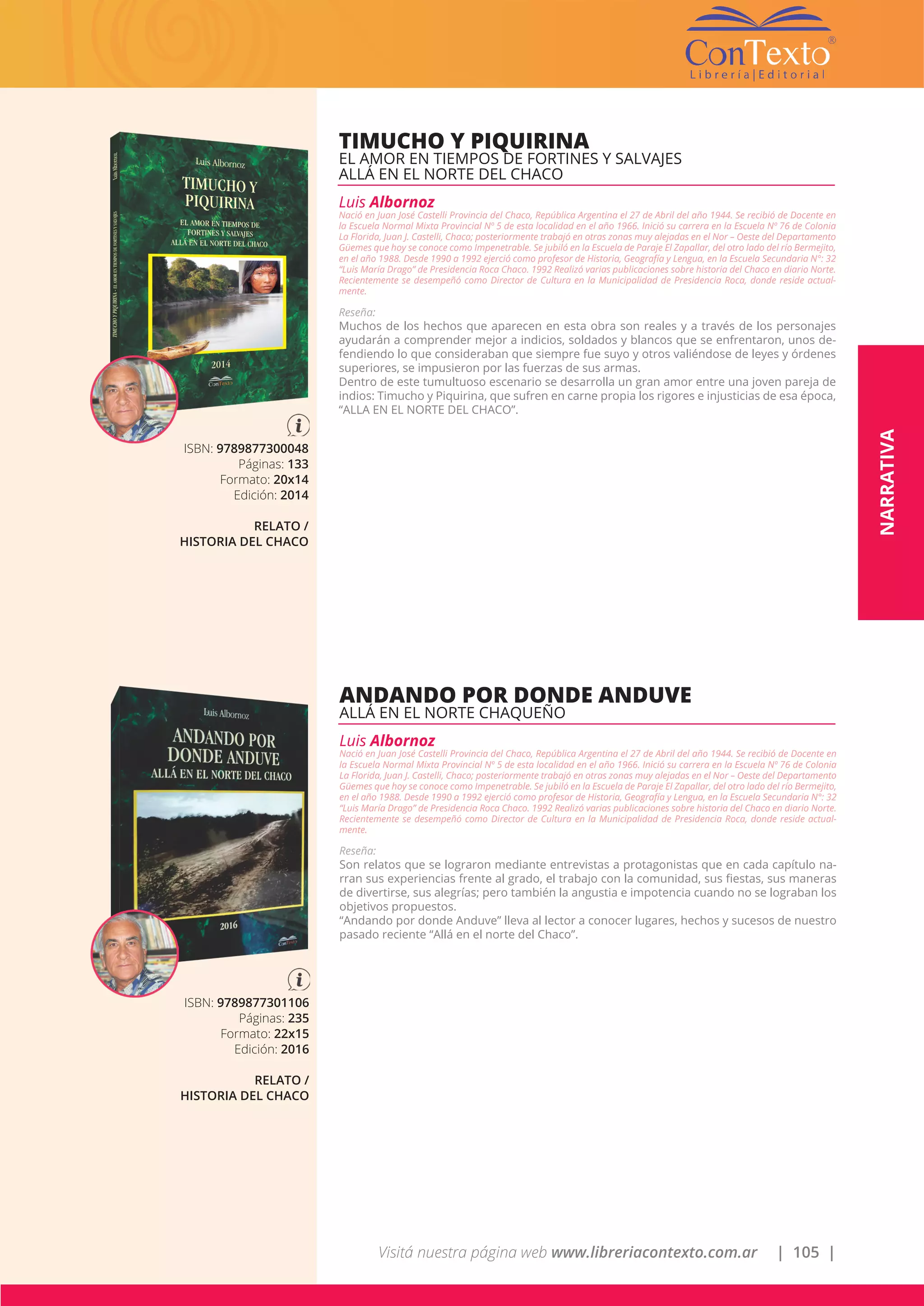Visitá nuestra página web www.libreriacontexto.com.ar | 105 |
ISBN: 9789877300048
Páginas: 133
Formato: 20x14
Edición: 2014
RELATO /
HISTORIA DEL CHACO
TIMUCHO Y PIQUIRINA
EL AMOR EN TIEMPOS DE FORTINES Y SALVAJES
ALLÁ EN EL NORTE DEL CHACO
Luis Albornoz
Nació en Juan José Castelli Provincia del Chaco, República Argentina el 27 de Abril del año 1944. Se recibió de Docente en
la Escuela Normal Mixta Provincial Nº 5 de esta localidad en el año 1966. Inició su carrera en la Escuela Nº 76 de Colonia
La Florida, Juan J. Castelli, Chaco; posteriormente trabajó en otras zonas muy alejadas en el Nor – Oeste del Departamento
Güemes que hoy se conoce como Impenetrable. Se jubiló en la Escuela de Paraje El Zapallar, del otro lado del río Bermejito,
en el año 1988. Desde 1990 a 1992 ejerció como profesor de Historia, Geografía y Lengua, en la Escuela Secundaria N°: 32
“Luis María Drago” de Presidencia Roca Chaco. 1992 Realizó varias publicaciones sobre historia del Chaco en diario Norte.
Recientemente se desempeñó como Director de Cultura en la Municipalidad de Presidencia Roca, donde reside actual-
mente.
Reseña:
Muchos de los hechos que aparecen en esta obra son reales y a través de los personajes
ayudarán a comprender mejor a indicios, soldados y blancos que se enfrentaron, unos de-
fendiendo lo que consideraban que siempre fue suyo y otros valiéndose de leyes y órdenes
superiores, se impusieron por las fuerzas de sus armas.
Dentro de este tumultuoso escenario se desarrolla un gran amor entre una joven pareja de
indios: Timucho y Piquirina, que sufren en carne propia los rigores e injusticias de esa época,
“ALLA EN EL NORTE DEL CHACO”.
ISBN: 9789877301106
Páginas: 235
Formato: 22x15
Edición: 2016
RELATO /
HISTORIA DEL CHACO
ANDANDO POR DONDE ANDUVE
ALLÁ EN EL NORTE CHAQUEÑO
Luis Albornoz
Nació en Juan José Castelli Provincia del Chaco, República Argentina el 27 de Abril del año 1944. Se recibió de Docente en
la Escuela Normal Mixta Provincial Nº 5 de esta localidad en el año 1966. Inició su carrera en la Escuela Nº 76 de Colonia
La Florida, Juan J. Castelli, Chaco; posteriormente trabajó en otras zonas muy alejadas en el Nor – Oeste del Departamento
Güemes que hoy se conoce como Impenetrable. Se jubiló en la Escuela de Paraje El Zapallar, del otro lado del río Bermejito,
en el año 1988. Desde 1990 a 1992 ejerció como profesor de Historia, Geografía y Lengua, en la Escuela Secundaria N°: 32
“Luis María Drago” de Presidencia Roca Chaco. 1992 Realizó varias publicaciones sobre historia del Chaco en diario Norte.
Recientemente se desempeñó como Director de Cultura en la Municipalidad de Presidencia Roca, donde reside actual-
mente.
Reseña:
Son relatos que se lograron mediante entrevistas a protagonistas que en cada capítulo na-
rran sus experiencias frente al grado, el trabajo con la comunidad, sus fiestas, sus maneras
de divertirse, sus alegrías; pero también la angustia e impotencia cuando no se lograban los
objetivos propuestos.
“Andando por donde Anduve” lleva al lector a conocer lugares, hechos y sucesos de nuestro
pasado reciente “Allá en el norte del Chaco”.
NARRATIVA
 