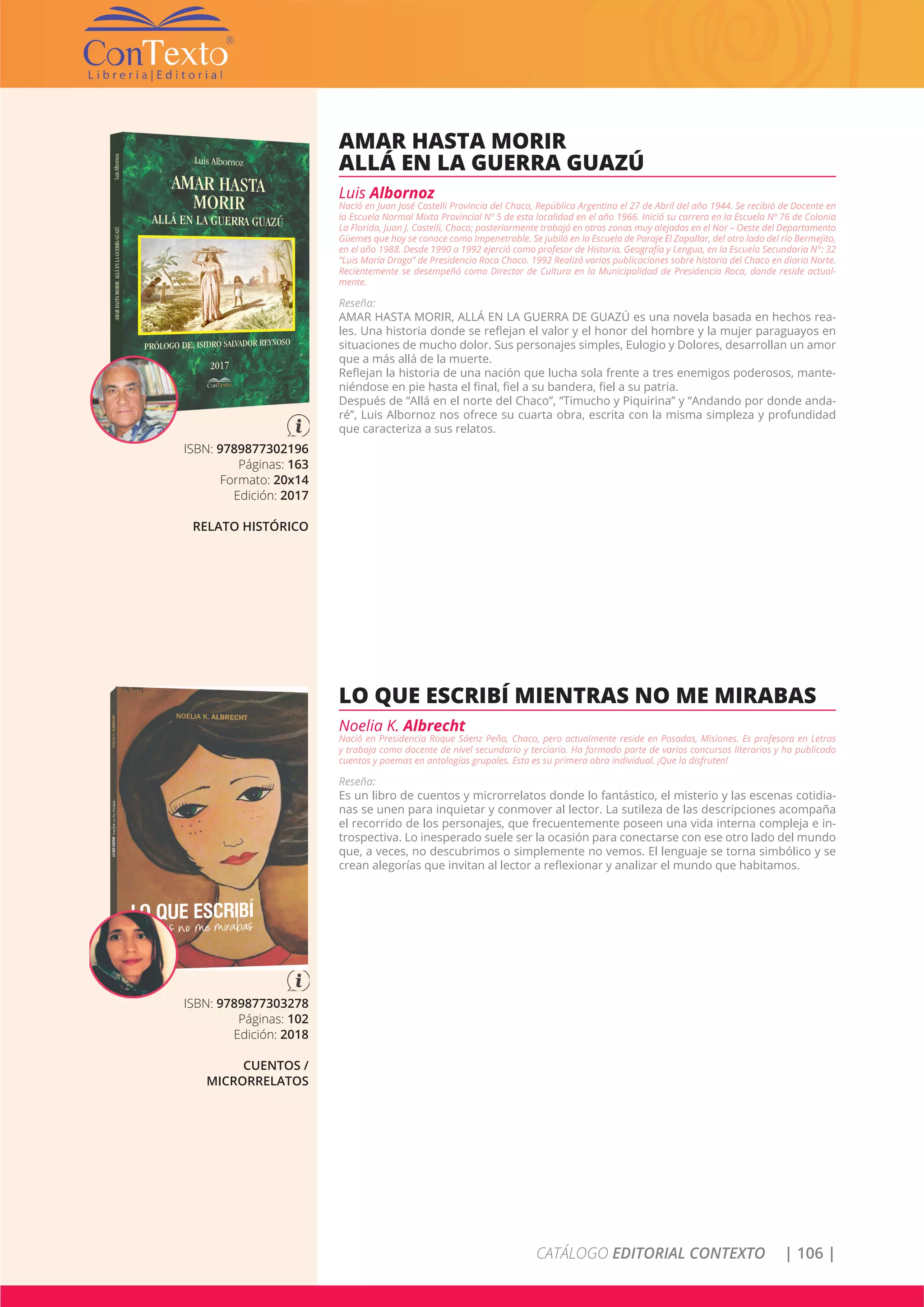 CATÁLOGO EDITORIAL CONTEXTO | 106 |
ISBN: 9789877302196
Páginas: 163
Formato: 20x14
Edición: 2017
RELATO HISTÓRICO
AMAR HASTA MORIR
ALLÁ EN LA GUERRA GUAZÚ
Luis Albornoz
Nació en Juan José Castelli Provincia del Chaco, República Argentina el 27 de Abril del año 1944. Se recibió de Docente en
la Escuela Normal Mixta Provincial Nº 5 de esta localidad en el año 1966. Inició su carrera en la Escuela Nº 76 de Colonia
La Florida, Juan J. Castelli, Chaco; posteriormente trabajó en otras zonas muy alejadas en el Nor – Oeste del Departamento
Güemes que hoy se conoce como Impenetrable. Se jubiló en la Escuela de Paraje El Zapallar, del otro lado del río Bermejito,
en el año 1988. Desde 1990 a 1992 ejerció como profesor de Historia, Geografía y Lengua, en la Escuela Secundaria N°: 32
“Luis María Drago” de Presidencia Roca Chaco. 1992 Realizó varias publicaciones sobre historia del Chaco en diario Norte.
Recientemente se desempeñó como Director de Cultura en la Municipalidad de Presidencia Roca, donde reside actual-
mente.
Reseña:
AMAR HASTA MORIR, ALLÁ EN LA GUERRA DE GUAZÚ es una novela basada en hechos rea-
les. Una historia donde se reflejan el valor y el honor del hombre y la mujer paraguayos en
situaciones de mucho dolor. Sus personajes simples, Eulogio y Dolores, desarrollan un amor
que a más allá de la muerte.
Reflejan la historia de una nación que lucha sola frente a tres enemigos poderosos, mante-
niéndose en pie hasta el final, fiel a su bandera, fiel a su patria.
Después de “Allá en el norte del Chaco”, “Timucho y Piquirina” y “Andando por donde anda-
ré”, Luis Albornoz nos ofrece su cuarta obra, escrita con la misma simpleza y profundidad
que caracteriza a sus relatos.
ISBN: 9789877303278
Páginas: 102
Edición: 2018
CUENTOS /
MICRORRELATOS
LO QUE ESCRIBÍ MIENTRAS NO ME MIRABAS
Noelia K. Albrecht
Nació en Presidencia Roque Sáenz Peña, Chaco, pero actualmente reside en Posadas, Misiones. Es profesora en Letras
y trabaja como docente de nivel secundario y terciario. Ha formado parte de varios concursos literarios y ha publicado
cuentos y poemas en antologías grupales. Esta es su primera obra individual. ¡Que la disfruten!
Reseña:
Es un libro de cuentos y microrrelatos donde lo fantástico, el misterio y las escenas cotidia-
nas se unen para inquietar y conmover al lector. La sutileza de las descripciones acompaña
el recorrido de los personajes, que frecuentemente poseen una vida interna compleja e in-
trospectiva. Lo inesperado suele ser la ocasión para conectarse con ese otro lado del mundo
que, a veces, no descubrimos o simplemente no vemos. El lenguaje se torna simbólico y se
crean alegorías que invitan al lector a reflexionar y analizar el mundo que habitamos.
 
