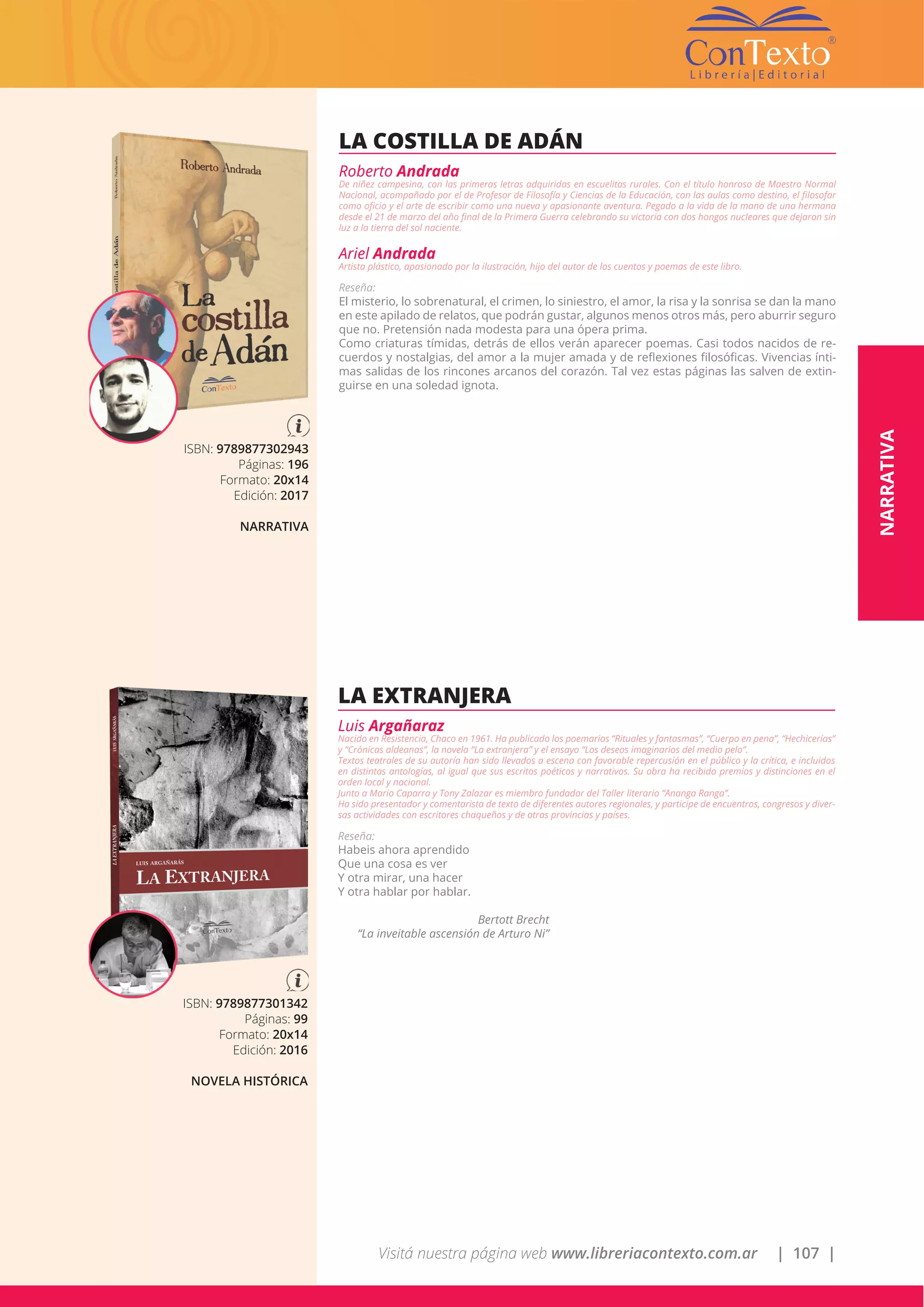 Visitá nuestra página web www.libreriacontexto.com.ar | 107 |
ISBN: 9789877302943
Páginas: 196
Formato: 20x14
Edición: 2017
NARRATIVA
LA COSTILLA DE ADÁN
Roberto Andrada
De niñez campesina, con las primeras letras adquiridas en escuelitas rurales. Con el título honroso de Maestro Normal
Nacional, acompañado por el de Profesor de Filosofía y Ciencias de la Educación, con las aulas como destino, el filosofar
como oficio y el arte de escribir como una nueva y apasionante aventura. Pegado a la vida de la mano de una hermana
desde el 21 de marzo del año final de la Primera Guerra celebrando su victoria con dos hongos nucleares que dejaron sin
luz a la tierra del sol naciente.
Ariel Andrada
Artista plástico, apasionado por la ilustración, hijo del autor de los cuentos y poemas de este libro.
Reseña:
El misterio, lo sobrenatural, el crimen, lo siniestro, el amor, la risa y la sonrisa se dan la mano
en este apilado de relatos, que podrán gustar, algunos menos otros más, pero aburrir seguro
que no. Pretensión nada modesta para una ópera prima.
Como criaturas tímidas, detrás de ellos verán aparecer poemas. Casi todos nacidos de re-
cuerdos y nostalgias, del amor a la mujer amada y de reflexiones filosóficas. Vivencias ínti-
mas salidas de los rincones arcanos del corazón. Tal vez estas páginas las salven de extin-
guirse en una soledad ignota.
ISBN: 9789877301342
Páginas: 99
Formato: 20x14
Edición: 2016
NOVELA HISTÓRICA
LA EXTRANJERA
Luis Argañaraz
Nacido en Resistencia, Chaco en 1961. Ha publicado los poemarios “Rituales y fantasmas”, “Cuerpo en pena”, “Hechicerías”
y “Crónicas aldeanas”, la novela “La extranjera” y el ensayo “Los deseos imaginarios del medio pelo”.
Textos teatrales de su autoría han sido llevados a escena con favorable repercusión en el público y la crítica, e incluidos
en distintas antologías, al igual que sus escritos poéticos y narrativos. Su obra ha recibido premios y distinciones en el
orden local y nacional.
Junto a Mario Caparra y Tony Zalazar es miembro fundador del Taller literario “Ananga Ranga”.
Ha sido presentador y comentarista de texto de diferentes autores regionales, y participe de encuentros, congresos y diver-
sas actividades con escritores chaqueños y de otras provincias y países.
Reseña:
Habeis ahora aprendido
Que una cosa es ver
Y otra mirar, una hacer
Y otra hablar por hablar.
Bertott Brecht
“La inveitable ascensión de Arturo Ni”
NARRATIVA
 