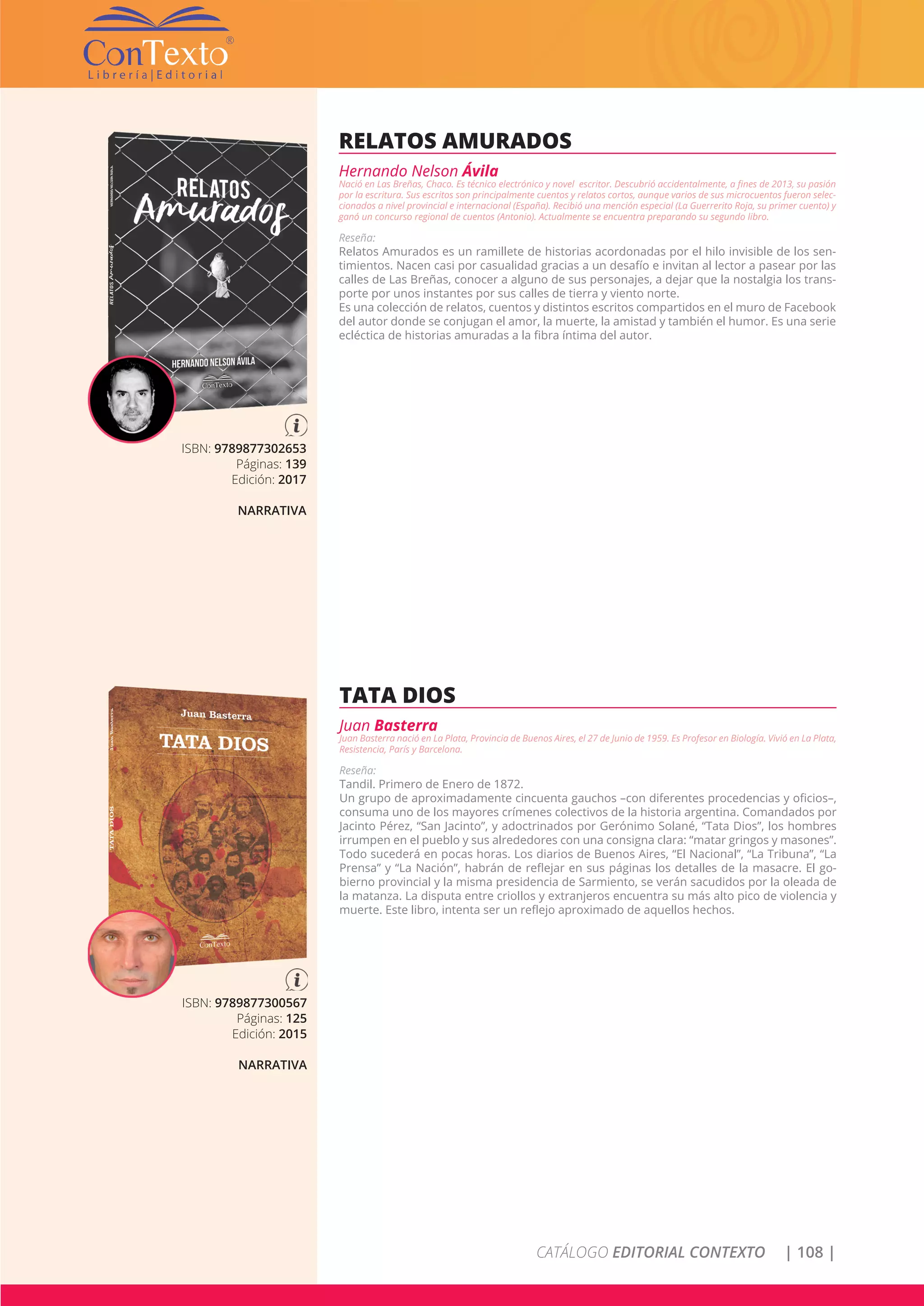 CATÁLOGO EDITORIAL CONTEXTO | 108 |
ISBN: 9789877302653
Páginas: 139
Edición: 2017
NARRATIVA
RELATOS AMURADOS
Hernando Nelson Ávila
Nació en Las Breñas, Chaco. Es técnico electrónico y novel escritor. Descubrió accidentalmente, a fines de 2013, su pasión
por la escritura. Sus escritos son principalmente cuentos y relatos cortos, aunque varios de sus microcuentos fueron selec-
cionados a nivel provincial e internacional (España). Recibió una mención especial (La Guerrerito Roja, su primer cuento) y
ganó un concurso regional de cuentos (Antonio). Actualmente se encuentra preparando su segundo libro.
Reseña:
Relatos Amurados es un ramillete de historias acordonadas por el hilo invisible de los sen-
timientos. Nacen casi por casualidad gracias a un desafío e invitan al lector a pasear por las
calles de Las Breñas, conocer a alguno de sus personajes, a dejar que la nostalgia los trans-
porte por unos instantes por sus calles de tierra y viento norte.
Es una colección de relatos, cuentos y distintos escritos compartidos en el muro de Facebook
del autor donde se conjugan el amor, la muerte, la amistad y también el humor. Es una serie
ecléctica de historias amuradas a la fibra íntima del autor.
ISBN: 9789877300567
Páginas: 125
Edición: 2015
NARRATIVA
TATA DIOS
Juan Basterra
Juan Basterra nació en La Plata, Provincia de Buenos Aires, el 27 de Junio de 1959. Es Profesor en Biología. Vivió en La Plata,
Resistencia, París y Barcelona.
Reseña:
Tandil. Primero de Enero de 1872.
Un grupo de aproximadamente cincuenta gauchos –con diferentes procedencias y oficios–,
consuma uno de los mayores crímenes colectivos de la historia argentina. Comandados por
Jacinto Pérez, “San Jacinto”, y adoctrinados por Gerónimo Solané, “Tata Dios”, los hombres
irrumpen en el pueblo y sus alrededores con una consigna clara: “matar gringos y masones”.
Todo sucederá en pocas horas. Los diarios de Buenos Aires, “El Nacional”, “La Tribuna”, “La
Prensa” y “La Nación”, habrán de reflejar en sus páginas los detalles de la masacre. El go-
bierno provincial y la misma presidencia de Sarmiento, se verán sacudidos por la oleada de
la matanza. La disputa entre criollos y extranjeros encuentra su más alto pico de violencia y
muerte. Este libro, intenta ser un reflejo aproximado de aquellos hechos.
 