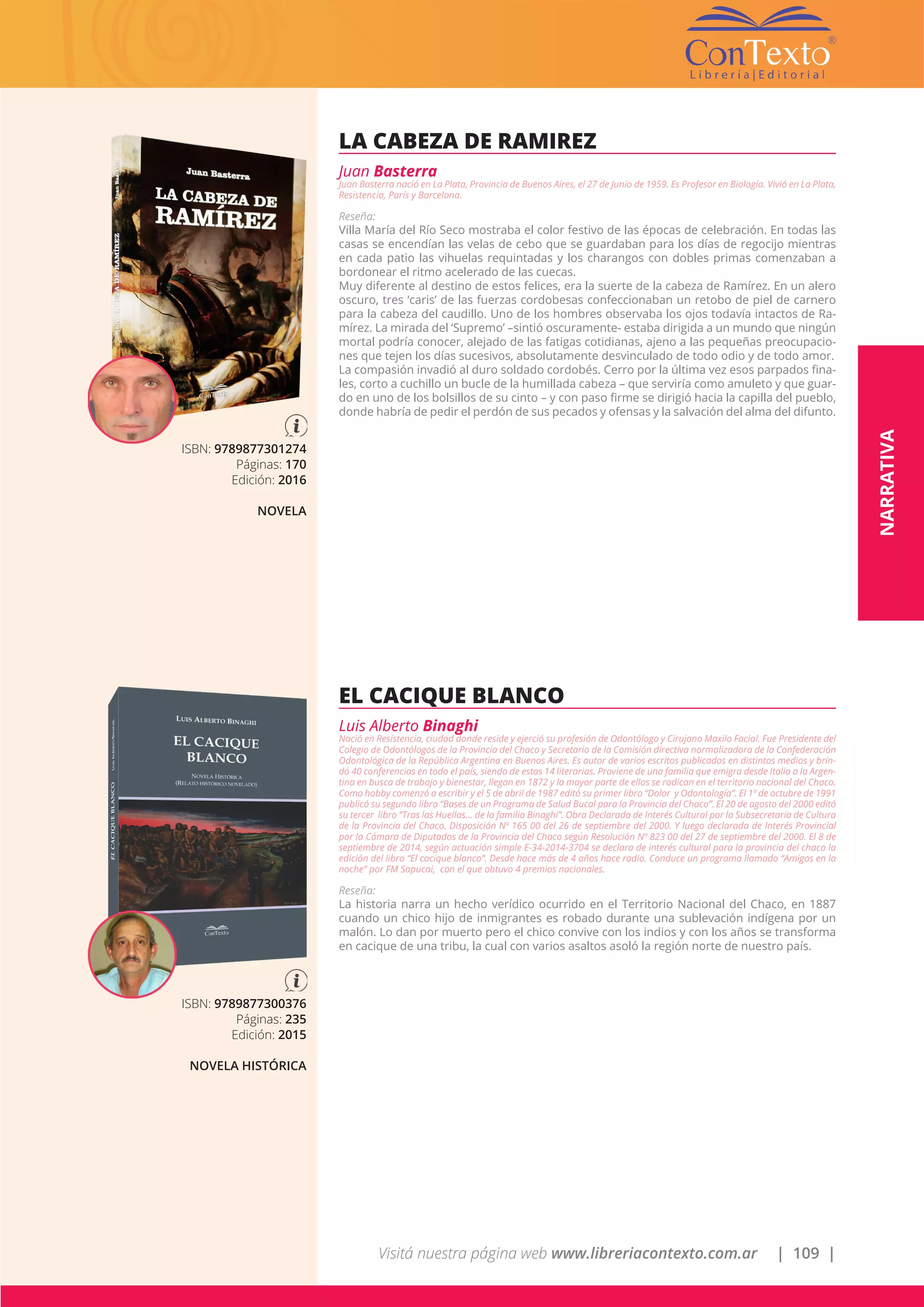Visitá nuestra página web www.libreriacontexto.com.ar | 109 |
ISBN: 9789877301274
Páginas: 170
Edición: 2016
NOVELA
LA CABEZA DE RAMIREZ
Juan Basterra
Juan Basterra nació en La Plata, Provincia de Buenos Aires, el 27 de Junio de 1959. Es Profesor en Biología. Vivió en La Plata,
Resistencia, París y Barcelona.
Reseña:
Villa María del Río Seco mostraba el color festivo de las épocas de celebración. En todas las
casas se encendían las velas de cebo que se guardaban para los días de regocijo mientras
en cada patio las vihuelas requintadas y los charangos con dobles primas comenzaban a
bordonear el ritmo acelerado de las cuecas.
Muy diferente al destino de estos felices, era la suerte de la cabeza de Ramírez. En un alero
oscuro, tres ‘caris’ de las fuerzas cordobesas confeccionaban un retobo de piel de carnero
para la cabeza del caudillo. Uno de los hombres observaba los ojos todavía intactos de Ra-
mírez. La mirada del ‘Supremo’ –sintió oscuramente- estaba dirigida a un mundo que ningún
mortal podría conocer, alejado de las fatigas cotidianas, ajeno a las pequeñas preocupacio-
nes que tejen los días sucesivos, absolutamente desvinculado de todo odio y de todo amor.
La compasión invadió al duro soldado cordobés. Cerro por la última vez esos parpados fina-
les, corto a cuchillo un bucle de la humillada cabeza – que serviría como amuleto y que guar-
do en uno de los bolsillos de su cinto – y con paso firme se dirigió hacia la capilla del pueblo,
donde habría de pedir el perdón de sus pecados y ofensas y la salvación del alma del difunto.
ISBN: 9789877300376
Páginas: 235
Edición: 2015
NOVELA HISTÓRICA
EL CACIQUE BLANCO
Luis Alberto Binaghi
Nació en Resistencia, ciudad donde reside y ejerció su profesión de Odontólogo y Cirujano Maxilo Facial. Fue Presidente del
Colegio de Odontólogos de la Provincia del Chaco y Secretario de la Comisión directiva normalizadora de la Confederación
Odontológica de la República Argentina en Buenos Aires. Es autor de varios escritos publicados en distintos medios y brin-
dó 40 conferencias en todo el país, siendo de estas 14 literarias. Proviene de una familia que emigra desde Italia a la Argen-
tina en busca de trabajo y bienestar, llegan en 1872 y la mayor parte de ellos se radican en el territorio nacional del Chaco.
Como hobby comenzó a escribir y el 5 de abril de 1987 editó su primer libro “Dolor y Odontología”. El 1º de octubre de 1991
publicó su segundo libro “Bases de un Programa de Salud Bucal para la Provincia del Chaco”. El 20 de agosto del 2000 editó
su tercer libro “Tras las Huellas… de la familia Binaghi”. Obra Declarada de Interés Cultural por la Subsecretaría de Cultura
de la Provincia del Chaco. Disposición Nº 165 00 del 26 de septiembre del 2000. Y luego declarada de Interés Provincial
por la Cámara de Diputados de la Provincia del Chaco según Resolución Nº 823 00 del 27 de septiembre del 2000. El 8 de
septiembre de 2014, según actuación simple E-34-2014-3704 se declara de interés cultural para la provincia del chaco la
edición del libro “El cacique blanco”. Desde hace más de 4 años hace radio. Conduce un programa llamado “Amigos en la
noche” por FM Sapucai, con el que obtuvo 4 premios nacionales.
Reseña:
La historia narra un hecho verídico ocurrido en el Territorio Nacional del Chaco, en 1887
cuando un chico hijo de inmigrantes es robado durante una sublevación indígena por un
malón. Lo dan por muerto pero el chico convive con los indios y con los años se transforma
en cacique de una tribu, la cual con varios asaltos asoló la región norte de nuestro país.
NARRATIVA
 