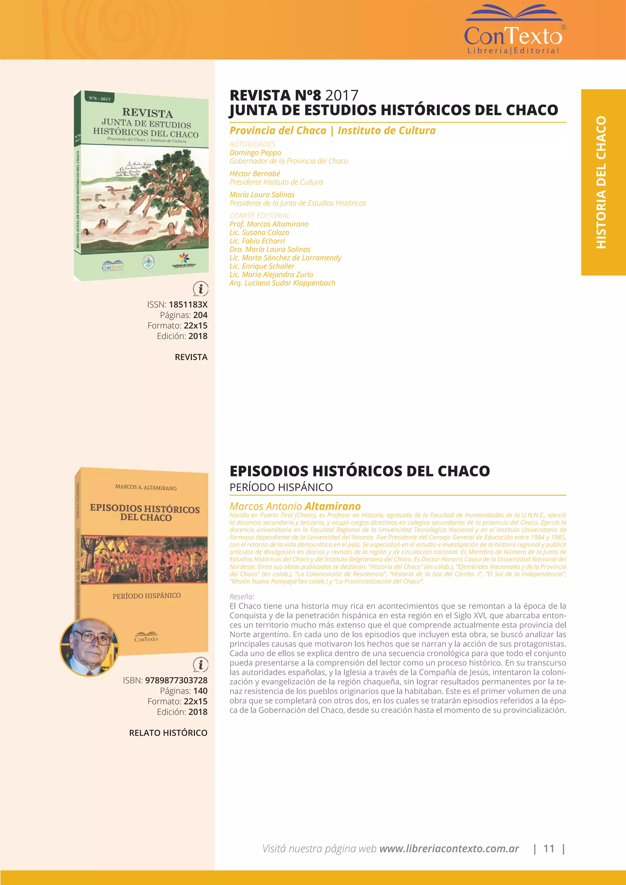 Visitá nuestra página web www.libreriacontexto.com.ar | 11 |
HISTORIADELCHACO
ISSN: 1851183X
Páginas: 204
Formato: 22x15
Edición: 2018
REVISTA
REVISTA Nº8 2017
JUNTA DE ESTUDIOS HISTÓRICOS DEL CHACO
Provincia del Chaco | Instituto de Cultura
AUTORIDADES
Domingo Peppo
Gobernador de la Provincia del Chaco
Héctor Bernabé
Presidente Instituto de Cultura
María Laura Salinas
Presidente de la Junta de Estudios Históricos
COMITÉ EDITORIAL
Prof. Marcos Altamirano
Lic. Susana Colazo
Lic. Fabio Echarri
Dra. María Laura Salinas
Lic. Marta Sánchez de Larramendy
Lic. Enrique Schaller
Lic. María Alejandra Zurlo
Arq. Luciana Sudar Klappenbach
ISBN: 9789877303728
Páginas: 140
Formato: 22x15
Edición: 2018
RELATO HISTÓRICO
EPISODIOS HISTÓRICOS DEL CHACO
PERÍODO HISPÁNICO
Marcos Antonio Altamirano
Nacido en Puerto Tirol (Chaco), es Profesor en Historia, egresado de la Facultad de Humanidades de la U.N.N.E., ejerció
la docencia secundaria y terciaria, y ocupó cargos directivos en colegios secundarios de la provincia del Chaco. Ejerció la
docencia universitaria en la Facultad Regional de la Universidad Tecnológica Nacional y en el Instituto Universitario de
Formosa dependiente de la Universidad del Noreste. Fue Presidente del Consejo General de Educación entre 1984 y 1985,
con el retorno de la vida democrática en el país. Se especializó en el estudio e investigación de la historia regional y publicó
artículos de divulgación en diarios y revistas de la región y de circulación nacional. Es Miembro de Número de la Junta de
Estudios Históricos del Chaco y del Instituto Belgraniano del Chaco. Es Doctor Honoris Causa de la Universidad Nacional del
Nordeste. Entre sus obras publicadas se destacan: “Historia del Chaco” (en colab.), “Efemérides Nacionales y de la Provincia
del Chaco” (en colab.), “La Colonización de Resistencia”, “Historia de la Isla del Cerrito. I”, “El Sol de la Independencia”,
“Misión Nueva Pompeya”(en colab.) y “La Provincialización del Chaco”.
Reseña:
El Chaco tiene una historia muy rica en acontecimientos que se remontan a la época de la
Conquista y de la penetración hispánica en esta región en el Siglo XVI, que abarcaba enton-
ces un territorio mucho más extenso que el que comprende actualmente esta provincia del
Norte argentino. En cada uno de los episodios que incluyen esta obra, se buscó analizar las
principales causas que motivaron los hechos que se narran y la acción de sus protagonistas.
Cada uno de ellos se explica dentro de una secuencia cronológica para que todo el conjunto
pueda presentarse a la comprensión del lector como un proceso histórico. En su transcurso
las autoridades españolas, y la Iglesia a través de la Compañía de Jesús, intentaron la coloni-
zación y evangelización de la región chaqueña, sin lograr resultados permanentes por la te-
naz resistencia de los pueblos originarios que la habitaban. Este es el primer volumen de una
obra que se completará con otros dos, en los cuales se tratarán episodios referidos a la épo-
ca de la Gobernación del Chaco, desde su creación hasta el momento de su provincialización.
 