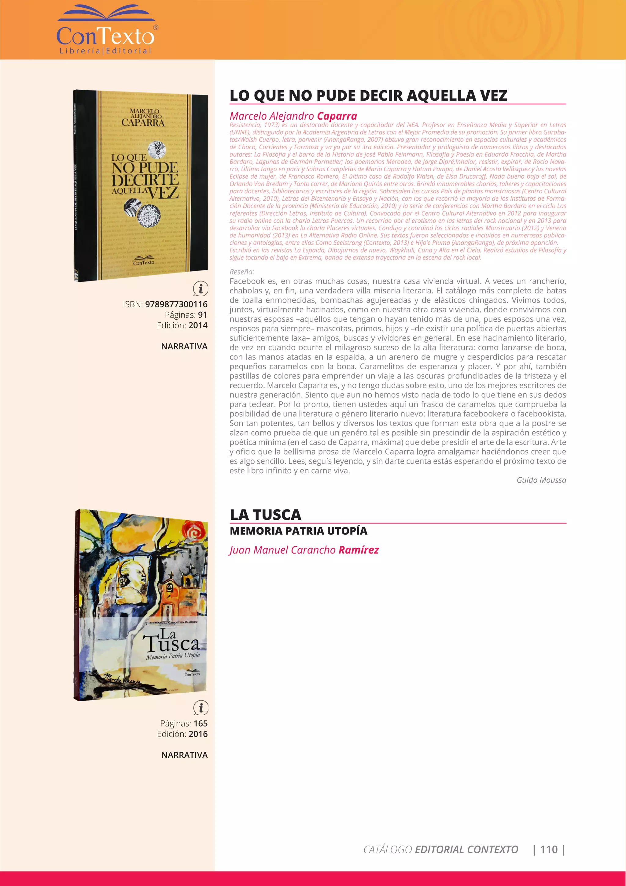 CATÁLOGO EDITORIAL CONTEXTO | 110 |
ISBN: 9789877300116
Páginas: 91
Edición: 2014
NARRATIVA
LO QUE NO PUDE DECIR AQUELLA VEZ
Marcelo Alejandro Caparra
Resistencia, 1973) es un destacado docente y capacitador del NEA. Profesor en Enseñanza Media y Superior en Letras
(UNNE), distinguido por la Academia Argentina de Letras con el Mejor Promedio de su promoción. Su primer libro Garaba-
tos/Walsh Cuerpo, letra, porvenir (AnangaRanga, 2007) obtuvo gran reconocimiento en espacios culturales y académicos
de Chaco, Corrientes y Formosa y va ya por su 3ra edición. Presentador y prologuista de numerosos libros y destacados
autores: La Filosofía y el barro de la Historia de José Pablo Feinmann, Filosofía y Poesía en Eduardo Fracchia, de Martha
Bardaro, Lagunas de Germán Parmetler; los poemarios Merodea, de Jorge Dipré,Inhalar, resistir, expirar, de Rocío Nava-
rro, Último tango en parir y Sobras Completas de Mario Caparra y Hatum Pampa, de Daniel Acosta Velásquez y las novelas
Eclipse de mujer, de Francisco Romero, El último caso de Rodolfo Walsh, de Elsa Drucaroff, Nada bueno bajo el sol, de
Orlando Van Bredam y Tanto correr, de Mariano Quirós entre otros. Brindó innumerables charlas, talleres y capacitaciones
para docentes, bibliotecarios y escritores de la región. Sobresalen los cursos País de plantas monstruosas (Centro Cultural
Alternativo, 2010), Letras del Bicentenario y Ensayo y Nación, con los que recorrió la mayoría de los Institutos de Forma-
ción Docente de la provincia (Ministerio de Educación, 2010) y la serie de conferencias con Martha Bardaro en el ciclo Los
referentes (Dirección Letras, Instituto de Cultura). Convocado por el Centro Cultural Alternativo en 2012 para inaugurar
su radio online con la charla Letras Puercas. Un recorrido por el erotismo en las letras del rock nacional y en 2013 para
desarrollar vía Facebook la charla Placeres virtuales. Condujo y coordinó los ciclos radiales Monstruario (2012) y Veneno
de humanidad (2013) en La Alternativa Radio Online. Sus textos fueron seleccionados e incluidos en numerosas publica-
ciones y antologías, entre ellas Como Seelstrang (Contexto, 2013) e Hijo’e Pluma (AnangaRanga), de próxima aparición.
Escribió en las revistas La Espalda, Dibujarnos de nuevo, Waykhuli, Cuna y Alta en el Cielo. Realizó estudios de Filosofía y
sigue tocando el bajo en Extrema, banda de extensa trayectoria en la escena del rock local.
Reseña:
Facebook es, en otras muchas cosas, nuestra casa vivienda virtual. A veces un rancherío,
chabolas y, en fin, una verdadera villa miseria literaria. El catálogo más completo de batas
de toalla enmohecidas, bombachas agujereadas y de elásticos chingados. Vivimos todos,
juntos, virtualmente hacinados, como en nuestra otra casa vivienda, donde convivimos con
nuestras esposas –aquéllos que tengan o hayan tenido más de una, pues esposos una vez,
esposos para siempre– mascotas, primos, hijos y –de existir una política de puertas abiertas
suficientemente laxa– amigos, buscas y vividores en general. En ese hacinamiento literario,
de vez en cuando ocurre el milagroso suceso de la alta literatura: como lanzarse de boca,
con las manos atadas en la espalda, a un arenero de mugre y desperdicios para rescatar
pequeños caramelos con la boca. Caramelitos de esperanza y placer. Y por ahí, también
pastillas de colores para emprender un viaje a las oscuras profundidades de la tristeza y el
recuerdo. Marcelo Caparra es, y no tengo dudas sobre esto, uno de los mejores escritores de
nuestra generación. Siento que aun no hemos visto nada de todo lo que tiene en sus dedos
para teclear. Por lo pronto, tienen ustedes aquí un frasco de caramelos que comprueba la
posibilidad de una literatura o género literario nuevo: literatura facebookera o facebookista.
Son tan potentes, tan bellos y diversos los textos que forman esta obra que a la postre se
alzan como prueba de que un genéro tal es posible sin prescindir de la aspiración estético y
poética mínima (en el caso de Caparra, máxima) que debe presidir el arte de la escritura. Arte
y oficio que la bellísima prosa de Marcelo Caparra logra amalgamar haciéndonos creer que
es algo sencillo. Lees, seguís leyendo, y sin darte cuenta estás esperando el próximo texto de
este libro infinito y en carne viva.
Guido Moussa
Páginas: 165
Edición: 2016
NARRATIVA
LA TUSCA
MEMORIA PATRIA UTOPÍA
Juan Manuel Carancho Ramírez
 