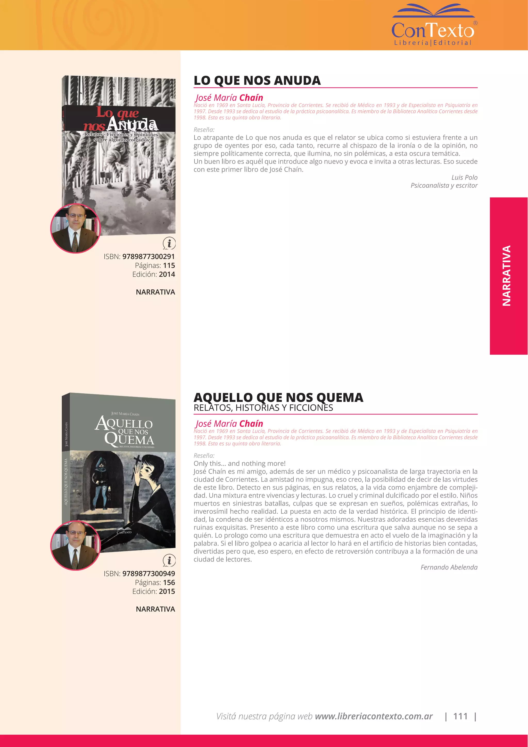 Visitá nuestra página web www.libreriacontexto.com.ar | 111 |
ISBN: 9789877300291
Páginas: 115
Edición: 2014
NARRATIVA
LO QUE NOS ANUDA
José María Chaín
Nació en 1969 en Santa Lucía, Provincia de Corrientes. Se recibió de Médico en 1993 y de Especialista en Psiquiatría en
1997. Desde 1993 se dedica al estudio de la práctica psicoanalítica. Es miembro de la Biblioteca Analítica Corrientes desde
1998. Esta es su quinta obra literaria.
Reseña:
Lo atrapante de Lo que nos anuda es que el relator se ubica como si estuviera frente a un
grupo de oyentes por eso, cada tanto, recurre al chispazo de la ironía o de la opinión, no
siempre políticamente correcta, que ilumina, no sin polémicas, a esta oscura temática.
Un buen libro es aquél que introduce algo nuevo y evoca e invita a otras lecturas. Eso sucede
con este primer libro de José Chaín.
Luis Polo
Psicoanalista y escritor
ISBN: 9789877300949
Páginas: 156
Edición: 2015
NARRATIVA
AQUELLO QUE NOS QUEMA
RELATOS, HISTORIAS Y FICCIONES
José María Chaín
Nació en 1969 en Santa Lucía, Provincia de Corrientes. Se recibió de Médico en 1993 y de Especialista en Psiquiatría en
1997. Desde 1993 se dedica al estudio de la práctica psicoanalítica. Es miembro de la Biblioteca Analítica Corrientes desde
1998. Esta es su quinta obra literaria.
Reseña:
Only this... and nothing more!
José Chaín es mi amigo, además de ser un médico y psicoanalista de larga trayectoria en la
ciudad de Corrientes. La amistad no impugna, eso creo, la posibilidad de decir de las virtudes
de este libro. Detecto en sus páginas, en sus relatos, a la vida como enjambre de compleji-
dad. Una mixtura entre vivencias y lecturas. Lo cruel y criminal dulcificado por el estilo. Niños
muertos en siniestras batallas, culpas que se expresan en sueños, polémicas extrañas, lo
inverosímil hecho realidad. La puesta en acto de la verdad histórica. El principio de identi-
dad, la condena de ser idénticos a nosotros mismos. Nuestras adoradas esencias devenidas
ruinas exquisitas. Presento a este libro como una escritura que salva aunque no se sepa a
quién. Lo prologo como una escritura que demuestra en acto el vuelo de la imaginación y la
palabra. Si el libro golpea o acaricia al lector lo hará en el artificio de historias bien contadas,
divertidas pero que, eso espero, en efecto de retroversión contribuya a la formación de una
ciudad de lectores.
Fernando Abelenda
NARRATIVA
 