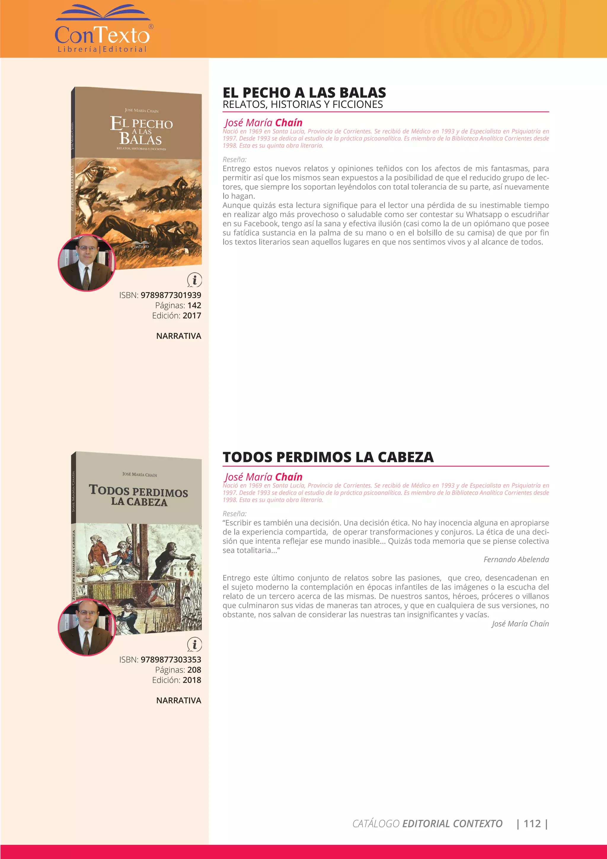 CATÁLOGO EDITORIAL CONTEXTO | 112 |
ISBN: 9789877301939
Páginas: 142
Edición: 2017
NARRATIVA
EL PECHO A LAS BALAS
RELATOS, HISTORIAS Y FICCIONES
José María Chaín
Nació en 1969 en Santa Lucía, Provincia de Corrientes. Se recibió de Médico en 1993 y de Especialista en Psiquiatría en
1997. Desde 1993 se dedica al estudio de la práctica psicoanalítica. Es miembro de la Biblioteca Analítica Corrientes desde
1998. Esta es su quinta obra literaria.
Reseña:
Entrego estos nuevos relatos y opiniones teñidos con los afectos de mis fantasmas, para
permitir así que los mismos sean expuestos a la posibilidad de que el reducido grupo de lec-
tores, que siempre los soportan leyéndolos con total tolerancia de su parte, así nuevamente
lo hagan.
Aunque quizás esta lectura signifique para el lector una pérdida de su inestimable tiempo
en realizar algo más provechoso o saludable como ser contestar su Whatsapp o escudriñar
en su Facebook, tengo así la sana y efectiva ilusión (casi como la de un opiómano que posee
su fatídica sustancia en la palma de su mano o en el bolsillo de su camisa) de que por fin
los textos literarios sean aquellos lugares en que nos sentimos vivos y al alcance de todos.
ISBN: 9789877303353
Páginas: 208
Edición: 2018
NARRATIVA
TODOS PERDIMOS LA CABEZA
José María Chaín
Nació en 1969 en Santa Lucía, Provincia de Corrientes. Se recibió de Médico en 1993 y de Especialista en Psiquiatría en
1997. Desde 1993 se dedica al estudio de la práctica psicoanalítica. Es miembro de la Biblioteca Analítica Corrientes desde
1998. Esta es su quinta obra literaria.
Reseña:
“Escribir es también una decisión. Una decisión ética. No hay inocencia alguna en apropiarse
de la experiencia compartida, de operar transformaciones y conjuros. La ética de una deci-
sión que intenta reflejar ese mundo inasible... Quizás toda memoria que se piense colectiva
sea totalitaria...”
Fernando Abelenda
Entrego este último conjunto de relatos sobre las pasiones, que creo, desencadenan en
el sujeto moderno la contemplación en épocas infantiles de las imágenes o la escucha del
relato de un tercero acerca de las mismas. De nuestros santos, héroes, próceres o villanos
que culminaron sus vidas de maneras tan atroces, y que en cualquiera de sus versiones, no
obstante, nos salvan de considerar las nuestras tan insignificantes y vacías.
José María Chaín
 