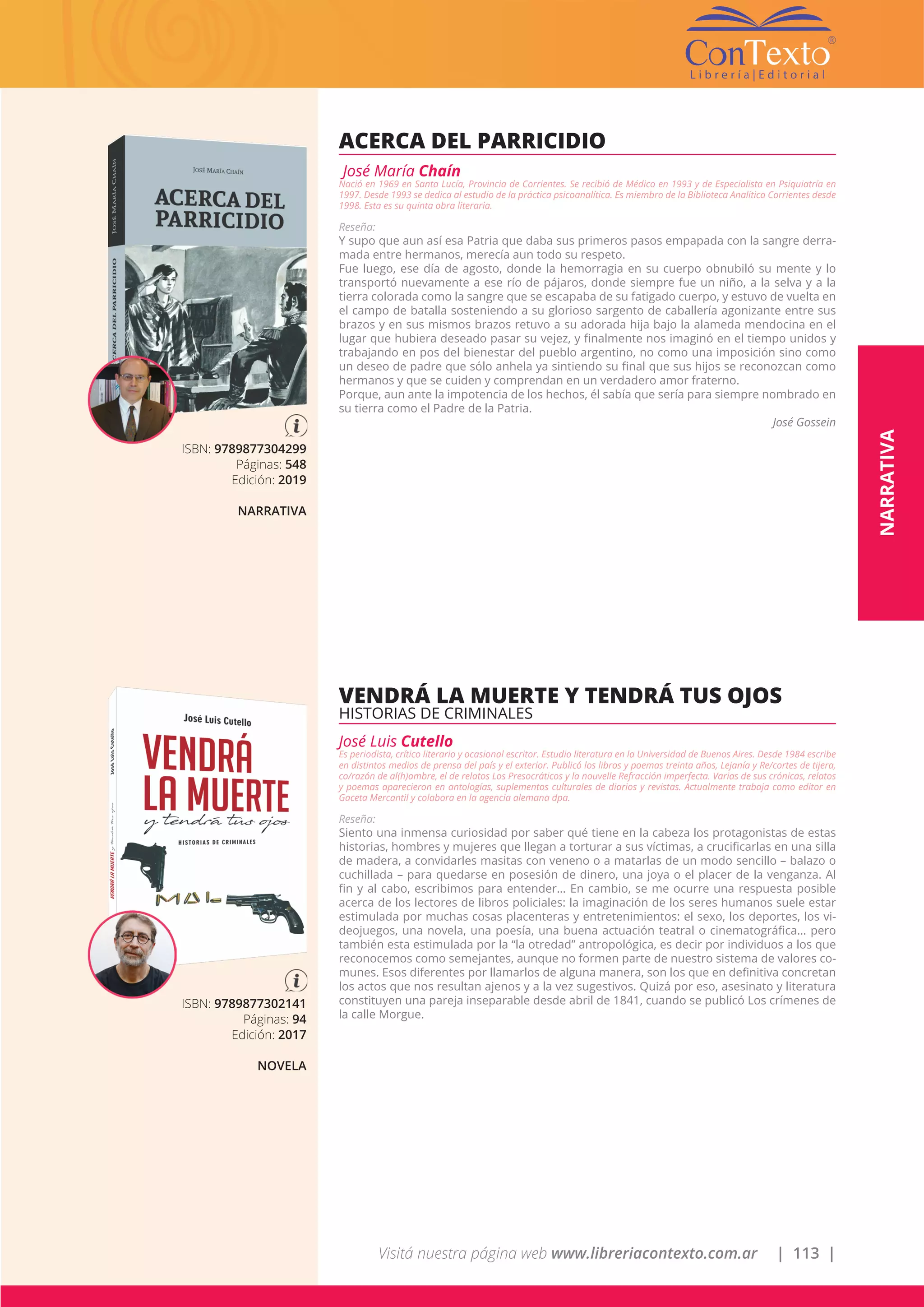 Visitá nuestra página web www.libreriacontexto.com.ar | 113 |
ISBN: 9789877304299
Páginas: 548
Edición: 2019
NARRATIVA
ACERCA DEL PARRICIDIO
José María Chaín
Nació en 1969 en Santa Lucía, Provincia de Corrientes. Se recibió de Médico en 1993 y de Especialista en Psiquiatría en
1997. Desde 1993 se dedica al estudio de la práctica psicoanalítica. Es miembro de la Biblioteca Analítica Corrientes desde
1998. Esta es su quinta obra literaria.
Reseña:
Y supo que aun así esa Patria que daba sus primeros pasos empapada con la sangre derra-
mada entre hermanos, merecía aun todo su respeto.
Fue luego, ese día de agosto, donde la hemorragia en su cuerpo obnubiló su mente y lo
transportó nuevamente a ese río de pájaros, donde siempre fue un niño, a la selva y a la
tierra colorada como la sangre que se escapaba de su fatigado cuerpo, y estuvo de vuelta en
el campo de batalla sosteniendo a su glorioso sargento de caballería agonizante entre sus
brazos y en sus mismos brazos retuvo a su adorada hija bajo la alameda mendocina en el
lugar que hubiera deseado pasar su vejez, y finalmente nos imaginó en el tiempo unidos y
trabajando en pos del bienestar del pueblo argentino, no como una imposición sino como
un deseo de padre que sólo anhela ya sintiendo su final que sus hijos se reconozcan como
hermanos y que se cuiden y comprendan en un verdadero amor fraterno.
Porque, aun ante la impotencia de los hechos, él sabía que sería para siempre nombrado en
su tierra como el Padre de la Patria.
José Gossein
ISBN: 9789877302141
Páginas: 94
Edición: 2017
NOVELA
VENDRÁ LA MUERTE Y TENDRÁ TUS OJOS
HISTORIAS DE CRIMINALES
José Luis Cutello
Es periodista, crítico literario y ocasional escritor. Estudio literatura en la Universidad de Buenos Aires. Desde 1984 escribe
en distintos medios de prensa del país y el exterior. Publicó los libros y poemas treinta años, Lejanía y Re/cortes de tijera,
co/razón de al(h)ambre, el de relatos Los Presocráticos y la nouvelle Refracción imperfecta. Varias de sus crónicas, relatos
y poemas aparecieron en antologías, suplementos culturales de diarios y revistas. Actualmente trabaja como editor en
Gaceta Mercantil y colabora en la agencia alemana dpa.
Reseña:
Siento una inmensa curiosidad por saber qué tiene en la cabeza los protagonistas de estas
historias, hombres y mujeres que llegan a torturar a sus víctimas, a crucificarlas en una silla
de madera, a convidarles masitas con veneno o a matarlas de un modo sencillo – balazo o
cuchillada – para quedarse en posesión de dinero, una joya o el placer de la venganza. Al
fin y al cabo, escribimos para entender… En cambio, se me ocurre una respuesta posible
acerca de los lectores de libros policiales: la imaginación de los seres humanos suele estar
estimulada por muchas cosas placenteras y entretenimientos: el sexo, los deportes, los vi-
deojuegos, una novela, una poesía, una buena actuación teatral o cinematográfica… pero
también esta estimulada por la “la otredad” antropológica, es decir por individuos a los que
reconocemos como semejantes, aunque no formen parte de nuestro sistema de valores co-
munes. Esos diferentes por llamarlos de alguna manera, son los que en definitiva concretan
los actos que nos resultan ajenos y a la vez sugestivos. Quizá por eso, asesinato y literatura
constituyen una pareja inseparable desde abril de 1841, cuando se publicó Los crímenes de
la calle Morgue.
NARRATIVA
 