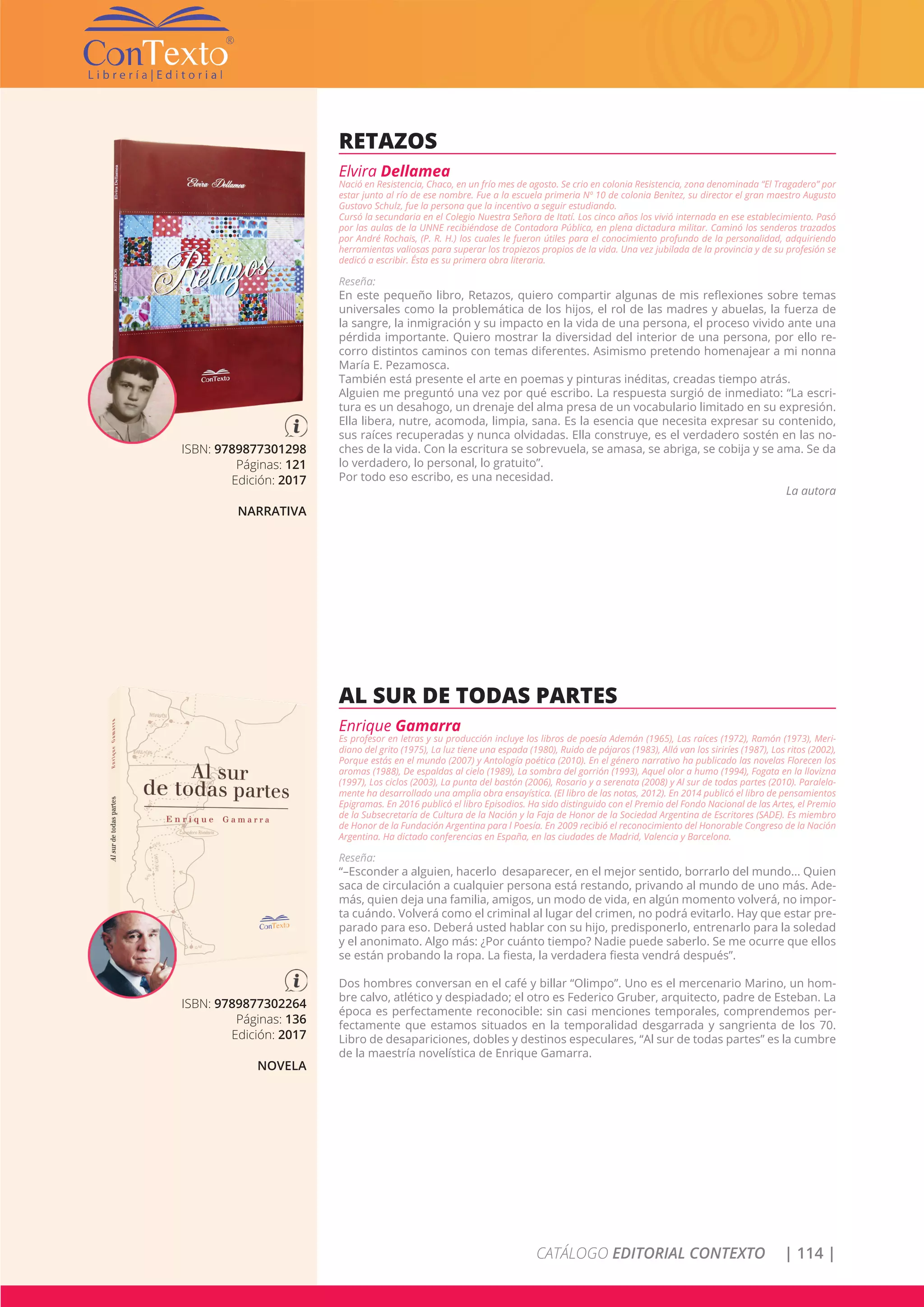 CATÁLOGO EDITORIAL CONTEXTO | 114 |
ISBN: 9789877301298
Páginas: 121
Edición: 2017
NARRATIVA
RETAZOS
Elvira Dellamea
Nació en Resistencia, Chaco, en un frío mes de agosto. Se crio en colonia Resistencia, zona denominada “El Tragadero” por
estar junto al río de ese nombre. Fue a la escuela primeria Nº 10 de colonia Benitez, su director el gran maestro Augusto
Gustavo Schulz, fue la persona que la incentivo a seguir estudiando.
Cursó la secundaria en el Colegio Nuestra Señora de Itatí. Los cinco años los vivió internada en ese establecimiento. Pasó
por las aulas de la UNNE recibiéndose de Contadora Pública, en plena dictadura militar. Caminó los senderos trazados
por André Rochais, (P. R. H.) los cuales le fueron útiles para el conocimiento profundo de la personalidad, adquiriendo
herramientas valiosas para superar los tropiezos propios de la vida. Una vez jubilada de la provincia y de su profesión se
dedicó a escribir. Ésta es su primera obra literaria.
Reseña:
En este pequeño libro, Retazos, quiero compartir algunas de mis reflexiones sobre temas
universales como la problemática de los hijos, el rol de las madres y abuelas, la fuerza de
la sangre, la inmigración y su impacto en la vida de una persona, el proceso vivido ante una
pérdida importante. Quiero mostrar la diversidad del interior de una persona, por ello re-
corro distintos caminos con temas diferentes. Asimismo pretendo homenajear a mi nonna
María E. Pezamosca.
También está presente el arte en poemas y pinturas inéditas, creadas tiempo atrás.
Alguien me preguntó una vez por qué escribo. La respuesta surgió de inmediato: “La escri-
tura es un desahogo, un drenaje del alma presa de un vocabulario limitado en su expresión.
Ella libera, nutre, acomoda, limpia, sana. Es la esencia que necesita expresar su contenido,
sus raíces recuperadas y nunca olvidadas. Ella construye, es el verdadero sostén en las no-
ches de la vida. Con la escritura se sobrevuela, se amasa, se abriga, se cobija y se ama. Se da
lo verdadero, lo personal, lo gratuito”.
Por todo eso escribo, es una necesidad.
La autora
ISBN: 9789877302264
Páginas: 136
Edición: 2017
NOVELA
AL SUR DE TODAS PARTES
Enrique Gamarra
Es profesor en letras y su producción incluye los libros de poesía Ademán (1965), Las raíces (1972), Ramón (1973), Meri-
diano del grito (1975), La luz tiene una espada (1980), Ruido de pájaros (1983), Allá van los siriríes (1987), Los ritos (2002),
Porque estás en el mundo (2007) y Antología poética (2010). En el género narrativo ha publicado las novelas Florecen los
aromas (1988), De espaldas al cielo (1989), La sombra del gorrión (1993), Aquel olor a humo (1994), Fogata en la llovizna
(1997), Los ciclos (2003), La punta del bastón (2006), Rosario y a serenata (2008) y Al sur de todas partes (2010). Paralela-
mente ha desarrollado una amplia obra ensayística. (El libro de las notas, 2012). En 2014 publicó el libro de pensamientos
Epigramas. En 2016 publicó el libro Episodios. Ha sido distinguido con el Premio del Fondo Nacional de las Artes, el Premio
de la Subsecretaría de Cultura de la Nación y la Faja de Honor de la Sociedad Argentina de Escritores (SADE). Es miembro
de Honor de la Fundación Argentina para l Poesía. En 2009 recibió el reconocimiento del Honorable Congreso de la Nación
Argentina. Ha dictado conferencias en España, en las ciudades de Madrid, Valencia y Barcelona.
Reseña:
“–Esconder a alguien, hacerlo desaparecer, en el mejor sentido, borrarlo del mundo... Quien
saca de circulación a cualquier persona está restando, privando al mundo de uno más. Ade-
más, quien deja una familia, amigos, un modo de vida, en algún momento volverá, no impor-
ta cuándo. Volverá como el criminal al lugar del crimen, no podrá evitarlo. Hay que estar pre-
parado para eso. Deberá usted hablar con su hijo, predisponerlo, entrenarlo para la soledad
y el anonimato. Algo más: ¿Por cuánto tiempo? Nadie puede saberlo. Se me ocurre que ellos
se están probando la ropa. La fiesta, la verdadera fiesta vendrá después”.
Dos hombres conversan en el café y billar “Olimpo”. Uno es el mercenario Marino, un hom-
bre calvo, atlético y despiadado; el otro es Federico Gruber, arquitecto, padre de Esteban. La
época es perfectamente reconocible: sin casi menciones temporales, comprendemos per-
fectamente que estamos situados en la temporalidad desgarrada y sangrienta de los 70.
Libro de desapariciones, dobles y destinos especulares, “Al sur de todas partes” es la cumbre
de la maestría novelística de Enrique Gamarra.
 