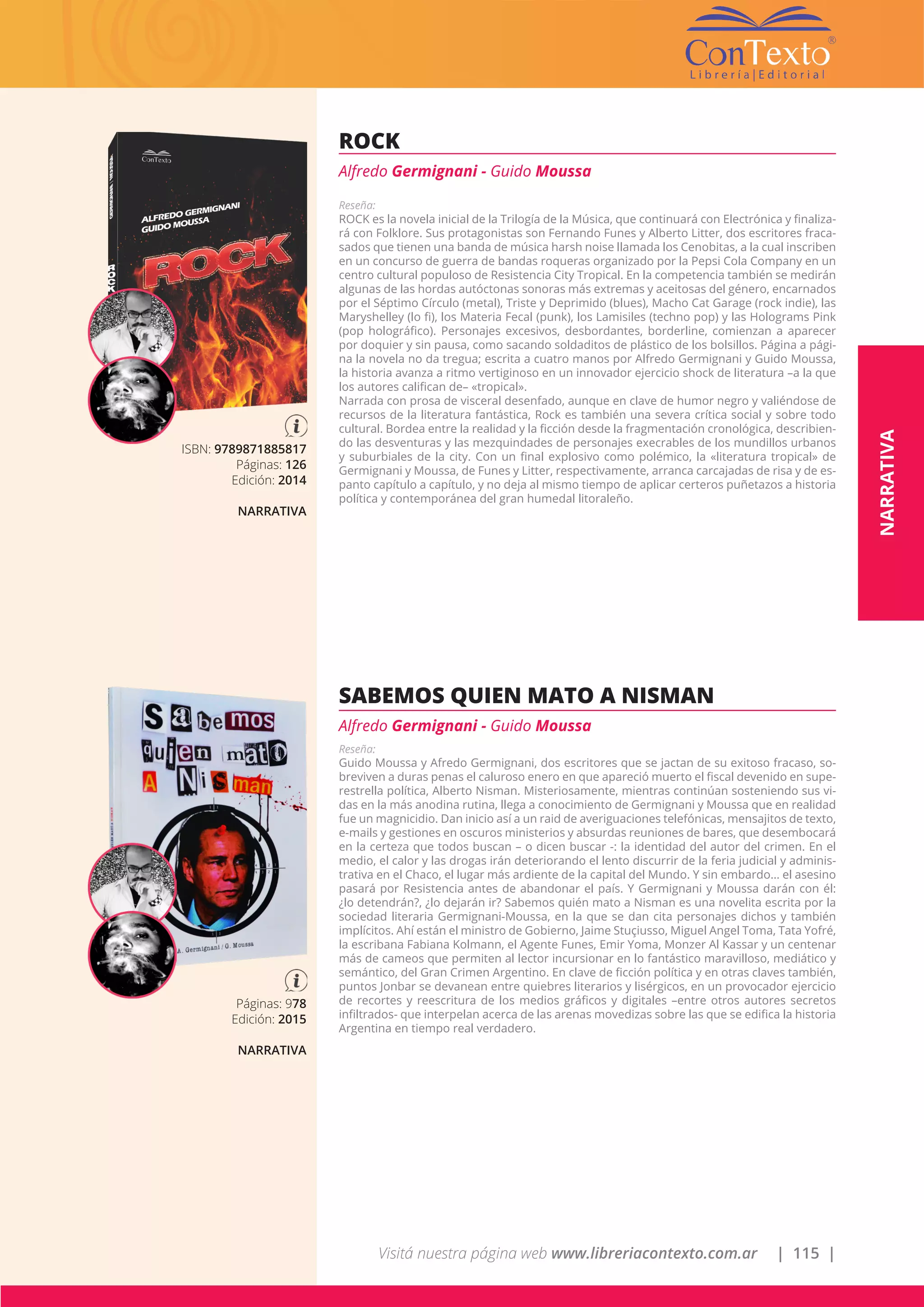 Visitá nuestra página web www.libreriacontexto.com.ar | 115 |
ISBN: 9789871885817
Páginas: 126
Edición: 2014
NARRATIVA
ROCK
Alfredo Germignani - Guido Moussa
Reseña:
ROCK es la novela inicial de la Trilogía de la Música, que continuará con Electrónica y finaliza-
rá con Folklore. Sus protagonistas son Fernando Funes y Alberto Litter, dos escritores fraca-
sados que tienen una banda de música harsh noise llamada los Cenobitas, a la cual inscriben
en un concurso de guerra de bandas roqueras organizado por la Pepsi Cola Company en un
centro cultural populoso de Resistencia City Tropical. En la competencia también se medirán
algunas de las hordas autóctonas sonoras más extremas y aceitosas del género, encarnados
por el Séptimo Círculo (metal), Triste y Deprimido (blues), Macho Cat Garage (rock indie), las
Maryshelley (lo fi), los Materia Fecal (punk), los Lamisiles (techno pop) y las Holograms Pink
(pop holográfico). Personajes excesivos, desbordantes, borderline, comienzan a aparecer
por doquier y sin pausa, como sacando soldaditos de plástico de los bolsillos. Página a pági-
na la novela no da tregua; escrita a cuatro manos por Alfredo Germignani y Guido Moussa,
la historia avanza a ritmo vertiginoso en un innovador ejercicio shock de literatura –a la que
los autores califican de– «tropical».
Narrada con prosa de visceral desenfado, aunque en clave de humor negro y valiéndose de
recursos de la literatura fantástica, Rock es también una severa crítica social y sobre todo
cultural. Bordea entre la realidad y la ficción desde la fragmentación cronológica, describien-
do las desventuras y las mezquindades de personajes execrables de los mundillos urbanos
y suburbiales de la city. Con un final explosivo como polémico, la «literatura tropical» de
Germignani y Moussa, de Funes y Litter, respectivamente, arranca carcajadas de risa y de es-
panto capítulo a capítulo, y no deja al mismo tiempo de aplicar certeros puñetazos a historia
política y contemporánea del gran humedal litoraleño.
Páginas: 978
Edición: 2015
NARRATIVA
SABEMOS QUIEN MATO A NISMAN
Alfredo Germignani - Guido Moussa
Reseña:
Guido Moussa y Afredo Germignani, dos escritores que se jactan de su exitoso fracaso, so-
breviven a duras penas el caluroso enero en que apareció muerto el fiscal devenido en supe-
restrella política, Alberto Nisman. Misteriosamente, mientras continúan sosteniendo sus vi-
das en la más anodina rutina, llega a conocimiento de Germignani y Moussa que en realidad
fue un magnicidio. Dan inicio así a un raid de averiguaciones telefónicas, mensajitos de texto,
e-mails y gestiones en oscuros ministerios y absurdas reuniones de bares, que desembocará
en la certeza que todos buscan – o dicen buscar -: la identidad del autor del crimen. En el
medio, el calor y las drogas irán deteriorando el lento discurrir de la feria judicial y adminis-
trativa en el Chaco, el lugar más ardiente de la capital del Mundo. Y sin embardo… el asesino
pasará por Resistencia antes de abandonar el país. Y Germignani y Moussa darán con él:
¿lo detendrán?, ¿lo dejarán ir? Sabemos quién mato a Nisman es una novelita escrita por la
sociedad literaria Germignani-Moussa, en la que se dan cita personajes dichos y también
implícitos. Ahí están el ministro de Gobierno, Jaime Stuçiusso, Miguel Angel Toma, Tata Yofré,
la escribana Fabiana Kolmann, el Agente Funes, Emir Yoma, Monzer Al Kassar y un centenar
más de cameos que permiten al lector incursionar en lo fantástico maravilloso, mediático y
semántico, del Gran Crimen Argentino. En clave de ficción política y en otras claves también,
puntos Jonbar se devanean entre quiebres literarios y lisérgicos, en un provocador ejercicio
de recortes y reescritura de los medios gráficos y digitales –entre otros autores secretos
infiltrados- que interpelan acerca de las arenas movedizas sobre las que se edifica la historia
Argentina en tiempo real verdadero.
NARRATIVA
 