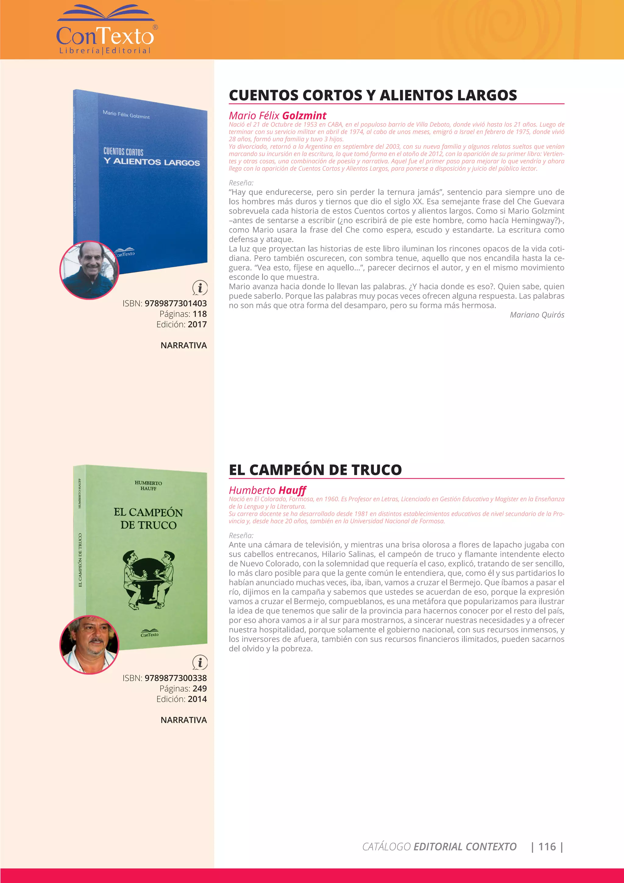 CATÁLOGO EDITORIAL CONTEXTO | 116 |
ISBN: 9789877301403
Páginas: 118
Edición: 2017
NARRATIVA
CUENTOS CORTOS Y ALIENTOS LARGOS
Mario Félix Golzmint
Nació el 21 de Octubre de 1953 en CABA, en el populoso barrio de Villa Deboto, donde vivió hasta los 21 años. Luego de
terminar con su servicio militar en abril de 1974, al cabo de unos meses, emigró a Israel en febrero de 1975, donde vivió
28 años, formó una familia y tuvo 3 hijos.
Ya divorciado, retornó a la Argentina en septiembre del 2003, con su nueva familia y algunos relatos sueltos que venían
marcando su incursión en la escritura, lo que tomó forma en el otoño de 2012, con la aparición de su primer libro: Vertien-
tes y otras cosas, una combinación de poesía y narrativa. Aquel fue el primer paso para mejorar lo que vendría y ahora
llega con la aparición de Cuentos Cortos y Alientos Largos, para ponerse a disposición y juicio del público lector.
Reseña:
“Hay que endurecerse, pero sin perder la ternura jamás”, sentencio para siempre uno de
los hombres más duros y tiernos que dio el siglo XX. Esa semejante frase del Che Guevara
sobrevuela cada historia de estos Cuentos cortos y alientos largos. Como si Mario Golzmint
–antes de sentarse a escribir (¿no escribirá de pie este hombre, como hacía Hemingway?)-,
como Mario usara la frase del Che como espera, escudo y estandarte. La escritura como
defensa y ataque.
La luz que proyectan las historias de este libro iluminan los rincones opacos de la vida coti-
diana. Pero también oscurecen, con sombra tenue, aquello que nos encandila hasta la ce-
guera. “Vea esto, fíjese en aquello…”, parecer decirnos el autor, y en el mismo movimiento
esconde lo que muestra.
Mario avanza hacia donde lo llevan las palabras. ¿Y hacia donde es eso?. Quien sabe, quien
puede saberlo. Porque las palabras muy pocas veces ofrecen alguna respuesta. Las palabras
no son más que otra forma del desamparo, pero su forma más hermosa.
Mariano Quirós
ISBN: 9789877300338
Páginas: 249
Edición: 2014
NARRATIVA
EL CAMPEÓN DE TRUCO
Humberto Hauff
Nació en El Colorado, Formosa, en 1960. Es Profesor en Letras, Licenciado en Gestión Educativa y Magíster en la Enseñanza
de la Lengua y la Literatura.
Su carrera docente se ha desarrollado desde 1981 en distintos establecimientos educativos de nivel secundario de la Pro-
vincia y, desde hace 20 años, también en la Universidad Nacional de Formosa.
Reseña:
Ante una cámara de televisión, y mientras una brisa olorosa a flores de lapacho jugaba con
sus cabellos entrecanos, Hilario Salinas, el campeón de truco y flamante intendente electo
de Nuevo Colorado, con la solemnidad que requería el caso, explicó, tratando de ser sencillo,
lo más claro posible para que la gente común le entendiera, que, como él y sus partidarios lo
habían anunciado muchas veces, iba, iban, vamos a cruzar el Bermejo. Que íbamos a pasar el
río, dijimos en la campaña y sabemos que ustedes se acuerdan de eso, porque la expresión
vamos a cruzar el Bermejo, compueblanos, es una metáfora que popularizamos para ilustrar
la idea de que tenemos que salir de la provincia para hacernos conocer por el resto del país,
por eso ahora vamos a ir al sur para mostrarnos, a sincerar nuestras necesidades y a ofrecer
nuestra hospitalidad, porque solamente el gobierno nacional, con sus recursos inmensos, y
los inversores de afuera, también con sus recursos financieros ilimitados, pueden sacarnos
del olvido y la pobreza.
 