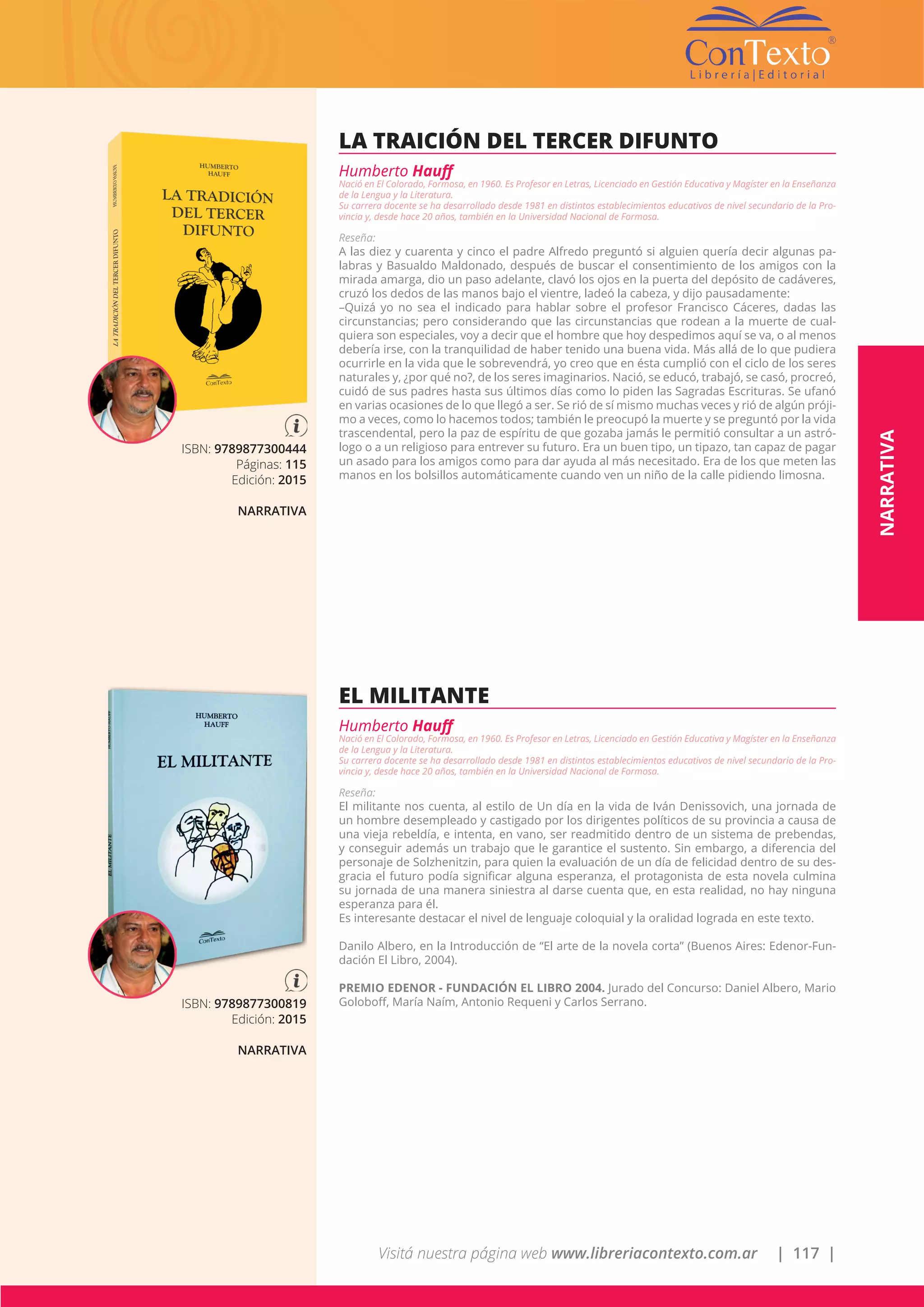 Visitá nuestra página web www.libreriacontexto.com.ar | 117 |
ISBN: 9789877300444
Páginas: 115
Edición: 2015
NARRATIVA
LA TRAICIÓN DEL TERCER DIFUNTO
Humberto Hauff
Nació en El Colorado, Formosa, en 1960. Es Profesor en Letras, Licenciado en Gestión Educativa y Magíster en la Enseñanza
de la Lengua y la Literatura.
Su carrera docente se ha desarrollado desde 1981 en distintos establecimientos educativos de nivel secundario de la Pro-
vincia y, desde hace 20 años, también en la Universidad Nacional de Formosa.
Reseña:
A las diez y cuarenta y cinco el padre Alfredo preguntó si alguien quería decir algunas pa-
labras y Basualdo Maldonado, después de buscar el consentimiento de los amigos con la
mirada amarga, dio un paso adelante, clavó los ojos en la puerta del depósito de cadáveres,
cruzó los dedos de las manos bajo el vientre, ladeó la cabeza, y dijo pausadamente:
–Quizá yo no sea el indicado para hablar sobre el profesor Francisco Cáceres, dadas las
circunstancias; pero considerando que las circunstancias que rodean a la muerte de cual-
quiera son especiales, voy a decir que el hombre que hoy despedimos aquí se va, o al menos
debería irse, con la tranquilidad de haber tenido una buena vida. Más allá de lo que pudiera
ocurrirle en la vida que le sobrevendrá, yo creo que en ésta cumplió con el ciclo de los seres
naturales y, ¿por qué no?, de los seres imaginarios. Nació, se educó, trabajó, se casó, procreó,
cuidó de sus padres hasta sus últimos días como lo piden las Sagradas Escrituras. Se ufanó
en varias ocasiones de lo que llegó a ser. Se rió de sí mismo muchas veces y rió de algún próji-
mo a veces, como lo hacemos todos; también le preocupó la muerte y se preguntó por la vida
trascendental, pero la paz de espíritu de que gozaba jamás le permitió consultar a un astró-
logo o a un religioso para entrever su futuro. Era un buen tipo, un tipazo, tan capaz de pagar
un asado para los amigos como para dar ayuda al más necesitado. Era de los que meten las
manos en los bolsillos automáticamente cuando ven un niño de la calle pidiendo limosna.
ISBN: 9789877300819
Edición: 2015
NARRATIVA
EL MILITANTE
Humberto Hauff
Nació en El Colorado, Formosa, en 1960. Es Profesor en Letras, Licenciado en Gestión Educativa y Magíster en la Enseñanza
de la Lengua y la Literatura.
Su carrera docente se ha desarrollado desde 1981 en distintos establecimientos educativos de nivel secundario de la Pro-
vincia y, desde hace 20 años, también en la Universidad Nacional de Formosa.
Reseña:
El militante nos cuenta, al estilo de Un día en la vida de Iván Denissovich, una jornada de
un hombre desempleado y castigado por los dirigentes políticos de su provincia a causa de
una vieja rebeldía, e intenta, en vano, ser readmitido dentro de un sistema de prebendas,
y conseguir además un trabajo que le garantice el sustento. Sin embargo, a diferencia del
personaje de Solzhenitzin, para quien la evaluación de un día de felicidad dentro de su des-
gracia el futuro podía significar alguna esperanza, el protagonista de esta novela culmina
su jornada de una manera siniestra al darse cuenta que, en esta realidad, no hay ninguna
esperanza para él.
Es interesante destacar el nivel de lenguaje coloquial y la oralidad lograda en este texto.
Danilo Albero, en la Introducción de “El arte de la novela corta” (Buenos Aires: Edenor-Fun-
dación El Libro, 2004).
PREMIO EDENOR - FUNDACIÓN EL LIBRO 2004. Jurado del Concurso: Daniel Albero, Mario
Goloboff, María Naím, Antonio Requeni y Carlos Serrano.
NARRATIVA
 