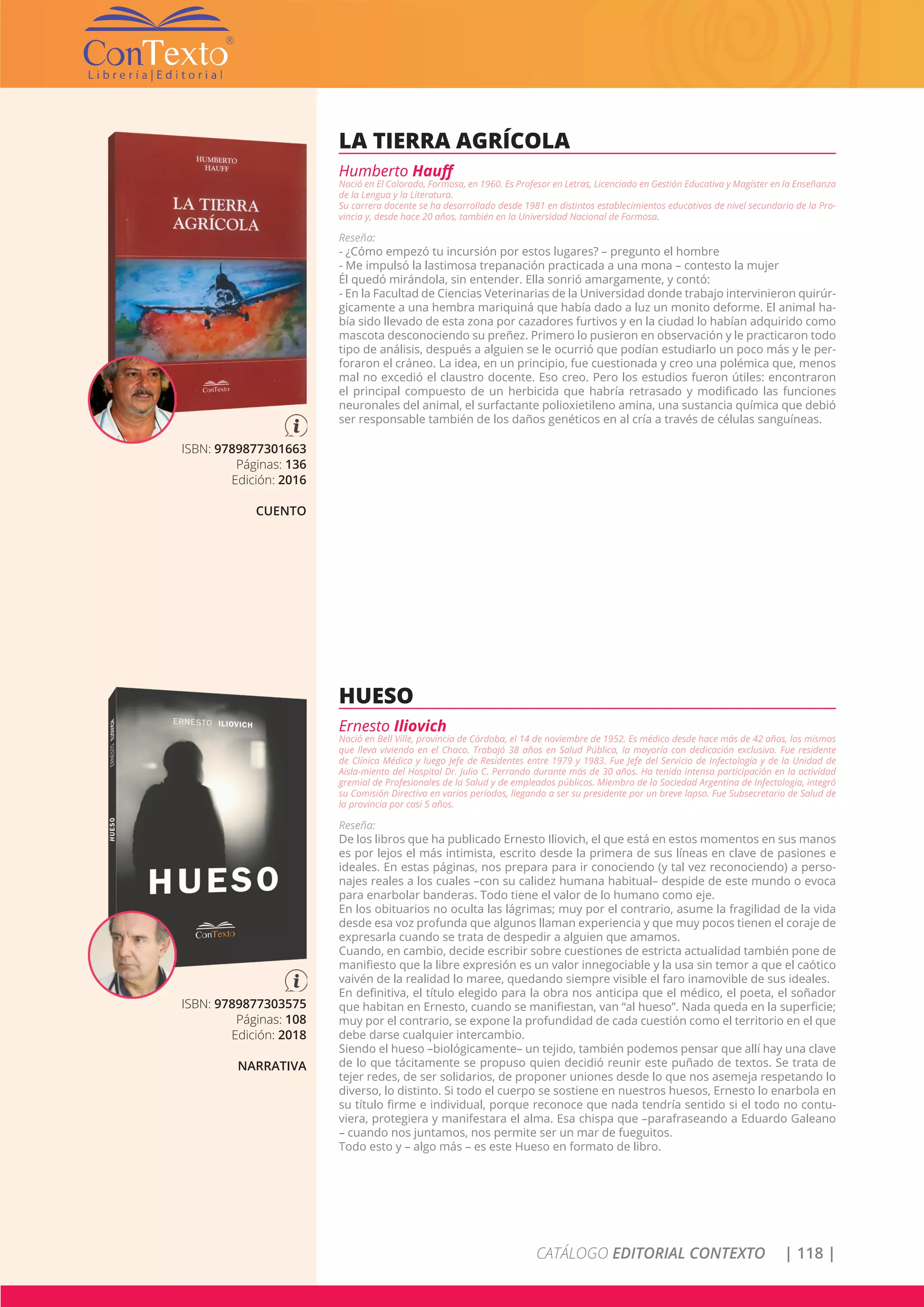 CATÁLOGO EDITORIAL CONTEXTO | 118 |
ISBN: 9789877301663
Páginas: 136
Edición: 2016
CUENTO
LA TIERRA AGRÍCOLA
Humberto Hauff
Nació en El Colorado, Formosa, en 1960. Es Profesor en Letras, Licenciado en Gestión Educativa y Magíster en la Enseñanza
de la Lengua y la Literatura.
Su carrera docente se ha desarrollado desde 1981 en distintos establecimientos educativos de nivel secundario de la Pro-
vincia y, desde hace 20 años, también en la Universidad Nacional de Formosa.
Reseña:
- ¿Cómo empezó tu incursión por estos lugares? – pregunto el hombre
- Me impulsó la lastimosa trepanación practicada a una mona – contesto la mujer
Él quedó mirándola, sin entender. Ella sonrió amargamente, y contó:
- En la Facultad de Ciencias Veterinarias de la Universidad donde trabajo intervinieron quirúr-
gicamente a una hembra mariquiná que había dado a luz un monito deforme. El animal ha-
bía sido llevado de esta zona por cazadores furtivos y en la ciudad lo habían adquirido como
mascota desconociendo su preñez. Primero lo pusieron en observación y le practicaron todo
tipo de análisis, después a alguien se le ocurrió que podían estudiarlo un poco más y le per-
foraron el cráneo. La idea, en un principio, fue cuestionada y creo una polémica que, menos
mal no excedió el claustro docente. Eso creo. Pero los estudios fueron útiles: encontraron
el principal compuesto de un herbicida que habría retrasado y modificado las funciones
neuronales del animal, el surfactante polioxietileno amina, una sustancia química que debió
ser responsable también de los daños genéticos en al cría a través de células sanguíneas.
ISBN: 9789877303575
Páginas: 108
Edición: 2018
NARRATIVA
HUESO
Ernesto Iliovich
Nació en Bell Ville, provincia de Córdoba, el 14 de noviembre de 1952. Es médico desde hace más de 42 años, los mismos
que lleva viviendo en el Chaco. Trabajó 38 años en Salud Pública, la mayoría con dedicación exclusiva. Fue residente
de Clínica Médica y luego Jefe de Residentes entre 1979 y 1983. Fue Jefe del Servicio de Infectología y de la Unidad de
Aisla-miento del Hospital Dr. Julio C. Perrando durante más de 30 años. Ha tenido intensa participación en la actividad
gremial de Profesionales de la Salud y de empleados públicos. Miembro de la Sociedad Argentina de Infectología, integró
su Comisión Directiva en varios períodos, llegando a ser su presidente por un breve lapso. Fue Subsecretario de Salud de
la provincia por casi 5 años.
Reseña:
De los libros que ha publicado Ernesto Iliovich, el que está en estos momentos en sus manos
es por lejos el más intimista, escrito desde la primera de sus líneas en clave de pasiones e
ideales. En estas páginas, nos prepara para ir conociendo (y tal vez reconociendo) a perso-
najes reales a los cuales –con su calidez humana habitual– despide de este mundo o evoca
para enarbolar banderas. Todo tiene el valor de lo humano como eje.
En los obituarios no oculta las lágrimas; muy por el contrario, asume la fragilidad de la vida
desde esa voz profunda que algunos llaman experiencia y que muy pocos tienen el coraje de
expresarla cuando se trata de despedir a alguien que amamos.
Cuando, en cambio, decide escribir sobre cuestiones de estricta actualidad también pone de
manifiesto que la libre expresión es un valor innegociable y la usa sin temor a que el caótico
vaivén de la realidad lo maree, quedando siempre visible el faro inamovible de sus ideales.
En definitiva, el título elegido para la obra nos anticipa que el médico, el poeta, el soñador
que habitan en Ernesto, cuando se manifiestan, van “al hueso”. Nada queda en la superficie;
muy por el contrario, se expone la profundidad de cada cuestión como el territorio en el que
debe darse cualquier intercambio.
Siendo el hueso –biológicamente– un tejido, también podemos pensar que allí hay una clave
de lo que tácitamente se propuso quien decidió reunir este puñado de textos. Se trata de
tejer redes, de ser solidarios, de proponer uniones desde lo que nos asemeja respetando lo
diverso, lo distinto. Si todo el cuerpo se sostiene en nuestros huesos, Ernesto lo enarbola en
su título firme e individual, porque reconoce que nada tendría sentido si el todo no contu-
viera, protegiera y manifestara el alma. Esa chispa que –parafraseando a Eduardo Galeano
– cuando nos juntamos, nos permite ser un mar de fueguitos.
Todo esto y – algo más – es este Hueso en formato de libro.
 