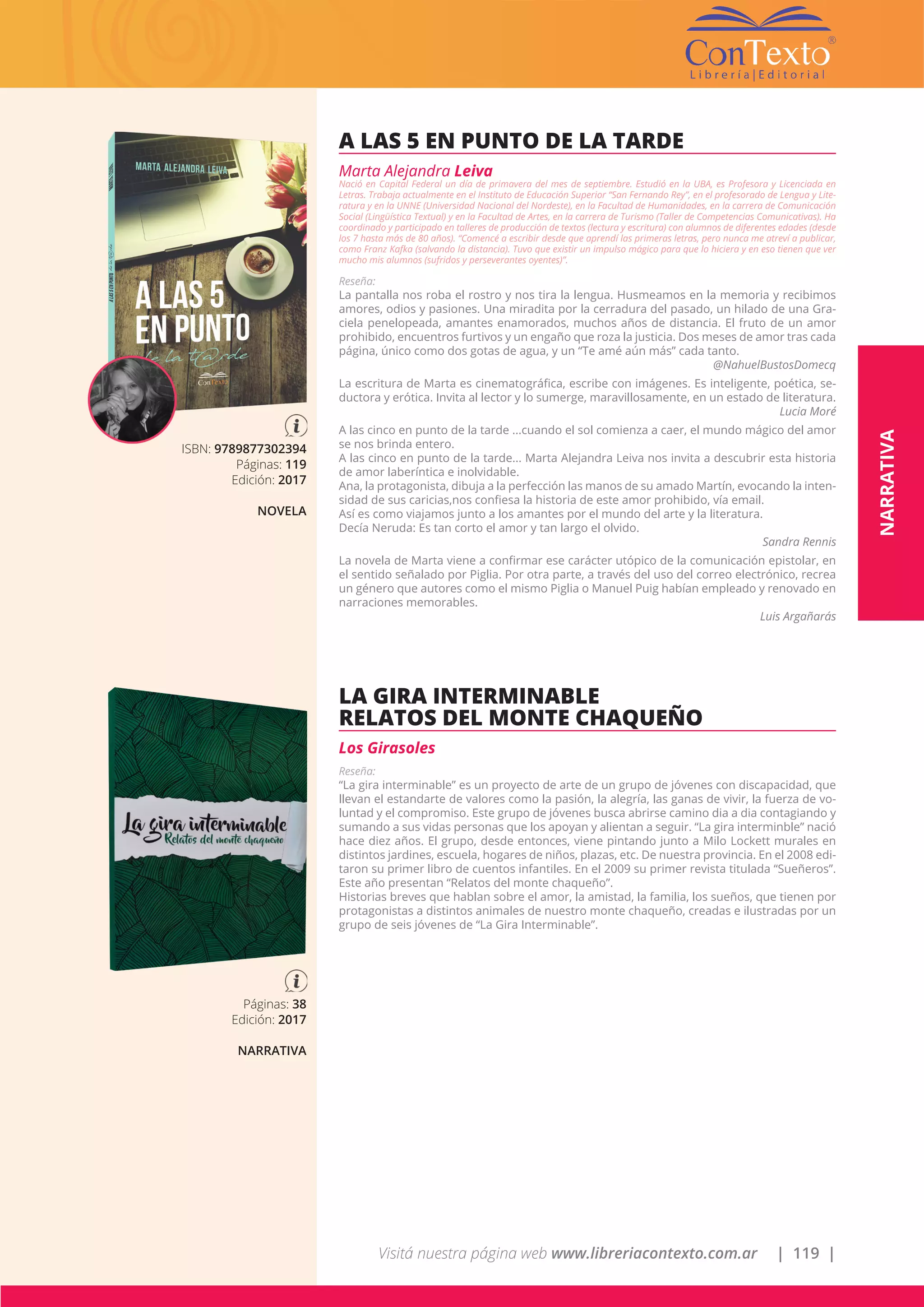 Visitá nuestra página web www.libreriacontexto.com.ar | 119 |
ISBN: 9789877302394
Páginas: 119
Edición: 2017
NOVELA
A LAS 5 EN PUNTO DE LA TARDE
Marta Alejandra Leiva
Nació en Capital Federal un día de primavera del mes de septiembre. Estudió en la UBA, es Profesora y Licenciada en
Letras. Trabaja actualmente en el Instituto de Educación Superior “San Fernando Rey”, en el profesorado de Lengua y Lite-
ratura y en la UNNE (Universidad Nacional del Nordeste), en la Facultad de Humanidades, en la carrera de Comunicación
Social (Lingüística Textual) y en la Facultad de Artes, en la carrera de Turismo (Taller de Competencias Comunicativas). Ha
coordinado y participado en talleres de producción de textos (lectura y escritura) con alumnos de diferentes edades (desde
los 7 hasta más de 80 años). “Comencé a escribir desde que aprendí las primeras letras, pero nunca me atreví a publicar,
como Franz Kafka (salvando la distancia). Tuvo que existir un impulso mágico para que lo hiciera y en eso tienen que ver
mucho mis alumnos (sufridos y perseverantes oyentes)”.
Reseña:
La pantalla nos roba el rostro y nos tira la lengua. Husmeamos en la memoria y recibimos
amores, odios y pasiones. Una miradita por la cerradura del pasado, un hilado de una Gra-
ciela penelopeada, amantes enamorados, muchos años de distancia. El fruto de un amor
prohibido, encuentros furtivos y un engaño que roza la justicia. Dos meses de amor tras cada
página, único como dos gotas de agua, y un “Te amé aún más” cada tanto.
@NahuelBustosDomecq
La escritura de Marta es cinematográfica, escribe con imágenes. Es inteligente, poética, se-
ductora y erótica. Invita al lector y lo sumerge, maravillosamente, en un estado de literatura.
Lucia Moré
A las cinco en punto de la tarde ...cuando el sol comienza a caer, el mundo mágico del amor
se nos brinda entero.
A las cinco en punto de la tarde... Marta Alejandra Leiva nos invita a descubrir esta historia
de amor laberíntica e inolvidable.
Ana, la protagonista, dibuja a la perfección las manos de su amado Martín, evocando la inten-
sidad de sus caricias,nos confiesa la historia de este amor prohibido, vía email.
Así es como viajamos junto a los amantes por el mundo del arte y la literatura.
Decía Neruda: Es tan corto el amor y tan largo el olvido.
Sandra Rennis
La novela de Marta viene a confirmar ese carácter utópico de la comunicación epistolar, en
el sentido señalado por Piglia. Por otra parte, a través del uso del correo electrónico, recrea
un género que autores como el mismo Piglia o Manuel Puig habían empleado y renovado en
narraciones memorables.
Luis Argañarás
Páginas: 38
Edición: 2017
NARRATIVA
LA GIRA INTERMINABLE
RELATOS DEL MONTE CHAQUEÑO
Los Girasoles
Reseña:
“La gira interminable” es un proyecto de arte de un grupo de jóvenes con discapacidad, que
llevan el estandarte de valores como la pasión, la alegría, las ganas de vivir, la fuerza de vo-
luntad y el compromiso. Este grupo de jóvenes busca abrirse camino dia a dia contagiando y
sumando a sus vidas personas que los apoyan y alientan a seguir. “La gira interminble” nació
hace diez años. El grupo, desde entonces, viene pintando junto a Milo Lockett murales en
distintos jardines, escuela, hogares de niños, plazas, etc. De nuestra provincia. En el 2008 edi-
taron su primer libro de cuentos infantiles. En el 2009 su primer revista titulada “Sueñeros”.
Este año presentan “Relatos del monte chaqueño”.
Historias breves que hablan sobre el amor, la amistad, la familia, los sueños, que tienen por
protagonistas a distintos animales de nuestro monte chaqueño, creadas e ilustradas por un
grupo de seis jóvenes de “La Gira Interminable”.
NARRATIVA
 