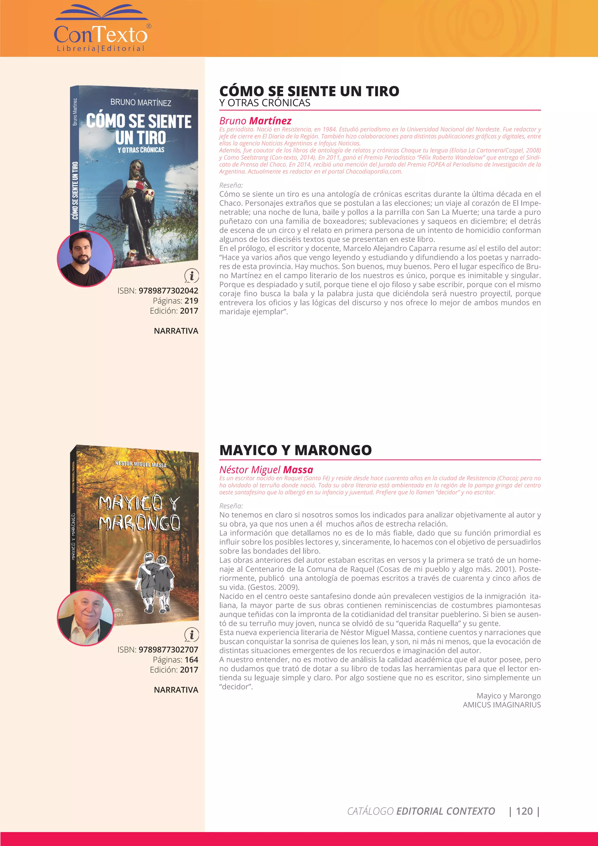 CATÁLOGO EDITORIAL CONTEXTO | 120 |
ISBN: 9789877302042
Páginas: 219
Edición: 2017
NARRATIVA
CÓMO SE SIENTE UN TIRO
Y OTRAS CRÓNICAS
Bruno Martínez
Es periodista. Nació en Resistencia, en 1984. Estudió periodismo en la Universidad Nacional del Nordeste. Fue redactor y
jefe de cierre en El Diario de la Región. También hizo colaboraciones para distintas publicaciones gráficas y digitales, entre
ellas la agencia Noticias Argentinas e Infojus Noticias.
Además, fue coautor de los libros de antología de relatos y crónicas Chaque tu lengua (Eloísa La Cartonera/Cospel, 2008)
y Como Seelstrang (Con-texto, 2014). En 2011, ganó el Premio Periodístico “Félix Roberto Wandelow” que entrega el Sindi-
cato de Prensa del Chaco. En 2014, recibió una mención del Jurado del Premio FOPEA al Periodismo de Investigación de la
Argentina. Actualmente es redactor en el portal Chacodiapordia.com.
Reseña:
Cómo se siente un tiro es una antología de crónicas escritas durante la última década en el
Chaco. Personajes extraños que se postulan a las elecciones; un viaje al corazón de El Impe-
netrable; una noche de luna, baile y pollos a la parrilla con San La Muerte; una tarde a puro
puñetazo con una familia de boxeadores; sublevaciones y saqueos en diciembre; el detrás
de escena de un circo y el relato en primera persona de un intento de homicidio conforman
algunos de los dieciséis textos que se presentan en este libro.
En el prólogo, el escritor y docente, Marcelo Alejandro Caparra resume así el estilo del autor:
“Hace ya varios años que vengo leyendo y estudiando y difundiendo a los poetas y narrado-
res de esta provincia. Hay muchos. Son buenos, muy buenos. Pero el lugar específico de Bru-
no Martínez en el campo literario de los nuestros es único, porque es inimitable y singular.
Porque es despiadado y sutil, porque tiene el ojo filoso y sabe escribir, porque con el mismo
coraje fino busca la bala y la palabra justa que diciéndola será nuestro proyectil, porque
entrevera los oficios y las lógicas del discurso y nos ofrece lo mejor de ambos mundos en
maridaje ejemplar”.
ISBN: 9789877302707
Páginas: 164
Edición: 2017
NARRATIVA
MAYICO Y MARONGO
Néstor Miguel Massa
Es un escritor nacido en Raquel (Santa Fé) y reside desde hace cuarenta años en la ciudad de Resistencia (Chaco); pero no
ha olvidado al terruño donde nació. Toda su obra literaria está ambientada en la región de la pampa gringa del centro
oeste santafesino que lo albergó en su infancia y juventud. Prefiere que lo llamen “decidor” y no escritor.
Reseña:
No tenemos en claro si nosotros somos los indicados para analizar objetivamente al autor y
su obra, ya que nos unen a él muchos años de estrecha relación.
La información que detallamos no es de lo más fiable, dado que su función primordial es
influir sobre los posibles lectores y, sinceramente, lo hacemos con el objetivo de persuadirlos
sobre las bondades del libro.
Las obras anteriores del autor estaban escritas en versos y la primera se trató de un home-
naje al Centenario de la Comuna de Raquel (Cosas de mi pueblo y algo más. 2001). Poste-
riormente, publicó una antología de poemas escritos a través de cuarenta y cinco años de
su vida. (Gestos. 2009).
Nacido en el centro oeste santafesino donde aún prevalecen vestigios de la inmigración ita-
liana, la mayor parte de sus obras contienen reminiscencias de costumbres piamontesas
aunque teñidas con la impronta de la cotidianidad del transitar pueblerino. Si bien se ausen-
tó de su terruño muy joven, nunca se olvidó de su “querida Raquella” y su gente.
Esta nueva experiencia literaria de Néstor Miguel Massa, contiene cuentos y narraciones que
buscan conquistar la sonrisa de quienes los lean, y son, ni más ni menos, que la evocación de
distintas situaciones emergentes de los recuerdos e imaginación del autor.
A nuestro entender, no es motivo de análisis la calidad académica que el autor posee, pero
no dudamos que trató de dotar a su libro de todas las herramientas para que el lector en-
tienda su leguaje simple y claro. Por algo sostiene que no es escritor, sino simplemente un
“decidor”.
Mayico y Marongo
AMICUS IMAGINARIUS
 