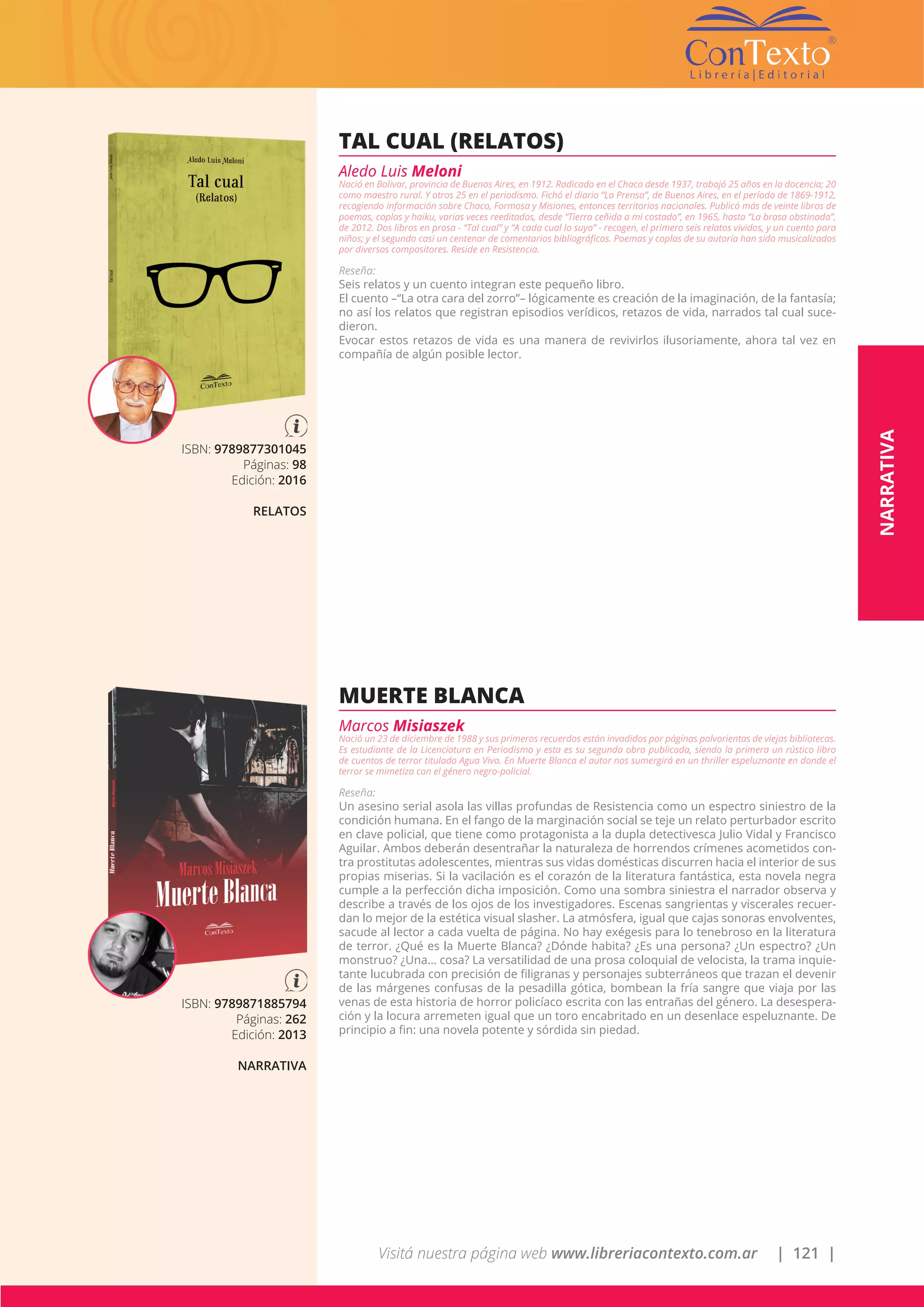 Visitá nuestra página web www.libreriacontexto.com.ar | 121 |
ISBN: 9789877301045
Páginas: 98
Edición: 2016
RELATOS
TAL CUAL (RELATOS)
Aledo Luis Meloni
Nació en Bolivar, provincia de Buenos Aires, en 1912. Radicado en el Chaco desde 1937, trabajó 25 años en la docencia; 20
como maestro rural. Y otros 25 en el periodismo. Fichó el diario “La Prensa”, de Buenos Aires, en el período de 1869-1912,
recogiendo información sobre Chaco, Formosa y Misiones, entonces territorios nacionales. Publicó más de veinte libros de
poemas, coplas y haiku, varias veces reeditados, desde “Tierra ceñida a mi costado”, en 1965, hasta “La brasa obstinada”,
de 2012. Dos libros en prosa - “Tal cual” y “A cada cual lo suyo” - recogen, el primero seis relatos vividos, y un cuento para
niños; y el segundo casi un centenar de comentarios bibliográficos. Poemas y coplas de su autoría han sido musicalizados
por diversos compositores. Reside en Resistencia.
Reseña:
Seis relatos y un cuento integran este pequeño libro.
El cuento –“La otra cara del zorro”– lógicamente es creación de la imaginación, de la fantasía;
no así los relatos que registran episodios verídicos, retazos de vida, narrados tal cual suce-
dieron.
Evocar estos retazos de vida es una manera de revivirlos ilusoriamente, ahora tal vez en
compañía de algún posible lector.
ISBN: 9789871885794
Páginas: 262
Edición: 2013
NARRATIVA
MUERTE BLANCA
Marcos Misiaszek
Nació un 23 de diciembre de 1988 y sus primeros recuerdos están invadidos por páginas polvorientas de viejas bibliotecas.
Es estudiante de la Licenciatura en Periodismo y esta es su segunda obra publicada, siendo la primera un rústico libro
de cuentos de terror titulado Agua Viva. En Muerte Blanca el autor nos sumergirá en un thriller espeluznante en donde el
terror se mimetiza con el género negro-policial.
Reseña:
Un asesino serial asola las villas profundas de Resistencia como un espectro siniestro de la
condición humana. En el fango de la marginación social se teje un relato perturbador escrito
en clave policial, que tiene como protagonista a la dupla detectivesca Julio Vidal y Francisco
Aguilar. Ambos deberán desentrañar la naturaleza de horrendos crímenes acometidos con-
tra prostitutas adolescentes, mientras sus vidas domésticas discurren hacia el interior de sus
propias miserias. Si la vacilación es el corazón de la literatura fantástica, esta novela negra
cumple a la perfección dicha imposición. Como una sombra siniestra el narrador observa y
describe a través de los ojos de los investigadores. Escenas sangrientas y viscerales recuer-
dan lo mejor de la estética visual slasher. La atmósfera, igual que cajas sonoras envolventes,
sacude al lector a cada vuelta de página. No hay exégesis para lo tenebroso en la literatura
de terror. ¿Qué es la Muerte Blanca? ¿Dónde habita? ¿Es una persona? ¿Un espectro? ¿Un
monstruo? ¿Una… cosa? La versatilidad de una prosa coloquial de velocista, la trama inquie-
tante lucubrada con precisión de filigranas y personajes subterráneos que trazan el devenir
de las márgenes confusas de la pesadilla gótica, bombean la fría sangre que viaja por las
venas de esta historia de horror policíaco escrita con las entrañas del género. La desespera-
ción y la locura arremeten igual que un toro encabritado en un desenlace espeluznante. De
principio a fin: una novela potente y sórdida sin piedad.
NARRATIVA
 