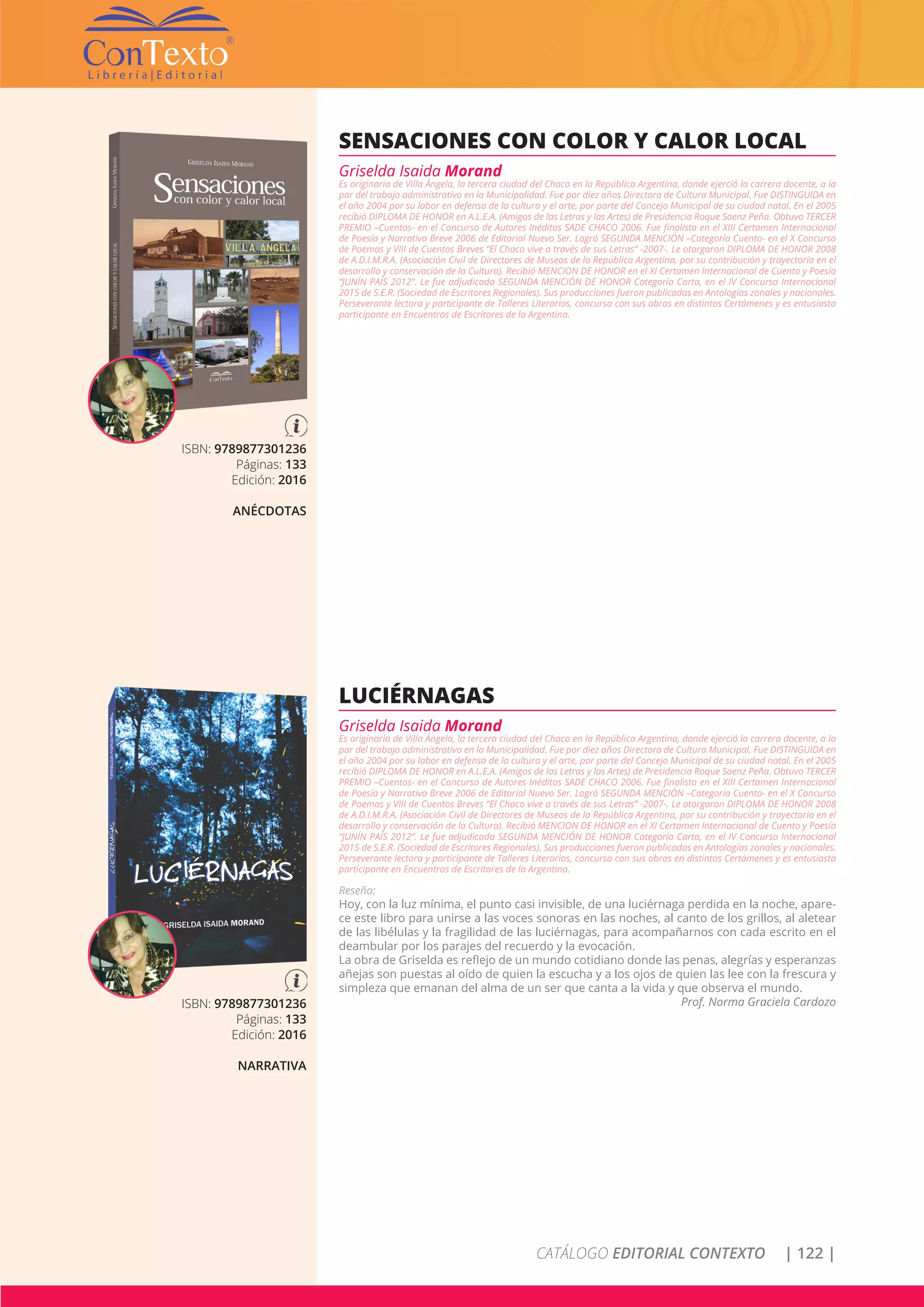 CATÁLOGO EDITORIAL CONTEXTO | 122 |
ISBN: 9789877301236
Páginas: 133
Edición: 2016
ANÉCDOTAS
SENSACIONES CON COLOR Y CALOR LOCAL
Griselda Isaida Morand
Es originaria de Villa Ángela, la tercera ciudad del Chaco en la República Argentina, donde ejerció la carrera docente, a la
par del trabajo administrativo en la Municipalidad. Fue por diez años Directora de Cultura Municipal. Fue DISTINGUIDA en
el año 2004 por su labor en defensa de la cultura y el arte, por parte del Concejo Municipal de su ciudad natal. En el 2005
recibió DIPLOMA DE HONOR en A.L.E.A. (Amigos de las Letras y las Artes) de Presidencia Roque Saenz Peña. Obtuvo TERCER
PREMIO –Cuentos- en el Concurso de Autores Inéditos SADE CHACO 2006. Fue finalista en el XIII Certamen Internacional
de Poesía y Narrativa Breve 2006 de Editorial Nuevo Ser. Logró SEGUNDA MENCIÓN –Categoría Cuento- en el X Concurso
de Poemas y VIII de Cuentos Breves “El Chaco vive a través de sus Letras” -2007-. Le otorgaron DIPLOMA DE HONOR 2008
de A.D.I.M.R.A. (Asociación Civil de Directores de Museos de la República Argentina, por su contribución y trayectoria en el
desarrollo y conservación de la Cultura). Recibió MENCION DE HONOR en el XI Certamen Internacional de Cuento y Poesía
“JUNÍN PAÍS 2012”. Le fue adjudicada SEGUNDA MENCIÓN DE HONOR Categoría Carta, en el IV Concurso Internacional
2015 de S.E.R. (Sociedad de Escritores Regionales). Sus producciones fueron publicadas en Antologías zonales y nacionales.
Perseverante lectora y participante de Talleres Literarios, concursa con sus obras en distintos Certámenes y es entusiasta
participante en Encuentros de Escritores de la Argentina.
ISBN: 9789877301236
Páginas: 133
Edición: 2016
NARRATIVA
LUCIÉRNAGAS
Griselda Isaida Morand
Es originaria de Villa Ángela, la tercera ciudad del Chaco en la República Argentina, donde ejerció la carrera docente, a la
par del trabajo administrativo en la Municipalidad. Fue por diez años Directora de Cultura Municipal. Fue DISTINGUIDA en
el año 2004 por su labor en defensa de la cultura y el arte, por parte del Concejo Municipal de su ciudad natal. En el 2005
recibió DIPLOMA DE HONOR en A.L.E.A. (Amigos de las Letras y las Artes) de Presidencia Roque Saenz Peña. Obtuvo TERCER
PREMIO –Cuentos- en el Concurso de Autores Inéditos SADE CHACO 2006. Fue finalista en el XIII Certamen Internacional
de Poesía y Narrativa Breve 2006 de Editorial Nuevo Ser. Logró SEGUNDA MENCIÓN –Categoría Cuento- en el X Concurso
de Poemas y VIII de Cuentos Breves “El Chaco vive a través de sus Letras” -2007-. Le otorgaron DIPLOMA DE HONOR 2008
de A.D.I.M.R.A. (Asociación Civil de Directores de Museos de la República Argentina, por su contribución y trayectoria en el
desarrollo y conservación de la Cultura). Recibió MENCION DE HONOR en el XI Certamen Internacional de Cuento y Poesía
“JUNÍN PAÍS 2012”. Le fue adjudicada SEGUNDA MENCIÓN DE HONOR Categoría Carta, en el IV Concurso Internacional
2015 de S.E.R. (Sociedad de Escritores Regionales). Sus producciones fueron publicadas en Antologías zonales y nacionales.
Perseverante lectora y participante de Talleres Literarios, concursa con sus obras en distintos Certámenes y es entusiasta
participante en Encuentros de Escritores de la Argentina.
Reseña:
Hoy, con la luz mínima, el punto casi invisible, de una luciérnaga perdida en la noche, apare-
ce este libro para unirse a las voces sonoras en las noches, al canto de los grillos, al aletear
de las libélulas y la fragilidad de las luciérnagas, para acompañarnos con cada escrito en el
deambular por los parajes del recuerdo y la evocación.
La obra de Griselda es reflejo de un mundo cotidiano donde las penas, alegrías y esperanzas
añejas son puestas al oído de quien la escucha y a los ojos de quien las lee con la frescura y
simpleza que emanan del alma de un ser que canta a la vida y que observa el mundo.
Prof. Norma Graciela Cardozo
 