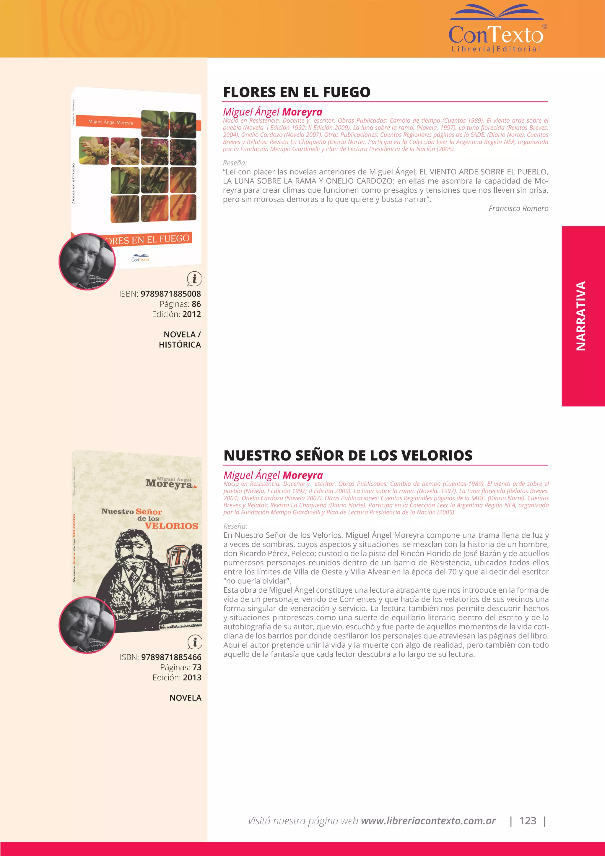 Visitá nuestra página web www.libreriacontexto.com.ar | 123 |
ISBN: 9789871885008
Páginas: 86
Edición: 2012
NOVELA /
HISTÓRICA
FLORES EN EL FUEGO
Miguel Ángel Moreyra
Nació en Resistencia. Docente y escritor. Obras Publicadas: Cambio de tiempo (Cuentos-1989). El viento arde sobre el
pueblo (Novela. I Edición 1992; II Edición 2009). La luna sobre la rama. (Novela. 1997). La tuna florecida (Relatos Breves.
2004). Onelio Cardozo (Novela 2007). Otras Publicaciones: Cuentos Regionales páginas de la SADE. (Diario Norte). Cuentos
Breves y Relatos: Revista La Chaqueña (Diario Norte). Participa en la Colección Leer la Argentina Región NEA, organizada
por la Fundación Mempo Giardinelli y Plan de Lectura Presidencia de la Nación (2005).
Reseña:
“Leí con placer las novelas anteriores de Miguel Ángel, EL VIENTO ARDE SOBRE EL PUEBLO,
LA LUNA SOBRE LA RAMA Y ONELIO CARDOZO; en ellas me asombra la capacidad de Mo-
reyra para crear climas que funcionen como presagios y tensiones que nos lleven sin prisa,
pero sin morosas demoras a lo que quiere y busca narrar”.
Francisco Romero
ISBN: 9789871885466
Páginas: 73
Edición: 2013
NOVELA
NUESTRO SEÑOR DE LOS VELORIOS
Miguel Ángel Moreyra
Nació en Resistencia. Docente y escritor. Obras Publicadas: Cambio de tiempo (Cuentos-1989). El viento arde sobre el
pueblo (Novela. I Edición 1992; II Edición 2009). La luna sobre la rama. (Novela. 1997). La tuna florecida (Relatos Breves.
2004). Onelio Cardozo (Novela 2007). Otras Publicaciones: Cuentos Regionales páginas de la SADE. (Diario Norte). Cuentos
Breves y Relatos: Revista La Chaqueña (Diario Norte). Participa en la Colección Leer la Argentina Región NEA, organizada
por la Fundación Mempo Giardinelli y Plan de Lectura Presidencia de la Nación (2005).
Reseña:
En Nuestro Señor de los Velorios, Miguel Ángel Moreyra compone una trama llena de luz y
a veces de sombras, cuyos aspectos y situaciones se mezclan con la historia de un hombre,
don Ricardo Pérez, Peleco; custodio de la pista del Rincón Florido de José Bazán y de aquellos
numerosos personajes reunidos dentro de un barrio de Resistencia, ubicados todos ellos
entre los límites de Villa de Oeste y Villa Alvear en la época del 70 y que al decir del escritor
“no quería olvidar”.
Esta obra de Miguel Ángel constituye una lectura atrapante que nos introduce en la forma de
vida de un personaje, venido de Corrientes y que hacía de los velatorios de sus vecinos una
forma singular de veneración y servicio. La lectura también nos permite descubrir hechos
y situaciones pintorescas como una suerte de equilibrio literario dentro del escrito y de la
autobiografía de su autor, que vio, escuchó y fue parte de aquellos momentos de la vida coti-
diana de los barrios por donde desfilaron los personajes que atraviesan las páginas del libro.
Aquí el autor pretende unir la vida y la muerte con algo de realidad, pero también con todo
aquello de la fantasía que cada lector descubra a lo largo de su lectura.
NARRATIVA
 