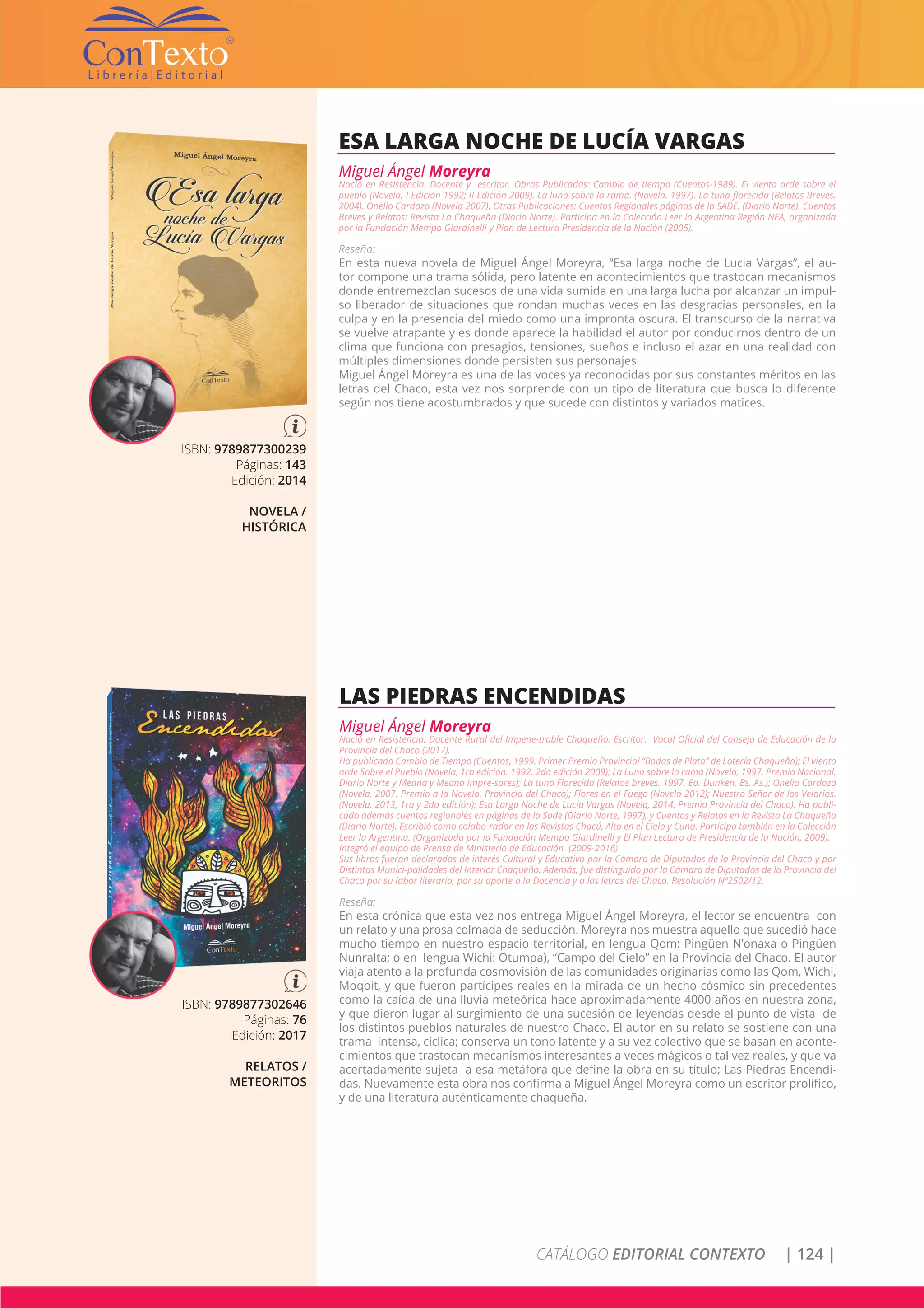 CATÁLOGO EDITORIAL CONTEXTO | 124 |
ISBN: 9789877300239
Páginas: 143
Edición: 2014
NOVELA /
HISTÓRICA
ESA LARGA NOCHE DE LUCÍA VARGAS
Miguel Ángel Moreyra
Nació en Resistencia. Docente y escritor. Obras Publicadas: Cambio de tiempo (Cuentos-1989). El viento arde sobre el
pueblo (Novela. I Edición 1992; II Edición 2009). La luna sobre la rama. (Novela. 1997). La tuna florecida (Relatos Breves.
2004). Onelio Cardozo (Novela 2007). Otras Publicaciones: Cuentos Regionales páginas de la SADE. (Diario Norte). Cuentos
Breves y Relatos: Revista La Chaqueña (Diario Norte). Participa en la Colección Leer la Argentina Región NEA, organizada
por la Fundación Mempo Giardinelli y Plan de Lectura Presidencia de la Nación (2005).
Reseña:
En esta nueva novela de Miguel Ángel Moreyra, “Esa larga noche de Lucia Vargas”, el au-
tor compone una trama sólida, pero latente en acontecimientos que trastocan mecanismos
donde entremezclan sucesos de una vida sumida en una larga lucha por alcanzar un impul-
so liberador de situaciones que rondan muchas veces en las desgracias personales, en la
culpa y en la presencia del miedo como una impronta oscura. El transcurso de la narrativa
se vuelve atrapante y es donde aparece la habilidad el autor por conducirnos dentro de un
clima que funciona con presagios, tensiones, sueños e incluso el azar en una realidad con
múltiples dimensiones donde persisten sus personajes.
Miguel Ángel Moreyra es una de las voces ya reconocidas por sus constantes méritos en las
letras del Chaco, esta vez nos sorprende con un tipo de literatura que busca lo diferente
según nos tiene acostumbrados y que sucede con distintos y variados matices.
ISBN: 9789877302646
Páginas: 76
Edición: 2017
RELATOS /
METEORITOS
LAS PIEDRAS ENCENDIDAS
Miguel Ángel Moreyra
Nació en Resistencia. Docente Rural del Impene-trable Chaqueño. Escritor. Vocal Oficial del Consejo de Educación de la
Provincia del Chaco (2017).
Ha publicado Cambio de Tiempo (Cuentos, 1999. Primer Premio Provincial “Bodas de Plata” de Lotería Chaqueña); El viento
arde Sobre el Pueblo (Novela, 1ra edición. 1992. 2da edición 2009); La Luna sobre la rama (Novela, 1997. Premio Nacional.
Diario Norte y Meana y Meana Impre-sores); La tuna Florecida (Relatos breves. 1997. Ed. Dunken. Bs. As.); Onelio Cardozo
(Novela, 2007. Premio a la Novela. Provincia del Chaco); Flores en el Fuego (Novela 2012); Nuestro Señor de los Velorios.
(Novela, 2013, 1ra y 2da edición); Esa Larga Noche de Lucia Vargas (Novela, 2014. Premio Provincia del Chaco). Ha publi-
cado además cuentos regionales en páginas de la Sade (Diario Norte, 1997), y Cuentos y Relatos en la Revista La Chaqueña
(Diario Norte). Escribió como colabo-rador en las Revistas Chacú, Alta en el Cielo y Cuna. Participa también en la Colección
Leer la Argentina. (Organizada por la Fundación Mempo Giardinelli y El Plan Lectura de Presidencia de la Nación, 2009).
Integró el equipo de Prensa de Ministerio de Educación (2009-2016)
Sus libros fueron declarados de interés Cultural y Educativo por la Cámara de Diputados de la Provincia del Chaco y por
Distintas Munici-palidades del Interior Chaqueño. Además, fue distinguido por la Cámara de Diputados de la Provincia del
Chaco por su labor literaria, por su aporte a la Docencia y a las letras del Chaco. Resolución Nº2502/12.
Reseña:
En esta crónica que esta vez nos entrega Miguel Ángel Moreyra, el lector se encuentra con
un relato y una prosa colmada de seducción. Moreyra nos muestra aquello que sucedió hace
mucho tiempo en nuestro espacio territorial, en lengua Qom: Pingüen N’onaxa o Pingüen
Nunralta; o en lengua Wichi: Otumpa), “Campo del Cielo” en la Provincia del Chaco. El autor
viaja atento a la profunda cosmovisión de las comunidades originarias como las Qom, Wichi,
Moqoit, y que fueron partícipes reales en la mirada de un hecho cósmico sin precedentes
como la caída de una lluvia meteórica hace aproximadamente 4000 años en nuestra zona,
y que dieron lugar al surgimiento de una sucesión de leyendas desde el punto de vista de
los distintos pueblos naturales de nuestro Chaco. El autor en su relato se sostiene con una
trama intensa, cíclica; conserva un tono latente y a su vez colectivo que se basan en aconte-
cimientos que trastocan mecanismos interesantes a veces mágicos o tal vez reales, y que va
acertadamente sujeta a esa metáfora que define la obra en su título; Las Piedras Encendi-
das. Nuevamente esta obra nos confirma a Miguel Ángel Moreyra como un escritor prolífico,
y de una literatura auténticamente chaqueña.
 