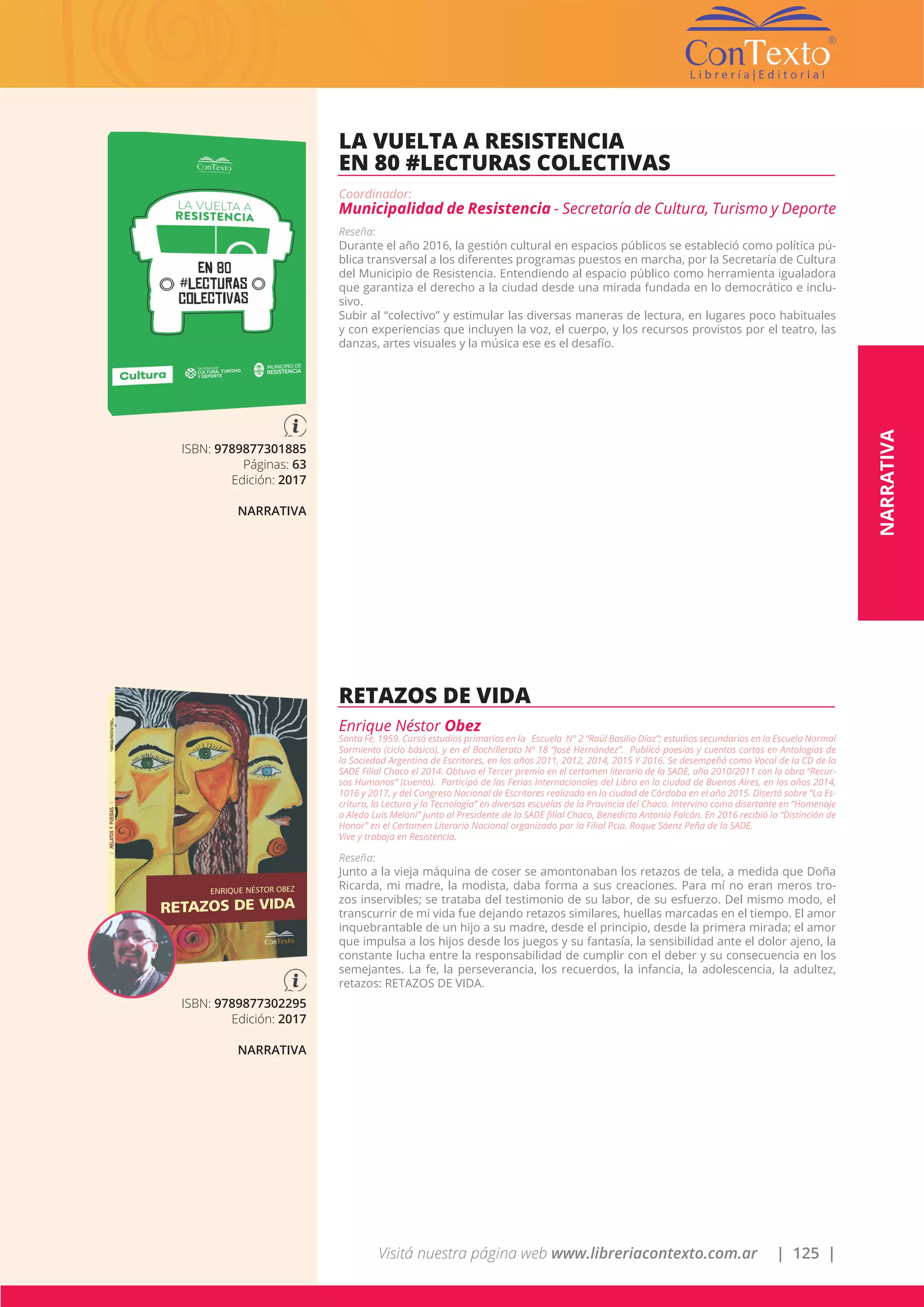 Visitá nuestra página web www.libreriacontexto.com.ar | 125 |
ISBN: 9789877301885
Páginas: 63
Edición: 2017
NARRATIVA
LA VUELTA A RESISTENCIA
EN 80 #LECTURAS COLECTIVAS
Coordinador:
Municipalidad de Resistencia - Secretaría de Cultura, Turismo y Deporte
Reseña:
Durante el año 2016, la gestión cultural en espacios públicos se estableció como política pú-
blica transversal a los diferentes programas puestos en marcha, por la Secretaría de Cultura
del Municipio de Resistencia. Entendiendo al espacio público como herramienta igualadora
que garantiza el derecho a la ciudad desde una mirada fundada en lo democrático e inclu-
sivo.
Subir al “colectivo” y estimular las diversas maneras de lectura, en lugares poco habituales
y con experiencias que incluyen la voz, el cuerpo, y los recursos provistos por el teatro, las
danzas, artes visuales y la música ese es el desafío.
ISBN: 9789877302295
Edición: 2017
NARRATIVA
RETAZOS DE VIDA
Enrique Néstor Obez
Santa Fe, 1959. Cursó estudios primarios en la Escuela N° 2 “Raúl Basilio Díaz”; estudios secundarios en la Escuela Normal
Sarmiento (ciclo básico), y en el Bachillerato Nº 18 “José Hernández”. Publicó poesías y cuentos cortos en Antologías de
la Sociedad Argentina de Escritores, en los años 2011, 2012, 2014, 2015 Y 2016. Se desempeñó como Vocal de la CD de la
SADE Filial Chaco el 2014. Obtuvo el Tercer premio en el certamen literario de la SADE, año 2010/2011 con la obra “Recur-
sos Humanos” (cuento). Participó de las Ferias Internacionales del Libro en la ciudad de Buenos Aires, en los años 2014,
1016 y 2017, y del Congreso Nacional de Escritores realizado en la ciudad de Córdoba en el año 2015. Disertó sobre “La Es-
critura, la Lectura y la Tecnología” en diversas escuelas de la Provincia del Chaco. Intervino como disertante en “Homenaje
a Aledo Luis Meloni” junto al Presidente de la SADE filial Chaco, Benedicto Antonio Falcón. En 2016 recibió la “Distinción de
Honor” en el Certamen Literario Nacional organizado por la Filial Pcia. Roque Sáenz Peña de la SADE.
Vive y trabaja en Resistencia.
Reseña:
Junto a la vieja máquina de coser se amontonaban los retazos de tela, a medida que Doña
Ricarda, mi madre, la modista, daba forma a sus creaciones. Para mí no eran meros tro-
zos inservibles; se trataba del testimonio de su labor, de su esfuerzo. Del mismo modo, el
transcurrir de mi vida fue dejando retazos similares, huellas marcadas en el tiempo. El amor
inquebrantable de un hijo a su madre, desde el principio, desde la primera mirada; el amor
que impulsa a los hijos desde los juegos y su fantasía, la sensibilidad ante el dolor ajeno, la
constante lucha entre la responsabilidad de cumplir con el deber y su consecuencia en los
semejantes. La fe, la perseverancia, los recuerdos, la infancia, la adolescencia, la adultez,
retazos: RETAZOS DE VIDA.
NARRATIVA
 