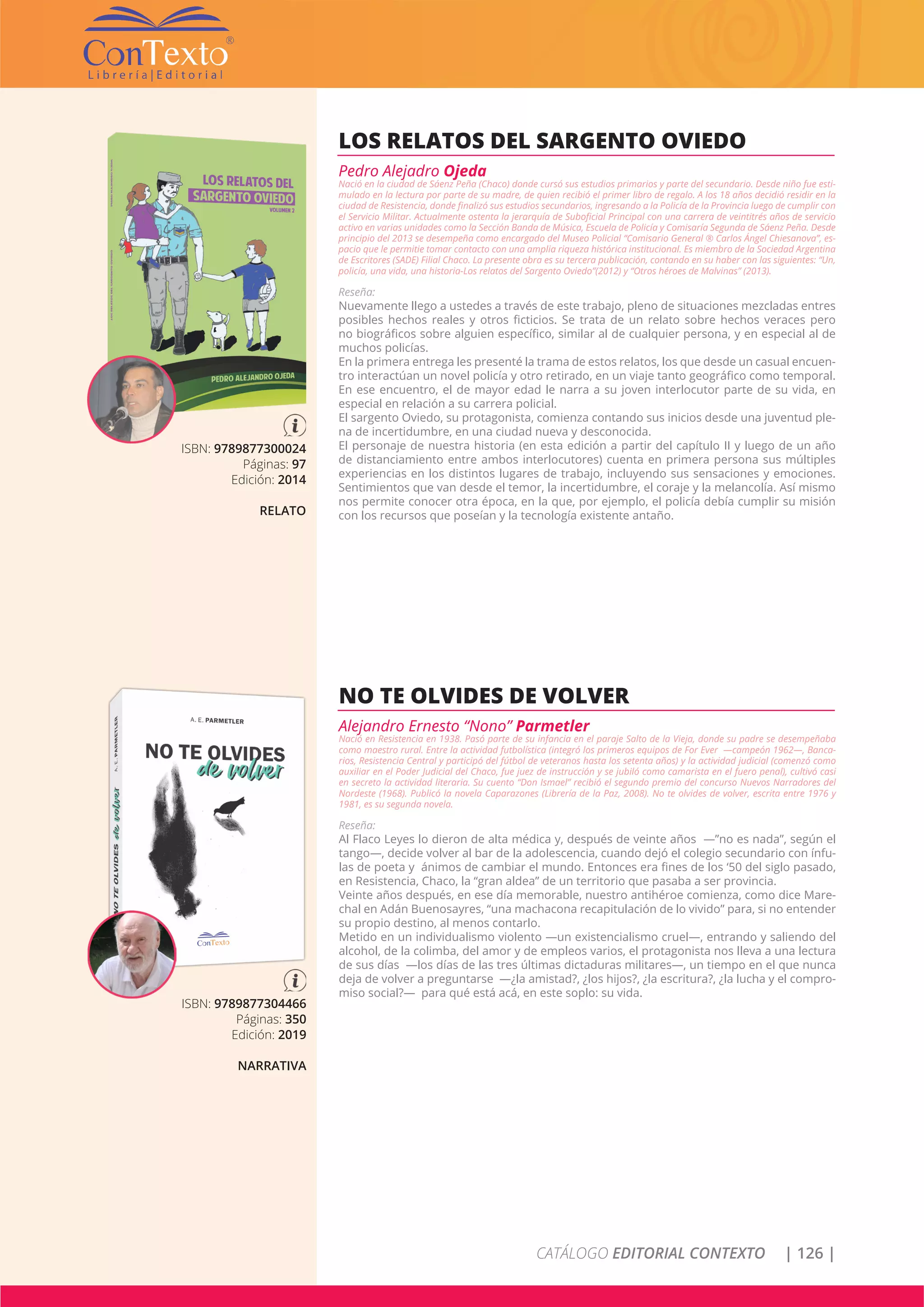 CATÁLOGO EDITORIAL CONTEXTO | 126 |
ISBN: 9789877300024
Páginas: 97
Edición: 2014
RELATO
LOS RELATOS DEL SARGENTO OVIEDO
Pedro Alejadro Ojeda
Nació en la ciudad de Sáenz Peña (Chaco) donde cursó sus estudios primarios y parte del secundario. Desde niño fue esti-
mulado en la lectura por parte de su madre, de quien recibió el primer libro de regalo. A los 18 años decidió residir en la
ciudad de Resistencia, donde finalizó sus estudios secundarios, ingresando a la Policía de la Provincia luego de cumplir con
el Servicio Militar. Actualmente ostenta la jerarquía de Suboficial Principal con una carrera de veintitrés años de servicio
activo en varias unidades como la Sección Banda de Música, Escuela de Policía y Comisaría Segunda de Sáenz Peña. Desde
principio del 2013 se desempeña como encargado del Museo Policial “Comisario General ® Carlos Ángel Chiesanova”, es-
pacio que le permitie tomar contacto con una amplia riqueza histórica institucional. Es miembro de la Sociedad Argentina
de Escritores (SADE) Filial Chaco. La presente obra es su tercera publicación, contando en su haber con las siguientes: “Un,
policía, una vida, una historia-Los relatos del Sargento Oviedo”(2012) y “Otros héroes de Malvinas” (2013).
Reseña:
Nuevamente llego a ustedes a través de este trabajo, pleno de situaciones mezcladas entres
posibles hechos reales y otros ficticios. Se trata de un relato sobre hechos veraces pero
no biográficos sobre alguien específico, similar al de cualquier persona, y en especial al de
muchos policías.
En la primera entrega les presenté la trama de estos relatos, los que desde un casual encuen-
tro interactúan un novel policía y otro retirado, en un viaje tanto geográfico como temporal.
En ese encuentro, el de mayor edad le narra a su joven interlocutor parte de su vida, en
especial en relación a su carrera policial.
El sargento Oviedo, su protagonista, comienza contando sus inicios desde una juventud ple-
na de incertidumbre, en una ciudad nueva y desconocida.
El personaje de nuestra historia (en esta edición a partir del capítulo II y luego de un año
de distanciamiento entre ambos interlocutores) cuenta en primera persona sus múltiples
experiencias en los distintos lugares de trabajo, incluyendo sus sensaciones y emociones.
Sentimientos que van desde el temor, la incertidumbre, el coraje y la melancolía. Así mismo
nos permite conocer otra época, en la que, por ejemplo, el policía debía cumplir su misión
con los recursos que poseían y la tecnología existente antaño.
ISBN: 9789877304466
Páginas: 350
Edición: 2019
NARRATIVA
NO TE OLVIDES DE VOLVER
Alejandro Ernesto “Nono” Parmetler
Nació en Resistencia en 1938. Pasó parte de su infancia en el paraje Salto de la Vieja, donde su padre se desempeñaba
como maestro rural. Entre la actividad futbolística (integró los primeros equipos de For Ever —campeón 1962—, Banca-
rios, Resistencia Central y participó del fútbol de veteranos hasta los setenta años) y la actividad judicial (comenzó como
auxiliar en el Poder Judicial del Chaco, fue juez de instrucción y se jubiló como camarista en el fuero penal), cultivó casi
en secreto la actividad literaria. Su cuento “Don Ismael” recibió el segundo premio del concurso Nuevos Narradores del
Nordeste (1968). Publicó la novela Caparazones (Librería de la Paz, 2008). No te olvides de volver, escrita entre 1976 y
1981, es su segunda novela.
Reseña:
Al Flaco Leyes lo dieron de alta médica y, después de veinte años —”no es nada”, según el
tango—, decide volver al bar de la adolescencia, cuando dejó el colegio secundario con ínfu-
las de poeta y ánimos de cambiar el mundo. Entonces era fines de los ‘50 del siglo pasado,
en Resistencia, Chaco, la “gran aldea” de un territorio que pasaba a ser provincia.
Veinte años después, en ese día memorable, nuestro antihéroe comienza, como dice Mare-
chal en Adán Buenosayres, “una machacona recapitulación de lo vivido” para, si no entender
su propio destino, al menos contarlo.
Metido en un individualismo violento —un existencialismo cruel—, entrando y saliendo del
alcohol, de la colimba, del amor y de empleos varios, el protagonista nos lleva a una lectura
de sus días —los días de las tres últimas dictaduras militares—, un tiempo en el que nunca
deja de volver a preguntarse —¿la amistad?, ¿los hijos?, ¿la escritura?, ¿la lucha y el compro-
miso social?— para qué está acá, en este soplo: su vida.
 
