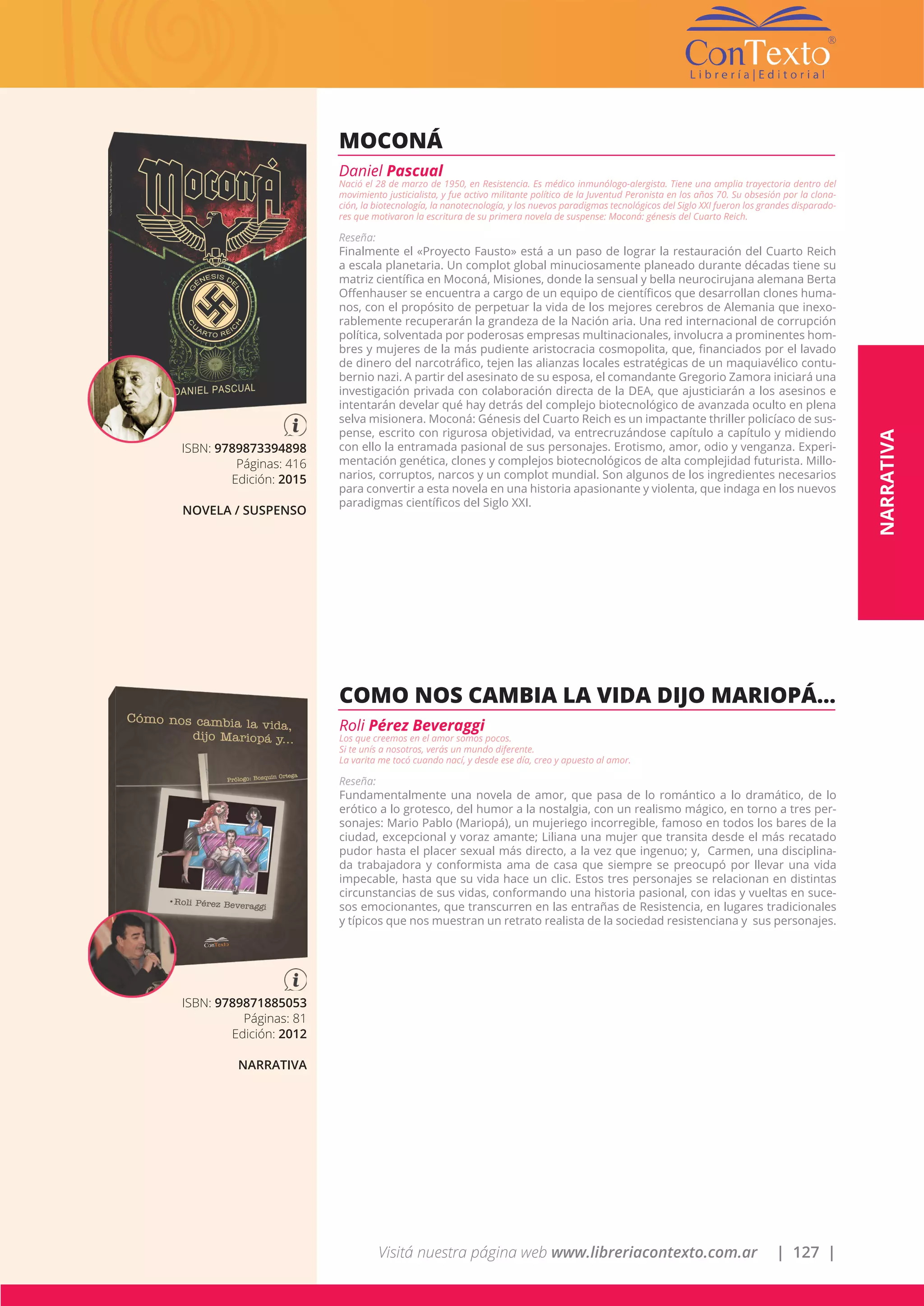 Visitá nuestra página web www.libreriacontexto.com.ar | 127 |
ISBN: 9789873394898
Páginas: 416
Edición: 2015
NOVELA / SUSPENSO
MOCONÁ
Daniel Pascual
Nació el 28 de marzo de 1950, en Resistencia. Es médico inmunólogo-alergista. Tiene una amplia trayectoria dentro del
movimiento justicialista, y fue activo militante político de la Juventud Peronista en los años 70. Su obsesión por la clona-
ción, la biotecnología, la nanotecnología, y los nuevos paradigmas tecnológicos del Siglo XXI fueron los grandes disparado-
res que motivaron la escritura de su primera novela de suspense: Moconá: génesis del Cuarto Reich.
Reseña:
Finalmente el «Proyecto Fausto» está a un paso de lograr la restauración del Cuarto Reich
a escala planetaria. Un complot global minuciosamente planeado durante décadas tiene su
matriz científica en Moconá, Misiones, donde la sensual y bella neurocirujana alemana Berta
Offenhauser se encuentra a cargo de un equipo de científicos que desarrollan clones huma-
nos, con el propósito de perpetuar la vida de los mejores cerebros de Alemania que inexo-
rablemente recuperarán la grandeza de la Nación aria. Una red internacional de corrupción
política, solventada por poderosas empresas multinacionales, involucra a prominentes hom-
bres y mujeres de la más pudiente aristocracia cosmopolita, que, financiados por el lavado
de dinero del narcotráfico, tejen las alianzas locales estratégicas de un maquiavélico contu-
bernio nazi. A partir del asesinato de su esposa, el comandante Gregorio Zamora iniciará una
investigación privada con colaboración directa de la DEA, que ajusticiarán a los asesinos e
intentarán develar qué hay detrás del complejo biotecnológico de avanzada oculto en plena
selva misionera. Moconá: Génesis del Cuarto Reich es un impactante thriller policíaco de sus-
pense, escrito con rigurosa objetividad, va entrecruzándose capítulo a capítulo y midiendo
con ello la entramada pasional de sus personajes. Erotismo, amor, odio y venganza. Experi-
mentación genética, clones y complejos biotecnológicos de alta complejidad futurista. Millo-
narios, corruptos, narcos y un complot mundial. Son algunos de los ingredientes necesarios
para convertir a esta novela en una historia apasionante y violenta, que indaga en los nuevos
paradigmas científicos del Siglo XXI.
ISBN: 9789871885053
Páginas: 81
Edición: 2012
NARRATIVA
COMO NOS CAMBIA LA VIDA DIJO MARIOPÁ…
Roli Pérez Beveraggi
Los que creemos en el amor somos pocos.
Si te unís a nosotros, verás un mundo diferente.
La varita me tocó cuando nací, y desde ese día, creo y apuesto al amor.
Reseña:
Fundamentalmente una novela de amor, que pasa de lo romántico a lo dramático, de lo
erótico a lo grotesco, del humor a la nostalgia, con un realismo mágico, en torno a tres per-
sonajes: Mario Pablo (Mariopá), un mujeriego incorregible, famoso en todos los bares de la
ciudad, excepcional y voraz amante; Liliana una mujer que transita desde el más recatado
pudor hasta el placer sexual más directo, a la vez que ingenuo; y, Carmen, una disciplina-
da trabajadora y conformista ama de casa que siempre se preocupó por llevar una vida
impecable, hasta que su vida hace un clic. Estos tres personajes se relacionan en distintas
circunstancias de sus vidas, conformando una historia pasional, con idas y vueltas en suce-
sos emocionantes, que transcurren en las entrañas de Resistencia, en lugares tradicionales
y típicos que nos muestran un retrato realista de la sociedad resistenciana y sus personajes.
NARRATIVA
 