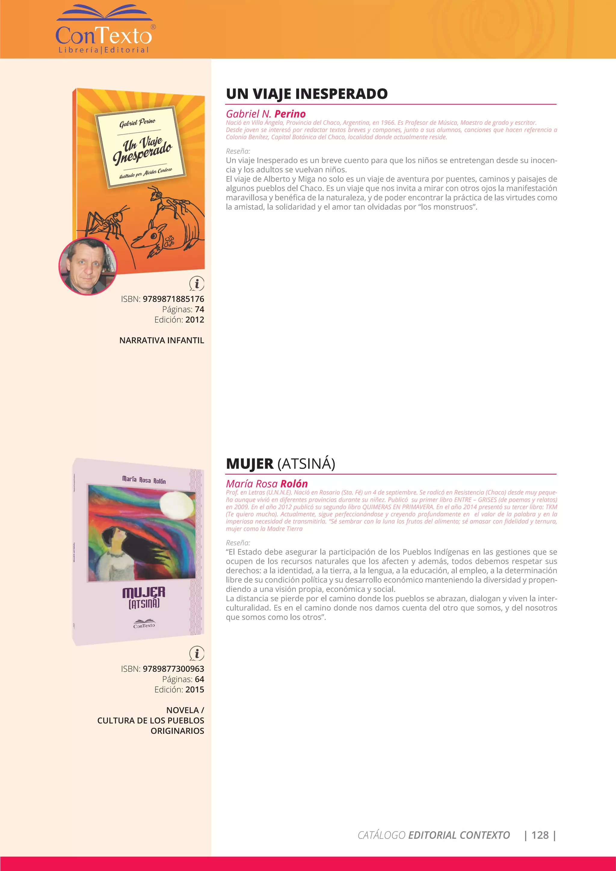 CATÁLOGO EDITORIAL CONTEXTO | 128 |
ISBN: 9789871885176
Páginas: 74
Edición: 2012
NARRATIVA INFANTIL
UN VIAJE INESPERADO
Gabriel N. Perino
Nació en Villa Ángela, Provincia del Chaco, Argentina, en 1966. Es Profesor de Música, Maestro de grado y escritor.
Desde joven se interesó por redactar textos breves y compones, junto a sus alumnos, canciones que hacen referencia a
Colonia Benítez, Capital Botánica del Chaco, localidad donde actualmente reside.
Reseña:
Un viaje Inesperado es un breve cuento para que los niños se entretengan desde su inocen-
cia y los adultos se vuelvan niños.
El viaje de Alberto y Miga no solo es un viaje de aventura por puentes, caminos y paisajes de
algunos pueblos del Chaco. Es un viaje que nos invita a mirar con otros ojos la manifestación
maravillosa y benéfica de la naturaleza, y de poder encontrar la práctica de las virtudes como
la amistad, la solidaridad y el amor tan olvidadas por “los monstruos”.
ISBN: 9789877300963
Páginas: 64
Edición: 2015
NOVELA /
CULTURA DE LOS PUEBLOS
ORIGINARIOS
MUJER (ATSINÁ)
María Rosa Rolón
Prof. en Letras (U.N.N.E). Nació en Rosario (Sta. Fé) un 4 de septiembre. Se radicó en Resistencia (Chaco) desde muy peque-
ña aunque vivió en diferentes provincias durante su niñez. Publicó su primer libro ENTRE – GRISES (de poemas y relatos)
en 2009. En el año 2012 publicó su segundo libro QUIMERAS EN PRIMAVERA. En el año 2014 presentó su tercer libro: TKM
(Te quiero mucho). Actualmente, sigue perfeccionándose y creyendo profundamente en el valor de la palabra y en la
imperiosa necesidad de transmitirla. “Sé sembrar con la luna los frutos del alimento; sé amasar con fidelidad y ternura,
mujer como la Madre Tierra
Reseña:
“El Estado debe asegurar la participación de los Pueblos Indígenas en las gestiones que se
ocupen de los recursos naturales que los afecten y además, todos debemos respetar sus
derechos: a la identidad, a la tierra, a la lengua, a la educación, al empleo, a la determinación
libre de su condición política y su desarrollo económico manteniendo la diversidad y propen-
diendo a una visión propia, económica y social.
La distancia se pierde por el camino donde los pueblos se abrazan, dialogan y viven la inter-
culturalidad. Es en el camino donde nos damos cuenta del otro que somos, y del nosotros
que somos como los otros”.
 