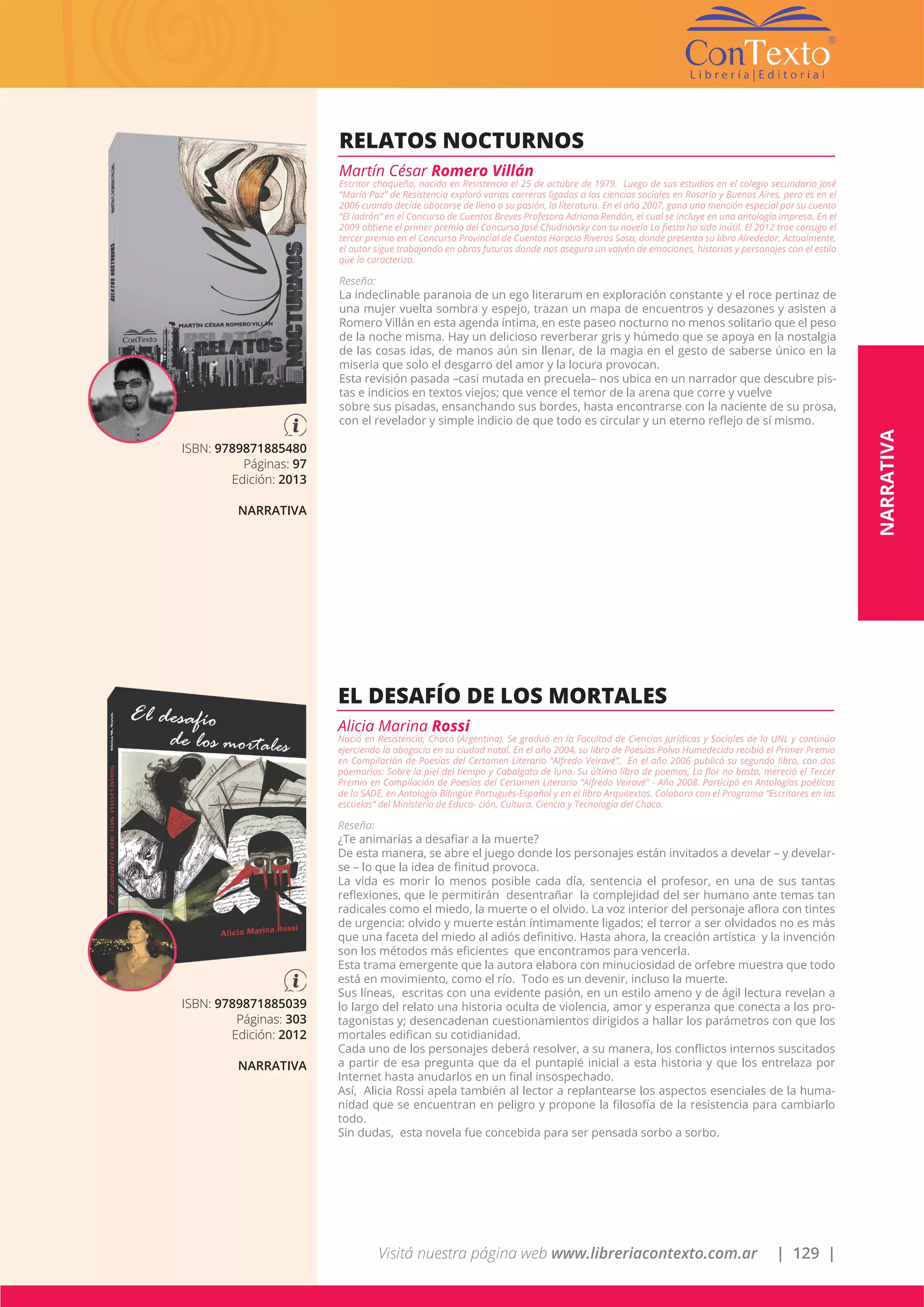 Visitá nuestra página web www.libreriacontexto.com.ar | 129 |
ISBN: 9789871885480
Páginas: 97
Edición: 2013
NARRATIVA
RELATOS NOCTURNOS
Martín César Romero Villán
Escritor chaqueño, nacido en Resistencia el 25 de octubre de 1979. Luego de sus estudios en el colegio secundario José
“María Paz” de Resistencia exploró varias carreras ligadas a las ciencias sociales en Rosario y Buenos Aires, pero es en el
2006 cuando decide abocarse de lleno a su pasión, la literatura. En el año 2007, gana una mención especial por su cuento
“El ladrón” en el Concurso de Cuentos Breves Profesora Adriana Rendón, el cual se incluye en una antología impresa. En el
2009 obtiene el primer premio del Concurso José Chudnovsky con su novela La fiesta ha sido inútil. El 2012 trae consigo el
tercer premio en el Concurso Provincial de Cuentos Horacio Riveros Sosa, donde presenta su libro Alrededor. Actualmente,
el autor sigue trabajando en obras futuras donde nos asegura un vaivén de emociones, historias y personajes con el estilo
que lo caracteriza.
Reseña:
La indeclinable paranoia de un ego literarum en exploración constante y el roce pertinaz de
una mujer vuelta sombra y espejo, trazan un mapa de encuentros y desazones y asisten a
Romero Villán en esta agenda íntima, en este paseo nocturno no menos solitario que el peso
de la noche misma. Hay un delicioso reverberar gris y húmedo que se apoya en la nostalgia
de las cosas idas, de manos aún sin llenar, de la magia en el gesto de saberse único en la
miseria que solo el desgarro del amor y la locura provocan.
Esta revisión pasada –casi mutada en precuela– nos ubica en un narrador que descubre pis-
tas e indicios en textos viejos; que vence el temor de la arena que corre y vuelve
sobre sus pisadas, ensanchando sus bordes, hasta encontrarse con la naciente de su prosa,
con el revelador y simple indicio de que todo es circular y un eterno reflejo de sí mismo.
ISBN: 9789871885039
Páginas: 303
Edición: 2012
NARRATIVA
EL DESAFÍO DE LOS MORTALES
Alicia Marina Rossi
Nació en Resistencia, Chaco (Argentina). Se graduó en la Facultad de Ciencias Jurídicas y Sociales de la UNL y continúa
ejerciendo la abogacía en su ciudad natal. En el año 2004, su libro de Poesías Polvo Humedecido recibió el Primer Premio
en Compilación de Poesías del Certamen Literario “Alfredo Veiravé”. En el año 2006 publicó su segundo libro, con dos
poemarios: Sobre la piel del tiempo y Cabalgata de luna. Su último libro de poemas, La flor no basta, mereció el Tercer
Premio en Compilación de Poesías del Certamen Literario “Alfredo Veiravé” - Año 2008. Participó en Antologías poéticas
de la SADE, en Antología Bilingüe Portugués-Español y en el libro Arquitextos. Colabora con el Programa “Escritores en las
escuelas” del Ministerio de Educa- ción, Cultura, Ciencia y Tecnología del Chaco.
Reseña:
¿Te animarías a desafiar a la muerte?
De esta manera, se abre el juego donde los personajes están invitados a develar – y develar-
se – lo que la idea de finitud provoca.
La vida es morir lo menos posible cada día, sentencia el profesor, en una de sus tantas
reflexiones, que le permitirán desentrañar la complejidad del ser humano ante temas tan
radicales como el miedo, la muerte o el olvido. La voz interior del personaje aflora con tintes
de urgencia: olvido y muerte están íntimamente ligados; el terror a ser olvidados no es más
que una faceta del miedo al adiós definitivo. Hasta ahora, la creación artística y la invención
son los métodos más eficientes que encontramos para vencerla.
Esta trama emergente que la autora elabora con minuciosidad de orfebre muestra que todo
está en movimiento, como el río. Todo es un devenir, incluso la muerte.
Sus líneas, escritas con una evidente pasión, en un estilo ameno y de ágil lectura revelan a
lo largo del relato una historia oculta de violencia, amor y esperanza que conecta a los pro-
tagonistas y; desencadenan cuestionamientos dirigidos a hallar los parámetros con que los
mortales edifican su cotidianidad.
Cada uno de los personajes deberá resolver, a su manera, los conflictos internos suscitados
a partir de esa pregunta que da el puntapié inicial a esta historia y que los entrelaza por
Internet hasta anudarlos en un final insospechado.
Así, Alicia Rossi apela también al lector a replantearse los aspectos esenciales de la huma-
nidad que se encuentran en peligro y propone la filosofía de la resistencia para cambiarlo
todo.
Sin dudas, esta novela fue concebida para ser pensada sorbo a sorbo.
NARRATIVA
 