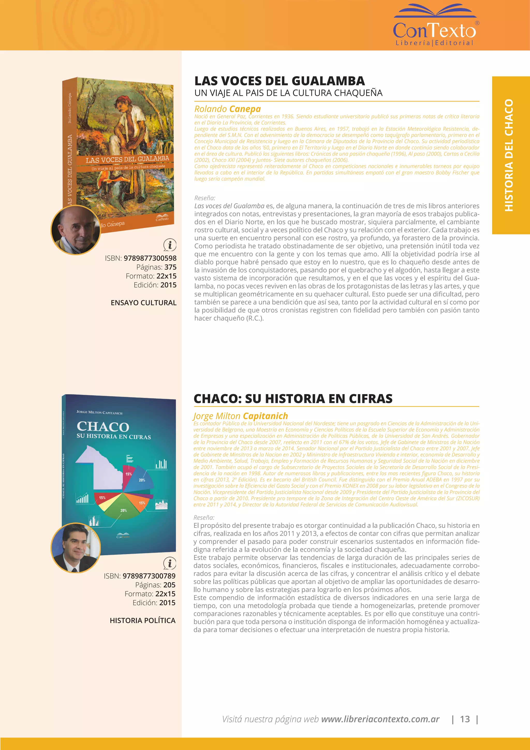 Visitá nuestra página web www.libreriacontexto.com.ar | 13 |
HISTORIADELCHACO
LAS VOCES DEL GUALAMBA
UN VIAJE AL PAIS DE LA CULTURA CHAQUEÑA
Rolando Canepa
Nació en General Paz, Corrientes en 1936. Siendo estudiante universitario publicó sus primeras notas de crítica literaria
en el Diario La Provincia, de Corrientes.
Luego de estudios técnicos realizados en Buenos Aires, en 1957, trabajó en la Estación Meteorológica Resistencia, de-
pendiente del S.M.N. Con el advenimiento de la democracia se desempeñó como taquígrafo parlamentario, primero en el
Concejo Municipal de Resistencia y luego en la Cámara de Diputados de la Provincia del Chaco. Su actividad periodística
en el Chaco data de los años ’60, primero en El Territorio y luego en el Diario Norte en donde continúa siendo colaborador
en el área de cultura. Publicó los siguientes libros: Crónicas de una pasión chaqueña (1996), Al paso (2000), Cartas a Cecilia
(2002), Chaco XXI (2004) y Juntos- Siete autores chaqueños (2006).
Como ajedrecista representó reiteradamente al Chaco en competiciones nacionales e innumerables torneos por equipo
llevados a cabo en el interior de la República. En partidas simultáneas empató con el gran maestro Bobby Fischer que
luego sería campeón mundial.
Reseña:
Las voces del Gualamba es, de alguna manera, la continuación de tres de mis libros anteriores
integrados con notas, entrevistas y presentaciones, la gran mayoría de esos trabajos publica-
dos en el Diario Norte, en los que he buscado mostrar, siquiera parcialmente, el cambiante
rostro cultural, social y a veces político del Chaco y su relación con el exterior. Cada trabajo es
una suerte en encuentro personal con ese rostro, ya profundo, ya forastero de la provincia.
Como periodista he tratado obstinadamente de ser objetivo, una pretensión inútil toda vez
que me encuentro con la gente y con los temas que amo. Allí la objetividad podría irse al
diablo porque habré pensado que estoy en lo nuestro, que es lo chaqueño desde antes de
la invasión de los conquistadores, pasando por el quebracho y el algodón, hasta llegar a este
vasto sistema de incorporación que resultamos, y en el que las voces y el espíritu del Gua-
lamba, no pocas veces reviven en las obras de los protagonistas de las letras y las artes, y que
se multiplican geométricamente en su quehacer cultural. Esto puede ser una dificultad, pero
también se parece a una bendición que así sea, tanto por la actividad cultural en sí como por
la posibilidad de que otros cronistas registren con fidelidad pero también con pasión tanto
hacer chaqueño (R.C.).
ISBN: 9789877300598
Páginas: 375
Formato: 22x15
Edición: 2015
ENSAYO CULTURAL
ISBN: 9789877300789
Páginas: 205
Formato: 22x15
Edición: 2015
HISTORIA POLÍTICA
CHACO: SU HISTORIA EN CIFRAS
Jorge Milton Capitanich
Es contador Público de la Universidad Nacional del Nordeste; tiene un posgrado en Ciencias de la Administración de la Uni-
versidad de Belgrano, una Maestría en Economía y Ciencias Políticas de la Escuela Superior de Economía y Administración
de Empresas y una especialización en Administración de Políticas Públicas, de la Universidad de San Andrés. Gobernador
de la Provincia del Chaco desde 2007, reelecto en 2011 con el 67% de los votos. Jefe de Gabinete de Ministros de la Nación
entre noviembre de 2013 a marzo de 2014. Senador Nacional por el Partido Justicialista del Chaco entre 2001 y 2007. Jefe
de Gabinete de Minsitros de la Nacion en 2002 y Mininistro de Infraestructura Vivienda e interior, economía de Desarrollo y
Medio Ambiente, Salud, Trabajo, Empleo y Formación de Recursos Humanos y Seguridad Social de la Nación en diciembre
de 2001. También ocupó el cargo de Subsecretario de Proyectos Sociales de la Secretaría de Desarrollo Social de la Presi-
dencia de la nación en 1998. Autor de numerosos libros y publicaciones, entre los mas recientes figura Chaco, su historia
en cifras (2013, 2º Edición). Es ex becario del British Council. Fue distinguido con el Premio Anual ADEBA en 1997 por su
investigación sobre la Eficiencia del Gasto Social y con el Premio KONEX en 2008 por su labor legislativa en el Congreso de la
Nación. Vicepresidente del Partido Justicialista Nacional desde 2009 y Presidente del Partido Justicialista de la Provincia del
Chaco a partir de 2010. Presidente pro tempore de la Zona de Integración del Centro Oeste de América del Sur (ZICOSUR)
entre 2011 y 2014, y Director de la Autoridad Federal de Servicios de Comunicación Audiovisual.
Reseña:
El propósito del presente trabajo es otorgar continuidad a la publicación Chaco, su historia en
cifras, realizada en los años 2011 y 2013, a efectos de contar con cifras que permitan analizar
y comprender el pasado para poder construir escenarios sustentados en información fide-
digna referida a la evolución de la economía y la sociedad chaqueña.
Este trabajo permite observar las tendencias de larga duración de las principales series de
datos sociales, económicos, financieros, fiscales e institucionales, adecuadamente corrobo-
rados para evitar la discusión acerca de las cifras, y concentrar el análisis crítico y el debate
sobre las políticas públicas que aportan al objetivo de ampliar las oportunidades de desarro-
llo humano y sobre las estrategias para lograrlo en los próximos años.
Este compendio de información estadística de diversos indicadores en una serie larga de
tiempo, con una metodología probada que tiende a homogeneizarlas, pretende promover
comparaciones razonables y técnicamente aceptables. Es por ello que constituye una contri-
bución para que toda persona o institución disponga de información homogénea y actualiza-
da para tomar decisiones o efectuar una interpretación de nuestra propia historia.
 