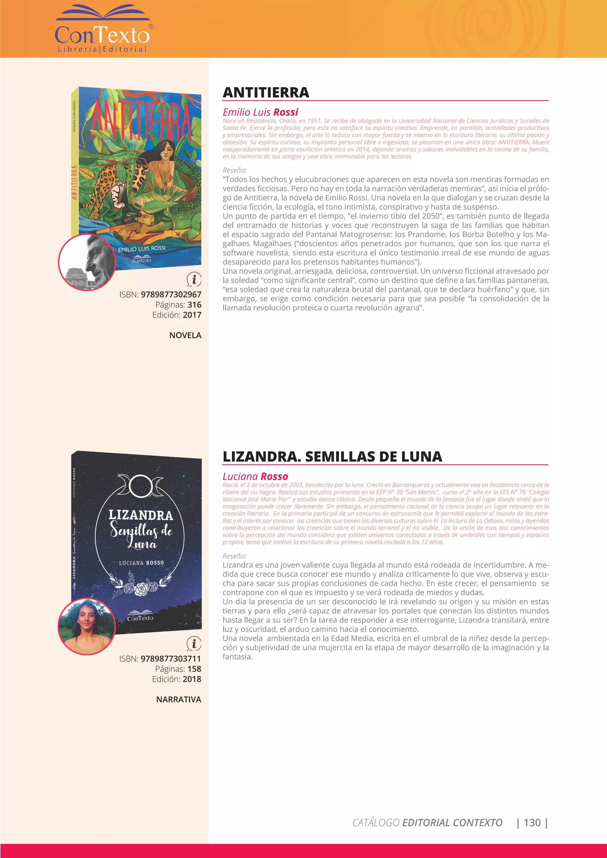 CATÁLOGO EDITORIAL CONTEXTO | 130 |
ISBN: 9789877302967
Páginas: 316
Edición: 2017
NOVELA
ANTITIERRA
Emilio Luis Rossi
Nace en Resistencia, Chaco, en 1951. Se recibe de abogado en la Universidad Nacional de Ciencias Jurídicas y Sociales de
Santa Fe. Ejerce la profesión, pero esta no satisface su espíritu creativo. Emprende, en paralelo, actividades productivas
y empresariales. Sin embargo, el arte lo seduce con mayor fuerza y se interna en la escritura literaria, su última pasión y
obsesión. Su espíritu curioso, su impronta personal libre e ingeniosa, se plasman en una única obra: ANTITIERRA. Muere
inesperadamente en plena ebullición artística en 2014, dejando aromas y sabores inolvidables en la cocina de su familia,
en la memoria de sus amigos y una obra memorable para los lectores.
Reseña:
“Todos los hechos y elucubraciones que aparecen en esta novela son mentiras formadas en
verdades ficciosas. Pero no hay en toda la narración verdaderas mentiras”, así inicia el prólo-
go de Antitierra, la novela de Emilio Rossi. Una novela en la que dialogan y se cruzan desde la
ciencia ficción, la ecología, el tono intimista, conspirativo y hasta de suspenso.
Un punto de partida en el tiempo, “el invierno tibio del 2050”, es también punto de llegada
del entramado de historias y voces que reconstruyen la saga de las familias que habitan
el espacio sagrado del Pantanal Matogrosense: los Prandome, los Borba Botelho y los Ma-
galhaes Magalhaes (“doscientos años penetrados por humanos, que son los que narra el
software novelista, siendo esta escritura el único testimonio irreal de ese mundo de aguas
desaparecido para los pretensos habitantes humanos”).
Una novela original, arriesgada, deliciosa, controversial. Un universo ficcional atravesado por
la soledad “como significante central”, como un destino que define a las familias pantaneras,
“esa soledad que crea la naturaleza brutal del pantanal, que te declara huérfano” y que, sin
embargo, se erige como condición necesaria para que sea posible “la consolidación de la
llamada revolución proteica o cuarta revolución agraria”.
ISBN: 9789877303711
Páginas: 158
Edición: 2018
NARRATIVA
LIZANDRA. SEMILLAS DE LUNA
Luciana Rosso
Nació el 2 de octubre de 2003, bendecida por la luna. Creció en Barranqueras y actualmente vive en Resistencia cerca de la
ribera del río Negro. Realizó sus estudios primarios en la EEP N° 30 “San Martín”, cursa el 2° año en la EES N° 76 “Colegio
Nacional José María Paz” y estudia danza clásica. Desde pequeña el mundo de la fantasía fue el lugar donde sintió que la
imaginación puede crecer libremente. Sin embargo, el pensamiento racional de la ciencia ocupa un lugar relevante en la
creación literaria. En la primaria participó de un concurso de astronomía que le permitió explorar el mundo de las estre-
llas y el interés por conocer las creencias que tienen las diversas culturas sobre él. La lectura de La Odisea, mitos y leyendas
contribuyeron a relacionar las creencias sobre el mundo terrenal y el no visible. De la unión de esos dos conocimientos
sobre la percepción del mundo considera que existen universos conectados a través de umbrales con tiempos y espacios
propios; tema que motivó la escritura de su primera novela iniciada a los 12 años.
Reseña:
Lizandra es una joven valiente cuya llegada al mundo está rodeada de incertidumbre. A me-
dida que crece busca conocer ese mundo y analiza críticamente lo que vive, observa y escu-
cha para sacar sus propias conclusiones de cada hecho. En este crecer, el pensamiento se
contrapone con el que es impuesto y se verá rodeada de miedos y dudas.
Un día la presencia de un ser desconocido le irá revelando su origen y su misión en estas
tierras y para ello ¿será capaz de atravesar los portales que conectan los distintos mundos
hasta llegar a su ser? En la tarea de responder a ese interrogante, Lizandra transitará, entre
luz y oscuridad, el arduo camino hacia el conocimiento.
Una novela ambientada en la Edad Media, escrita en el umbral de la niñez desde la percep-
ción y subjetividad de una mujercita en la etapa de mayor desarrollo de la imaginación y la
fantasía.
 