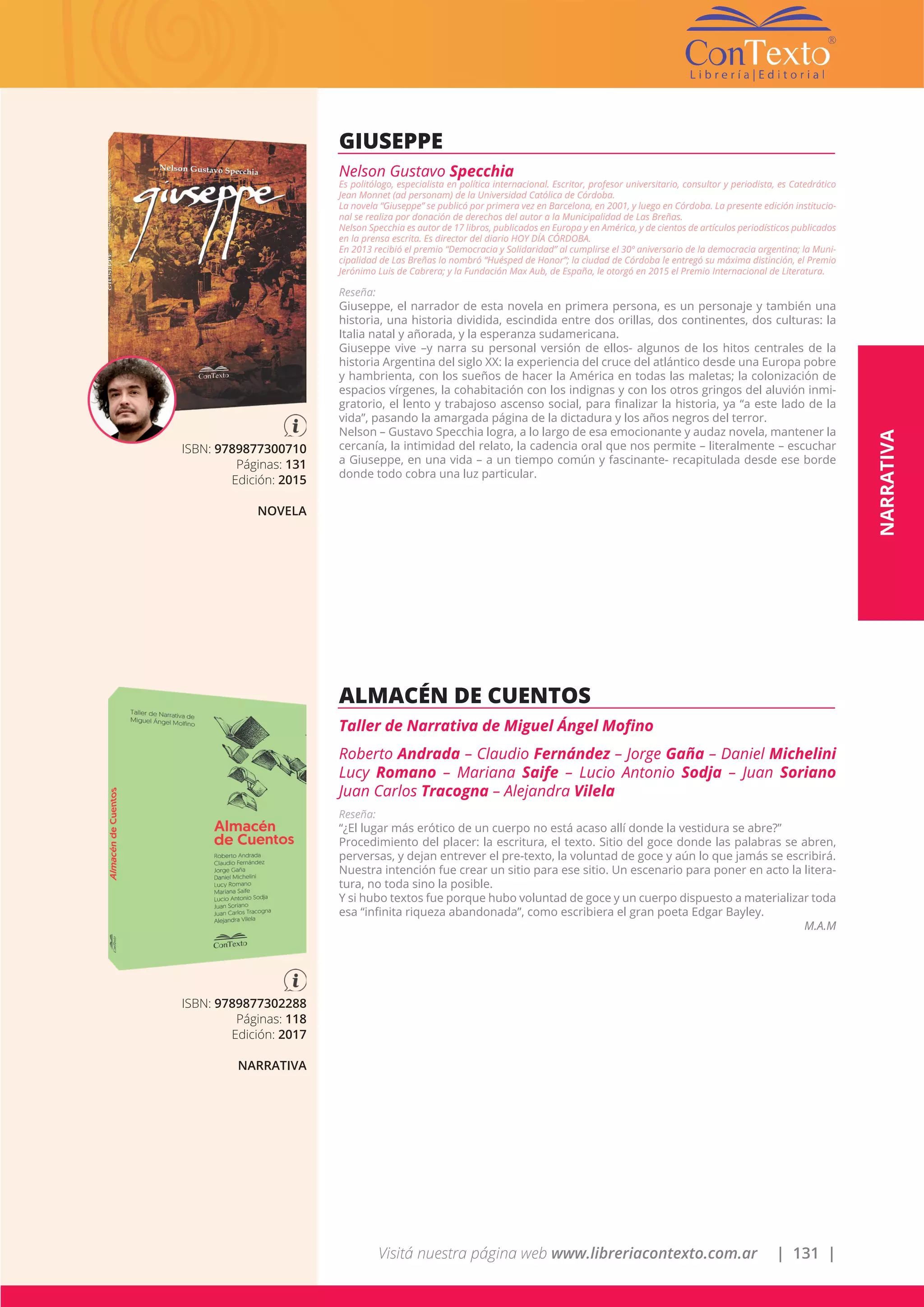 Visitá nuestra página web www.libreriacontexto.com.ar | 131 |
ISBN: 9789877300710
Páginas: 131
Edición: 2015
NOVELA
GIUSEPPE
Nelson Gustavo Specchia
Es politólogo, especialista en política internacional. Escritor, profesor universitario, consultor y periodista, es Catedrático
Jean Monnet (ad personam) de la Universidad Católica de Córdoba.
La novela “Giuseppe” se publicó por primera vez en Barcelona, en 2001, y luego en Córdoba. La presente edición institucio-
nal se realiza por donación de derechos del autor a la Municipalidad de Las Breñas.
Nelson Specchia es autor de 17 libros, publicados en Europa y en América, y de cientos de artículos periodísticos publicados
en la prensa escrita. Es director del diario HOY DÍA CÓRDOBA.
En 2013 recibió el premio “Democracia y Solidaridad” al cumplirse el 30º aniversario de la democracia argentina; la Muni-
cipalidad de Las Breñas lo nombró “Huésped de Honor”; la ciudad de Córdoba le entregó su máxima distinción, el Premio
Jerónimo Luis de Cabrera; y la Fundación Max Aub, de España, le otorgó en 2015 el Premio Internacional de Literatura.
Reseña:
Giuseppe, el narrador de esta novela en primera persona, es un personaje y también una
historia, una historia dividida, escindida entre dos orillas, dos continentes, dos culturas: la
Italia natal y añorada, y la esperanza sudamericana.
Giuseppe vive –y narra su personal versión de ellos- algunos de los hitos centrales de la
historia Argentina del siglo XX: la experiencia del cruce del atlántico desde una Europa pobre
y hambrienta, con los sueños de hacer la América en todas las maletas; la colonización de
espacios vírgenes, la cohabitación con los indignas y con los otros gringos del aluvión inmi-
gratorio, el lento y trabajoso ascenso social, para finalizar la historia, ya “a este lado de la
vida”, pasando la amargada página de la dictadura y los años negros del terror.
Nelson – Gustavo Specchia logra, a lo largo de esa emocionante y audaz novela, mantener la
cercanía, la intimidad del relato, la cadencia oral que nos permite – literalmente – escuchar
a Giuseppe, en una vida – a un tiempo común y fascinante- recapitulada desde ese borde
donde todo cobra una luz particular.
ISBN: 9789877302288
Páginas: 118
Edición: 2017
NARRATIVA
ALMACÉN DE CUENTOS
Taller de Narrativa de Miguel Ángel Mofino
Roberto Andrada – Claudio Fernández – Jorge Gaña – Daniel Michelini
Lucy Romano – Mariana Saife – Lucio Antonio Sodja – Juan Soriano
Juan Carlos Tracogna – Alejandra Vilela
Reseña:
“¿El lugar más erótico de un cuerpo no está acaso allí donde la vestidura se abre?”
Procedimiento del placer: la escritura, el texto. Sitio del goce donde las palabras se abren,
perversas, y dejan entrever el pre-texto, la voluntad de goce y aún lo que jamás se escribirá.
Nuestra intención fue crear un sitio para ese sitio. Un escenario para poner en acto la litera-
tura, no toda sino la posible.
Y si hubo textos fue porque hubo voluntad de goce y un cuerpo dispuesto a materializar toda
esa “infinita riqueza abandonada”, como escribiera el gran poeta Edgar Bayley.
M.A.M
NARRATIVA
 