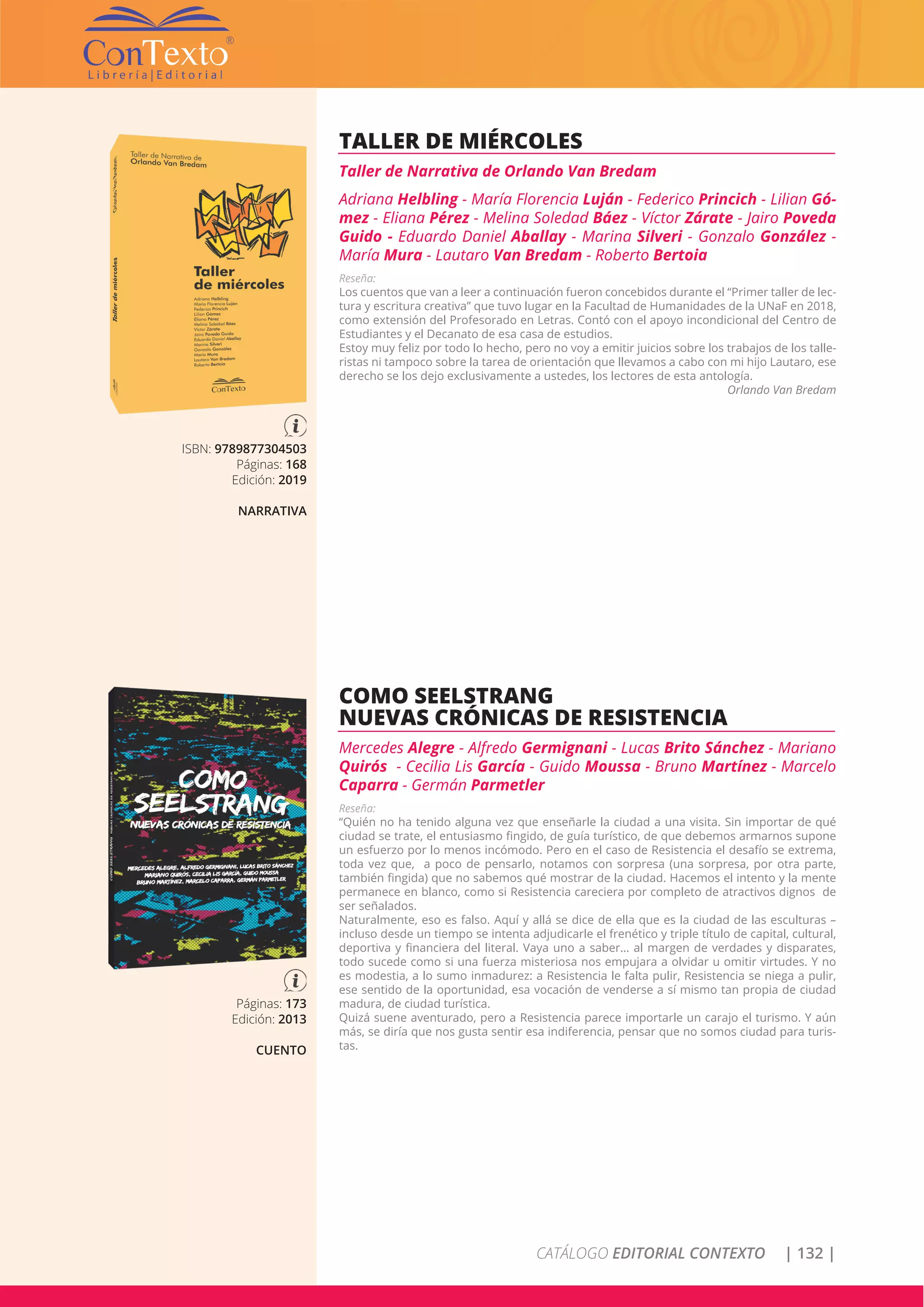 CATÁLOGO EDITORIAL CONTEXTO | 132 |
ISBN: 9789877304503
Páginas: 168
Edición: 2019
NARRATIVA
TALLER DE MIÉRCOLES
Taller de Narrativa de Orlando Van Bredam
Adriana Helbling - María Florencia Luján - Federico Princich - Lilian Gó-
mez - Eliana Pérez - Melina Soledad Báez - Víctor Zárate - Jairo Poveda
Guido - Eduardo Daniel Aballay - Marina Silveri - Gonzalo González -
María Mura - Lautaro Van Bredam - Roberto Bertoia
Reseña:
Los cuentos que van a leer a continuación fueron concebidos durante el “Primer taller de lec-
tura y escritura creativa” que tuvo lugar en la Facultad de Humanidades de la UNaF en 2018,
como extensión del Profesorado en Letras. Contó con el apoyo incondicional del Centro de
Estudiantes y el Decanato de esa casa de estudios.
Estoy muy feliz por todo lo hecho, pero no voy a emitir juicios sobre los trabajos de los talle-
ristas ni tampoco sobre la tarea de orientación que llevamos a cabo con mi hijo Lautaro, ese
derecho se los dejo exclusivamente a ustedes, los lectores de esta antología.
Orlando Van Bredam
Páginas: 173
Edición: 2013
CUENTO
COMO SEELSTRANG
NUEVAS CRÓNICAS DE RESISTENCIA
Mercedes Alegre - Alfredo Germignani - Lucas Brito Sánchez - Mariano
Quirós - Cecilia Lis García - Guido Moussa - Bruno Martínez - Marcelo
Caparra - Germán Parmetler
Reseña:
“Quién no ha tenido alguna vez que enseñarle la ciudad a una visita. Sin importar de qué
ciudad se trate, el entusiasmo fingido, de guía turístico, de que debemos armarnos supone
un esfuerzo por lo menos incómodo. Pero en el caso de Resistencia el desafío se extrema,
toda vez que, a poco de pensarlo, notamos con sorpresa (una sorpresa, por otra parte,
también fingida) que no sabemos qué mostrar de la ciudad. Hacemos el intento y la mente
permanece en blanco, como si Resistencia careciera por completo de atractivos dignos de
ser señalados.
Naturalmente, eso es falso. Aquí y allá se dice de ella que es la ciudad de las esculturas –
incluso desde un tiempo se intenta adjudicarle el frenético y triple título de capital, cultural,
deportiva y financiera del literal. Vaya uno a saber… al margen de verdades y disparates,
todo sucede como si una fuerza misteriosa nos empujara a olvidar u omitir virtudes. Y no
es modestia, a lo sumo inmadurez: a Resistencia le falta pulir, Resistencia se niega a pulir,
ese sentido de la oportunidad, esa vocación de venderse a sí mismo tan propia de ciudad
madura, de ciudad turística.
Quizá suene aventurado, pero a Resistencia parece importarle un carajo el turismo. Y aún
más, se diría que nos gusta sentir esa indiferencia, pensar que no somos ciudad para turis-
tas.
 