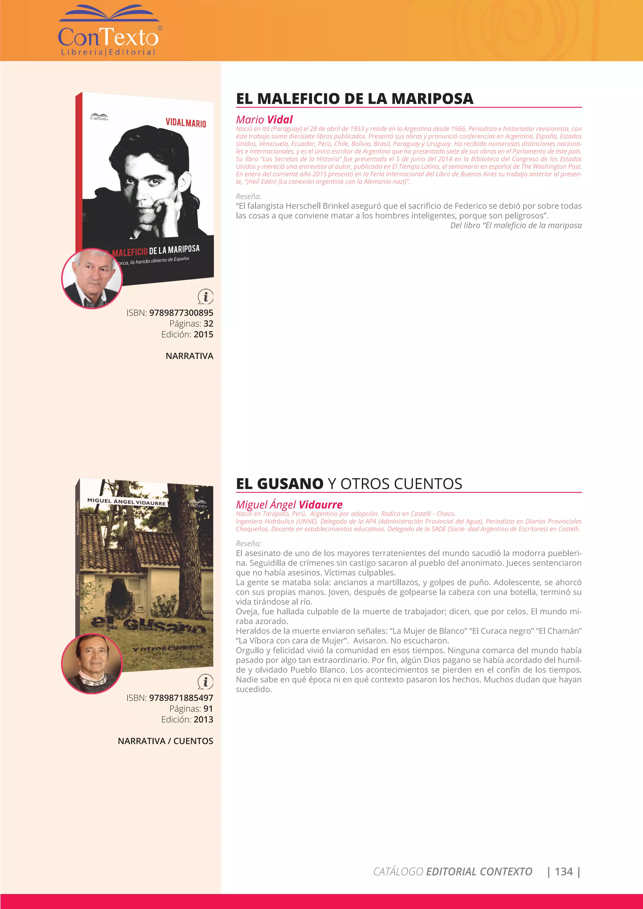 CATÁLOGO EDITORIAL CONTEXTO | 134 |
ISBN: 9789877300895
Páginas: 32
Edición: 2015
NARRATIVA
EL MALEFICIO DE LA MARIPOSA
Mario Vidal
Nació en Itá (Paraguay) el 28 de abril de 1953 y reside en la Argentina desde 1966. Periodista e historiador revisionista, con
éste trabajo suma diecisiete libros publicados. Presentó sus obras y pronunció conferencias en Argentina, España, Estados
Unidos, Venezuela, Ecuador, Perú, Chile, Bolivia, Brasil, Paraguay y Uruguay. Ha recibido numerosas distinciones naciona-
les e internacionales, y es el único escritor de Argentina que ha presentado siete de sus obras en el Parlamento de éste país.
Su libro “Los Secretos de la Historia” fue presentado el 5 de junio del 2014 en la Biblioteca del Congreso de los Estados
Unidos y mereció una entrevista al autor, publicada en El Tiempo Latino, el semanario en español de The Washington Post.
En enero del corriente año 2015 presentó en la Feria Internacional del Libro de Buenos Aires su trabajo anterior al presen-
te, “¡Heil Edén! (La conexión argentina con la Alemania nazi)”.
Reseña:
“El falangista Herschell Brinkel aseguró que el sacrificio de Federico se debió por sobre todas
las cosas a que conviene matar a los hombres inteligentes, porque son peligrosos”.
Del libro “El maleficio de la mariposa
ISBN: 9789871885497
Páginas: 91
Edición: 2013
NARRATIVA / CUENTOS
EL GUSANO Y OTROS CUENTOS
Miguel Ángel Vidaurre
Nació en Tarapoto, Perú. Argentino por adopción. Radica en Castelli - Chaco.
Ingeniero Hidráulico (UNNE). Delegado de la APA (Administración Provincial del Agua). Periodista en Diarios Provinciales
Chaqueños. Docente en establecimientos educativos. Delegado de la SADE (Socie- dad Argentina de Escritores) en Castelli.
Reseña:
El asesinato de uno de los mayores terratenientes del mundo sacudió la modorra puebleri-
na. Seguidilla de crímenes sin castigo sacaron al pueblo del anonimato. Jueces sentenciaron
que no había asesinos. Víctimas culpables.
La gente se mataba sola: ancianos a martillazos, y golpes de puño. Adolescente, se ahorcó
con sus propias manos. Joven, después de golpearse la cabeza con una botella, terminó su
vida tirándose al río.
Oveja, fue hallada culpable de la muerte de trabajador; dicen, que por celos. El mundo mi-
raba azorado.
Heraldos de la muerte enviaron señales: “La Mujer de Blanco” “El Curaca negro” “El Chamán”
“La Víbora con cara de Mujer”. Avisaron. No escucharon.
Orgullo y felicidad vivió la comunidad en esos tiempos. Ninguna comarca del mundo había
pasado por algo tan extraordinario. Por fin, algún Dios pagano se había acordado del humil-
de y olvidado Pueblo Blanco. Los acontecimientos se pierden en el confín de los tiempos.
Nadie sabe en qué época ni en qué contexto pasaron los hechos. Muchos dudan que hayan
sucedido.
 