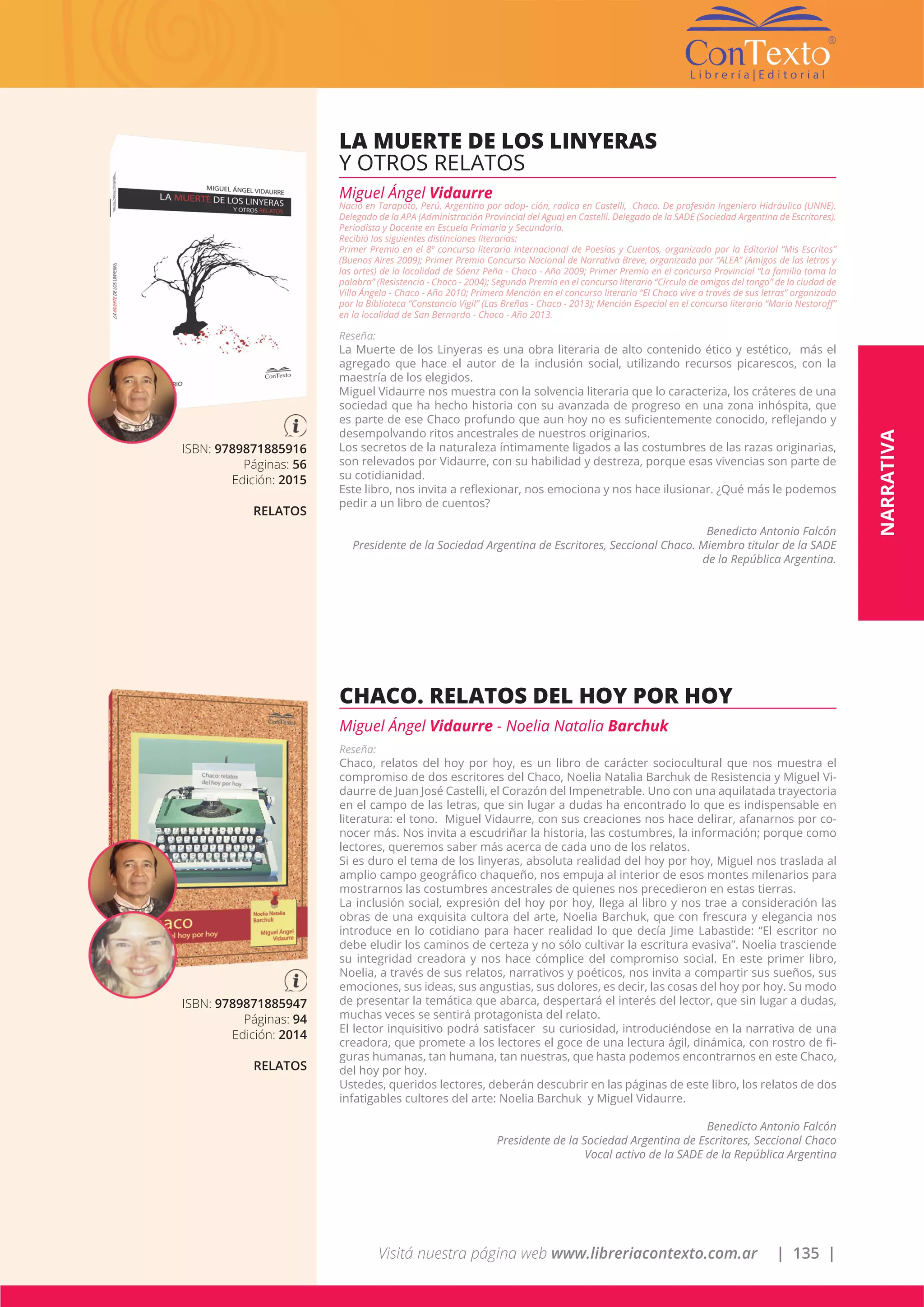 Visitá nuestra página web www.libreriacontexto.com.ar | 135 |
ISBN: 9789871885947
Páginas: 94
Edición: 2014
RELATOS
CHACO. RELATOS DEL HOY POR HOY
Miguel Ángel Vidaurre - Noelia Natalia Barchuk
Reseña:
Chaco, relatos del hoy por hoy, es un libro de carácter sociocultural que nos muestra el
compromiso de dos escritores del Chaco, Noelia Natalia Barchuk de Resistencia y Miguel Vi-
daurre de Juan José Castelli, el Corazón del Impenetrable. Uno con una aquilatada trayectoria
en el campo de las letras, que sin lugar a dudas ha encontrado lo que es indispensable en
literatura: el tono. Miguel Vidaurre, con sus creaciones nos hace delirar, afanarnos por co-
nocer más. Nos invita a escudriñar la historia, las costumbres, la información; porque como
lectores, queremos saber más acerca de cada uno de los relatos.
Si es duro el tema de los linyeras, absoluta realidad del hoy por hoy, Miguel nos traslada al
amplio campo geográfico chaqueño, nos empuja al interior de esos montes milenarios para
mostrarnos las costumbres ancestrales de quienes nos precedieron en estas tierras.
La inclusión social, expresión del hoy por hoy, llega al libro y nos trae a consideración las
obras de una exquisita cultora del arte, Noelia Barchuk, que con frescura y elegancia nos
introduce en lo cotidiano para hacer realidad lo que decía Jime Labastide: “El escritor no
debe eludir los caminos de certeza y no sólo cultivar la escritura evasiva”. Noelia trasciende
su integridad creadora y nos hace cómplice del compromiso social. En este primer libro,
Noelia, a través de sus relatos, narrativos y poéticos, nos invita a compartir sus sueños, sus
emociones, sus ideas, sus angustias, sus dolores, es decir, las cosas del hoy por hoy. Su modo
de presentar la temática que abarca, despertará el interés del lector, que sin lugar a dudas,
muchas veces se sentirá protagonista del relato.
El lector inquisitivo podrá satisfacer su curiosidad, introduciéndose en la narrativa de una
creadora, que promete a los lectores el goce de una lectura ágil, dinámica, con rostro de fi-
guras humanas, tan humana, tan nuestras, que hasta podemos encontrarnos en este Chaco,
del hoy por hoy.
Ustedes, queridos lectores, deberán descubrir en las páginas de este libro, los relatos de dos
infatigables cultores del arte: Noelia Barchuk y Miguel Vidaurre.
Benedicto Antonio Falcón
Presidente de la Sociedad Argentina de Escritores, Seccional Chaco
Vocal activo de la SADE de la República Argentina
ISBN: 9789871885916
Páginas: 56
Edición: 2015
RELATOS
LA MUERTE DE LOS LINYERAS
Y OTROS RELATOS
Miguel Ángel Vidaurre
Nació en Tarapoto, Perú. Argentino por adop- ción, radica en Castelli, Chaco. De profesión Ingeniero Hidráulico (UNNE).
Delegado de la APA (Administración Provincial del Agua) en Castelli. Delegado de la SADE (Sociedad Argentina de Escritores).
Periodista y Docente en Escuela Primaria y Secundaria.
Recibió las siguientes distinciones literarias:
Primer Premio en el 8º concurso literario internacional de Poesías y Cuentos, organizado por la Editorial “Mis Escritos”
(Buenos Aires 2009); Primer Premio Concurso Nacional de Narrativa Breve, organizado por “ALEA” (Amigos de las letras y
las artes) de la localidad de Sáenz Peña - Chaco - Año 2009; Primer Premio en el concurso Provincial “La familia toma la
palabra” (Resistencia - Chaco - 2004); Segundo Premio en el concurso literario “Círculo de amigos del tango” de la ciudad de
Villa Ángela - Chaco - Año 2010; Primera Mención en el concurso literario “El Chaco vive a través de sus letras” organizado
por la Biblioteca “Constancio Vigil” (Las Breñas - Chaco - 2013); Mención Especial en el concurso literario “Mario Nestoroff”
en la localidad de San Bernardo - Chaco - Año 2013.
Reseña:
La Muerte de los Linyeras es una obra literaria de alto contenido ético y estético, más el
agregado que hace el autor de la inclusión social, utilizando recursos picarescos, con la
maestría de los elegidos.
Miguel Vidaurre nos muestra con la solvencia literaria que lo caracteriza, los cráteres de una
sociedad que ha hecho historia con su avanzada de progreso en una zona inhóspita, que
es parte de ese Chaco profundo que aun hoy no es suficientemente conocido, reflejando y
desempolvando ritos ancestrales de nuestros originarios.
Los secretos de la naturaleza íntimamente ligados a las costumbres de las razas originarias,
son relevados por Vidaurre, con su habilidad y destreza, porque esas vivencias son parte de
su cotidianidad.
Este libro, nos invita a reflexionar, nos emociona y nos hace ilusionar. ¿Qué más le podemos
pedir a un libro de cuentos?
Benedicto Antonio Falcón
Presidente de la Sociedad Argentina de Escritores, Seccional Chaco. Miembro titular de la SADE
de la República Argentina.
NARRATIVA
 