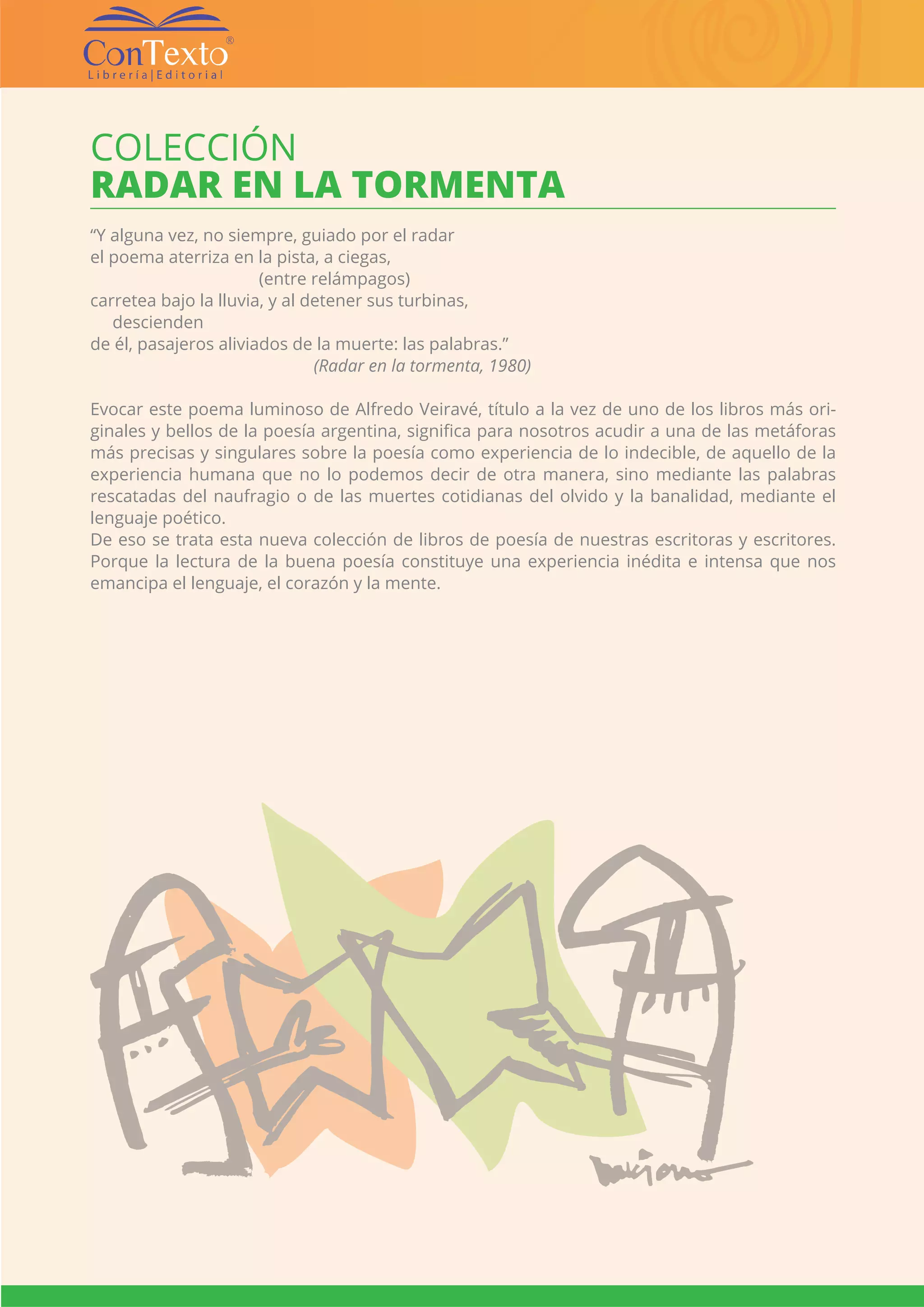 CATÁLOGO EDITORIAL CONTEXTO | 136 |
COLECCIÓN
RADAR EN LA TORMENTA
“Y alguna vez, no siempre, guiado por el radar
el poema aterriza en la pista, a ciegas,
(entre relámpagos)
carretea bajo la lluvia, y al detener sus turbinas,
descienden
de él, pasajeros aliviados de la muerte: las palabras.”
				 (Radar en la tormenta, 1980)
Evocar este poema luminoso de Alfredo Veiravé, título a la vez de uno de los libros más ori-
ginales y bellos de la poesía argentina, significa para nosotros acudir a una de las metáforas
más precisas y singulares sobre la poesía como experiencia de lo indecible, de aquello de la
experiencia humana que no lo podemos decir de otra manera, sino mediante las palabras
rescatadas del naufragio o de las muertes cotidianas del olvido y la banalidad, mediante el
lenguaje poético.
De eso se trata esta nueva colección de libros de poesía de nuestras escritoras y escritores.
Porque la lectura de la buena poesía constituye una experiencia inédita e intensa que nos
emancipa el lenguaje, el corazón y la mente.
 