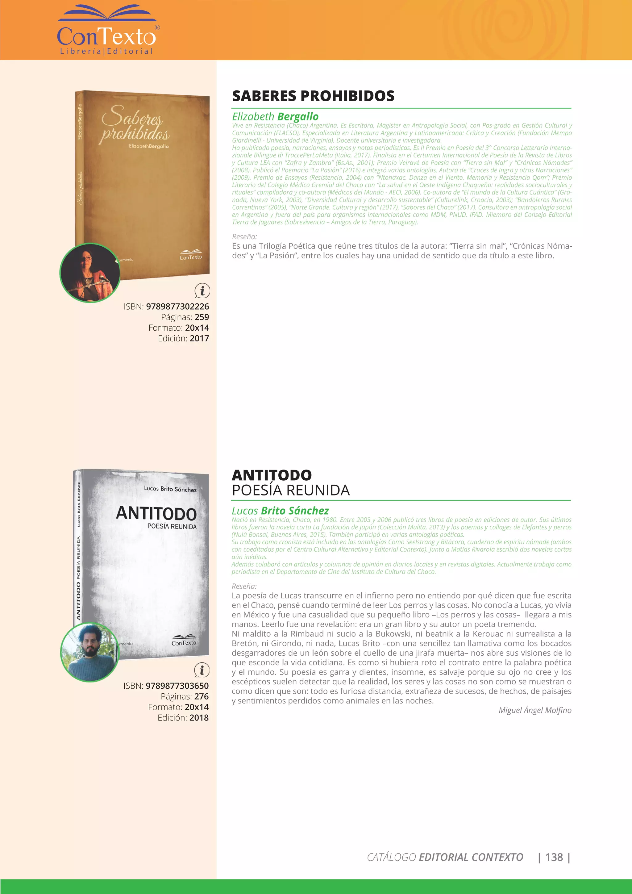 CATÁLOGO EDITORIAL CONTEXTO | 138 |
ISBN: 9789877302226
Páginas: 259
Formato: 20x14
Edición: 2017
SABERES PROHIBIDOS
Elizabeth Bergallo
Vive en Resistencia (Chaco) Argentina. Es Escritora, Magister en Antropología Social, con Pos-grado en Gestión Cultural y
Comunicación (FLACSO), Especializada en Literatura Argentina y Latinoamericana: Crítica y Creación (Fundación Mempo
Giardinelli - Universidad de Virginia). Docente universitaria e investigadora.
Ha publicado poesía, narraciones, ensayos y notas periodísticas. Es II Premio en Poesía del 3° Concorso Letterario Interna-
zionale Bilingue di TraccePerLaMeta (Italia, 2017). Finalista en el Certamen Internacional de Poesía de la Revista de Libros
y Cultura LEA con “Zafra y Zambra” (Bs.As., 2001); Premio Veiravé de Poesía con “Tierra sin Mal” y “Crónicas Nómades”
(2008). Publicó el Poemario “La Pasión” (2016) e integró varias antologías. Autora de “Cruces de Ingra y otras Narraciones”
(2009). Premio de Ensayos (Resistencia, 2004) con “Ntonaxac. Danza en el Viento. Memoria y Resistencia Qom”; Premio
Literario del Colegio Médico Gremial del Chaco con “La salud en el Oeste Indígena Chaqueño: realidades socioculturales y
rituales” compiladora y co-autora (Médicos del Mundo - AECI, 2006). Co-autora de “El mundo de la Cultura Cuántica” (Gra-
nada, Nueva York, 2003), “Diversidad Cultural y desarrollo sustentable” (Culturelink, Croacia, 2003); “Bandoleros Rurales
Correntinos” (2005), “Norte Grande. Cultura y región” (2017), “Sabores del Chaco” (2017). Consultora en antropología social
en Argentina y fuera del país para organismos internacionales como MDM, PNUD, IFAD. Miembro del Consejo Editorial
Tierra de Jaguares (Sobrevivencia – Amigos de la Tierra, Paraguay).
Reseña:
Es una Trilogía Poética que reúne tres títulos de la autora: “Tierra sin mal”, “Crónicas Nóma-
des” y “La Pasión”, entre los cuales hay una unidad de sentido que da título a este libro.
ISBN: 9789877303650
Páginas: 276
Formato: 20x14
Edición: 2018
ANTITODO
POESÍA REUNIDA
Lucas Brito Sánchez
Nació en Resistencia, Chaco, en 1980. Entre 2003 y 2006 publicó tres libros de poesía en ediciones de autor. Sus últimos
libros fueron la novela corta La fundación de Japón (Colección Mulita, 2013) y los poemas y collages de Elefantes y perros
(Nulú Bonsai, Buenos Aires, 2015). También participó en varias antologías poéticas.
Su trabajo como cronista está incluido en las antologías Como Seelstrang y Bitácora, cuaderno de espíritu nómade (ambos
con coeditados por el Centro Cultural Alternativo y Editorial Contexto). Junto a Matías Rivarola escribió dos novelas cortas
aún inéditas.
Además colaboró con artículos y columnas de opinión en diarios locales y en revistas digitales. Actualmente trabaja como
periodista en el Departamento de Cine del Instituto de Cultura del Chaco.
Reseña:
La poesía de Lucas transcurre en el infierno pero no entiendo por qué dicen que fue escrita
en el Chaco, pensé cuando terminé de leer Los perros y las cosas. No conocía a Lucas, yo vivía
en México y fue una casualidad que su pequeño libro –Los perros y las cosas– llegara a mis
manos. Leerlo fue una revelación: era un gran libro y su autor un poeta tremendo.
Ni maldito a la Rimbaud ni sucio a la Bukowski, ni beatnik a la Kerouac ni surrealista a la
Bretón, ni Girondo, ni nada, Lucas Brito –con una sencillez tan llamativa como los bocados
desgarradores de un león sobre el cuello de una jirafa muerta– nos abre sus visiones de lo
que esconde la vida cotidiana. Es como si hubiera roto el contrato entre la palabra poética
y el mundo. Su poesía es garra y dientes, insomne, es salvaje porque su ojo no cree y los
escépticos suelen detectar que la realidad, los seres y las cosas no son como se muestran o
como dicen que son: todo es furiosa distancia, extrañeza de sucesos, de hechos, de paisajes
y sentimientos perdidos como animales en las noches.
Miguel Ángel Molfino
 