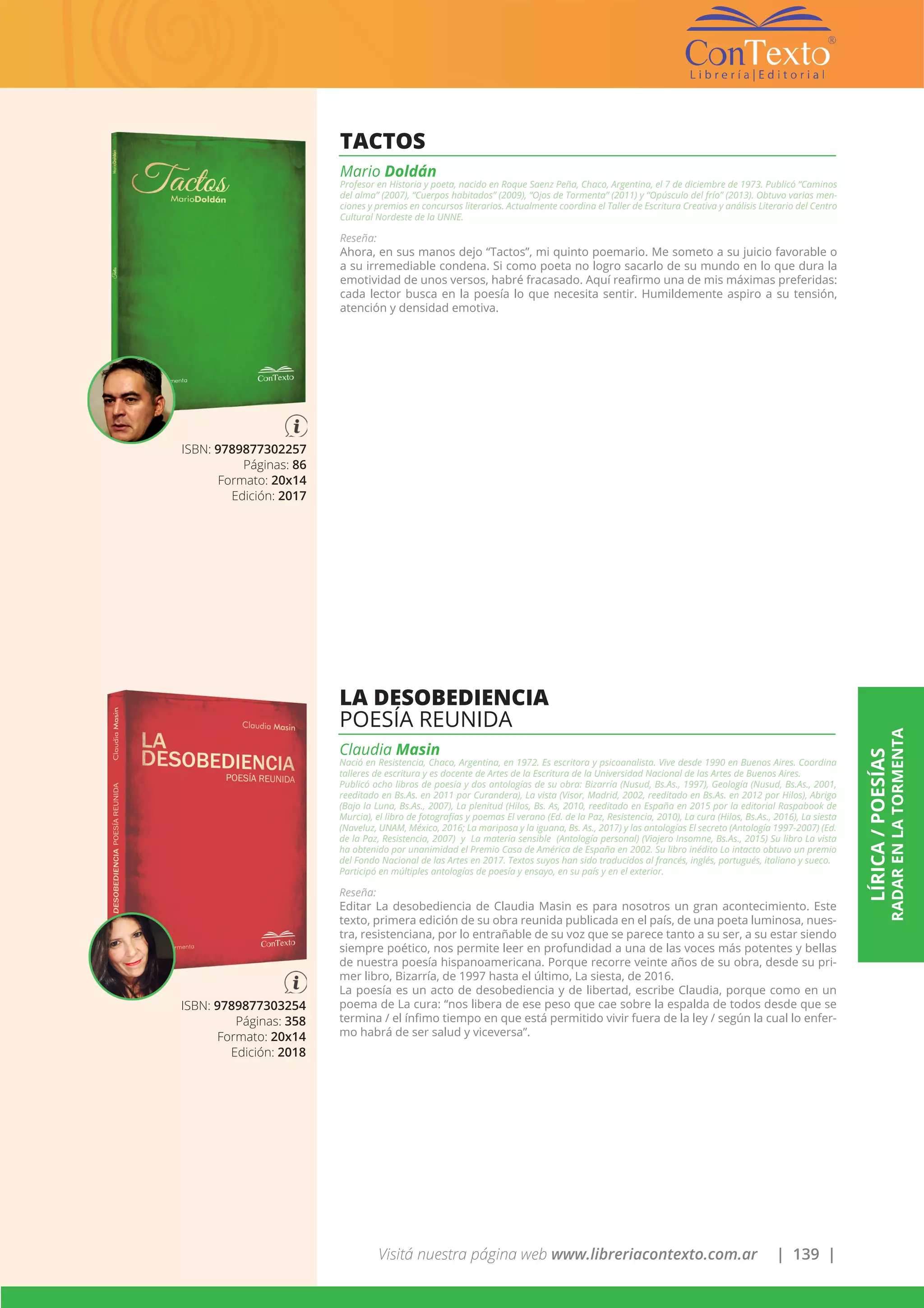 Visitá nuestra página web www.libreriacontexto.com.ar | 139 |
LÍRICA/POESÍAS
RADARENLATORMENTA
ISBN: 9789877302257
Páginas: 86
Formato: 20x14
Edición: 2017
TACTOS
Mario Doldán
Profesor en Historia y poeta, nacido en Roque Saenz Peña, Chaco, Argentina, el 7 de diciembre de 1973. Publicó “Caminos
del alma” (2007), “Cuerpos habitados” (2009), “Ojos de Tormenta” (2011) y “Opúsculo del frío” (2013). Obtuvo varias men-
ciones y premios en concursos literarios. Actualmente coordina el Taller de Escritura Creativa y análisis Literario del Centro
Cultural Nordeste de la UNNE.
Reseña:
Ahora, en sus manos dejo “Tactos”, mi quinto poemario. Me someto a su juicio favorable o
a su irremediable condena. Si como poeta no logro sacarlo de su mundo en lo que dura la
emotividad de unos versos, habré fracasado. Aquí reafirmo una de mis máximas preferidas:
cada lector busca en la poesía lo que necesita sentir. Humildemente aspiro a su tensión,
atención y densidad emotiva.
ISBN: 9789877303254
Páginas: 358
Formato: 20x14
Edición: 2018
LA DESOBEDIENCIA
POESÍA REUNIDA
Claudia Masin
Nació en Resistencia, Chaco, Argentina, en 1972. Es escritora y psicoanalista. Vive desde 1990 en Buenos Aires. Coordina
talleres de escritura y es docente de Artes de la Escritura de la Universidad Nacional de las Artes de Buenos Aires.
Publicó ocho libros de poesía y dos antologías de su obra: Bizarría (Nusud, Bs.As., 1997), Geología (Nusud, Bs.As., 2001,
reeditado en Bs.As. en 2011 por Curandera), La vista (Visor, Madrid, 2002, reeditado en Bs.As. en 2012 por Hilos), Abrigo
(Bajo la Luna, Bs.As., 2007), La plenitud (Hilos, Bs. As, 2010, reeditado en España en 2015 por la editorial Raspabook de
Murcia), el libro de fotografías y poemas El verano (Ed. de la Paz, Resistencia, 2010), La cura (Hilos, Bs.As., 2016), La siesta
(Naveluz, UNAM, México, 2016; La mariposa y la iguana, Bs. As., 2017) y las antologías El secreto (Antología 1997-2007) (Ed.
de la Paz, Resistencia, 2007) y La materia sensible (Antología personal) (Viajero Insomne, Bs.As., 2015) Su libro La vista
ha obtenido por unanimidad el Premio Casa de América de España en 2002. Su libro inédito Lo intacto obtuvo un premio
del Fondo Nacional de las Artes en 2017. Textos suyos han sido traducidos al francés, inglés, portugués, italiano y sueco.
Participó en múltiples antologías de poesía y ensayo, en su país y en el exterior.
Reseña:
Editar La desobediencia de Claudia Masin es para nosotros un gran acontecimiento. Este
texto, primera edición de su obra reunida publicada en el país, de una poeta luminosa, nues-
tra, resistenciana, por lo entrañable de su voz que se parece tanto a su ser, a su estar siendo
siempre poético, nos permite leer en profundidad a una de las voces más potentes y bellas
de nuestra poesía hispanoamericana. Porque recorre veinte años de su obra, desde su pri-
mer libro, Bizarría, de 1997 hasta el último, La siesta, de 2016.
La poesía es un acto de desobediencia y de libertad, escribe Claudia, porque como en un
poema de La cura: “nos libera de ese peso que cae sobre la espalda de todos desde que se
termina / el ínfimo tiempo en que está permitido vivir fuera de la ley / según la cual lo enfer-
mo habrá de ser salud y viceversa”.
 