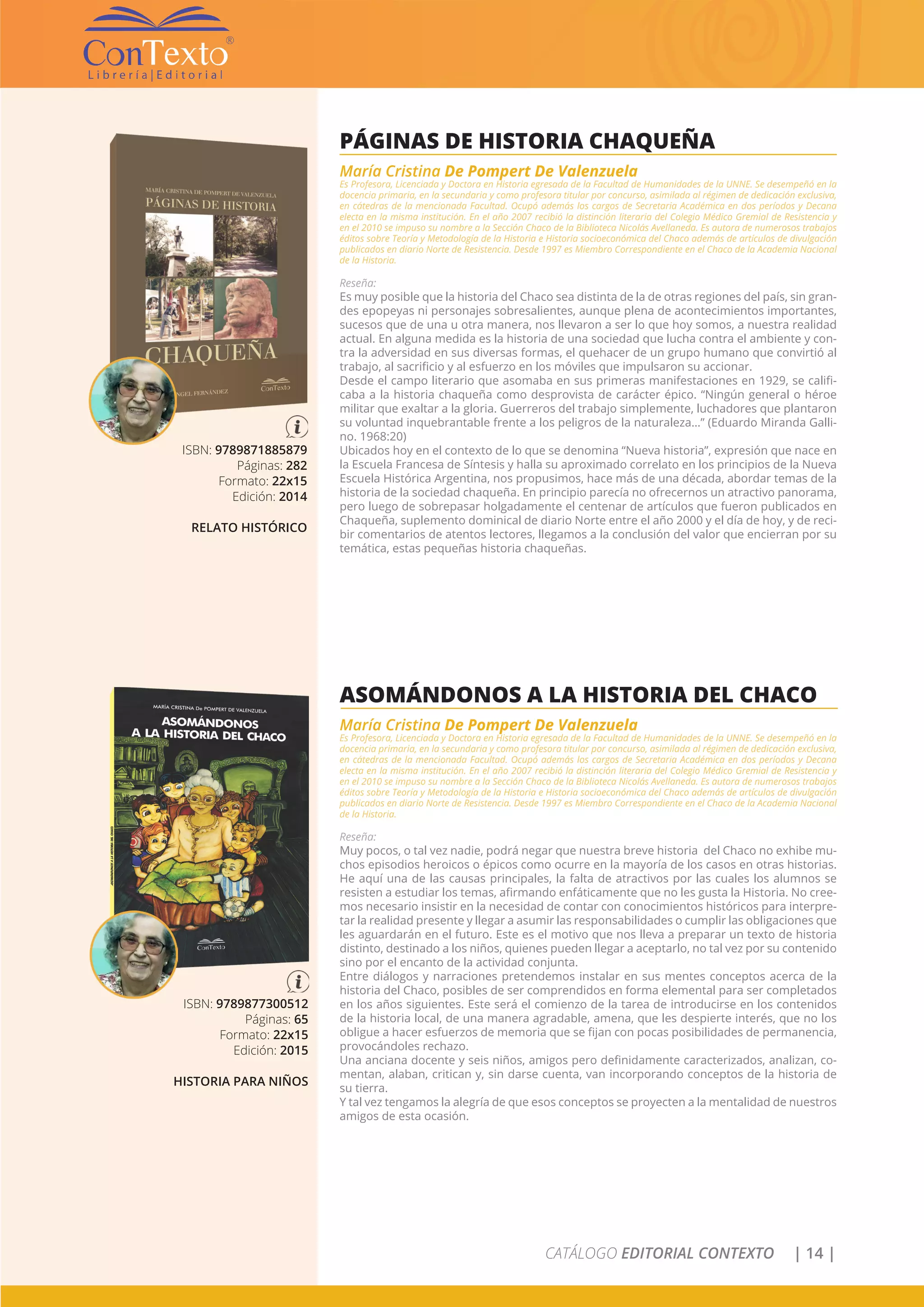 CATÁLOGO EDITORIAL CONTEXTO | 14 |
ISBN: 9789871885879
Páginas: 282
Formato: 22x15
Edición: 2014
RELATO HISTÓRICO
PÁGINAS DE HISTORIA CHAQUEÑA
María Cristina De Pompert De Valenzuela
Es Profesora, Licenciada y Doctora en Historia egresada de la Facultad de Humanidades de la UNNE. Se desempeñó en la
docencia primaria, en la secundaria y como profesora titular por concurso, asimilada al régimen de dedicación exclusiva,
en cátedras de la mencionada Facultad. Ocupó además los cargos de Secretaria Académica en dos períodos y Decana
electa en la misma institución. En el año 2007 recibió la distinción literaria del Colegio Médico Gremial de Resistencia y
en el 2010 se impuso su nombre a la Sección Chaco de la Biblioteca Nicolás Avellaneda. Es autora de numerosos trabajos
éditos sobre Teoría y Metodología de la Historia e Historia socioeconómica del Chaco además de artículos de divulgación
publicados en diario Norte de Resistencia. Desde 1997 es Miembro Correspondiente en el Chaco de la Academia Nacional
de la Historia.
Reseña:
Es muy posible que la historia del Chaco sea distinta de la de otras regiones del país, sin gran-
des epopeyas ni personajes sobresalientes, aunque plena de acontecimientos importantes,
sucesos que de una u otra manera, nos llevaron a ser lo que hoy somos, a nuestra realidad
actual. En alguna medida es la historia de una sociedad que lucha contra el ambiente y con-
tra la adversidad en sus diversas formas, el quehacer de un grupo humano que convirtió al
trabajo, al sacrificio y al esfuerzo en los móviles que impulsaron su accionar.
Desde el campo literario que asomaba en sus primeras manifestaciones en 1929, se califi-
caba a la historia chaqueña como desprovista de carácter épico. “Ningún general o héroe
militar que exaltar a la gloria. Guerreros del trabajo simplemente, luchadores que plantaron
su voluntad inquebrantable frente a los peligros de la naturaleza…” (Eduardo Miranda Galli-
no. 1968:20)
Ubicados hoy en el contexto de lo que se denomina “Nueva historia”, expresión que nace en
la Escuela Francesa de Síntesis y halla su aproximado correlato en los principios de la Nueva
Escuela Histórica Argentina, nos propusimos, hace más de una década, abordar temas de la
historia de la sociedad chaqueña. En principio parecía no ofrecernos un atractivo panorama,
pero luego de sobrepasar holgadamente el centenar de artículos que fueron publicados en
Chaqueña, suplemento dominical de diario Norte entre el año 2000 y el día de hoy, y de reci-
bir comentarios de atentos lectores, llegamos a la conclusión del valor que encierran por su
temática, estas pequeñas historia chaqueñas.
ISBN: 9789877300512
Páginas: 65
Formato: 22x15
Edición: 2015
HISTORIA PARA NIÑOS
ASOMÁNDONOS A LA HISTORIA DEL CHACO
María Cristina De Pompert De Valenzuela
Es Profesora, Licenciada y Doctora en Historia egresada de la Facultad de Humanidades de la UNNE. Se desempeñó en la
docencia primaria, en la secundaria y como profesora titular por concurso, asimilada al régimen de dedicación exclusiva,
en cátedras de la mencionada Facultad. Ocupó además los cargos de Secretaria Académica en dos períodos y Decana
electa en la misma institución. En el año 2007 recibió la distinción literaria del Colegio Médico Gremial de Resistencia y
en el 2010 se impuso su nombre a la Sección Chaco de la Biblioteca Nicolás Avellaneda. Es autora de numerosos trabajos
éditos sobre Teoría y Metodología de la Historia e Historia socioeconómica del Chaco además de artículos de divulgación
publicados en diario Norte de Resistencia. Desde 1997 es Miembro Correspondiente en el Chaco de la Academia Nacional
de la Historia.
Reseña:
Muy pocos, o tal vez nadie, podrá negar que nuestra breve historia del Chaco no exhibe mu-
chos episodios heroicos o épicos como ocurre en la mayoría de los casos en otras historias.
He aquí una de las causas principales, la falta de atractivos por las cuales los alumnos se
resisten a estudiar los temas, afirmando enfáticamente que no les gusta la Historia. No cree-
mos necesario insistir en la necesidad de contar con conocimientos históricos para interpre-
tar la realidad presente y llegar a asumir las responsabilidades o cumplir las obligaciones que
les aguardarán en el futuro. Este es el motivo que nos lleva a preparar un texto de historia
distinto, destinado a los niños, quienes pueden llegar a aceptarlo, no tal vez por su contenido
sino por el encanto de la actividad conjunta.
Entre diálogos y narraciones pretendemos instalar en sus mentes conceptos acerca de la
historia del Chaco, posibles de ser comprendidos en forma elemental para ser completados
en los años siguientes. Este será el comienzo de la tarea de introducirse en los contenidos
de la historia local, de una manera agradable, amena, que les despierte interés, que no los
obligue a hacer esfuerzos de memoria que se fijan con pocas posibilidades de permanencia,
provocándoles rechazo.
Una anciana docente y seis niños, amigos pero definidamente caracterizados, analizan, co-
mentan, alaban, critican y, sin darse cuenta, van incorporando conceptos de la historia de
su tierra.
Y tal vez tengamos la alegría de que esos conceptos se proyecten a la mentalidad de nuestros
amigos de esta ocasión.
 