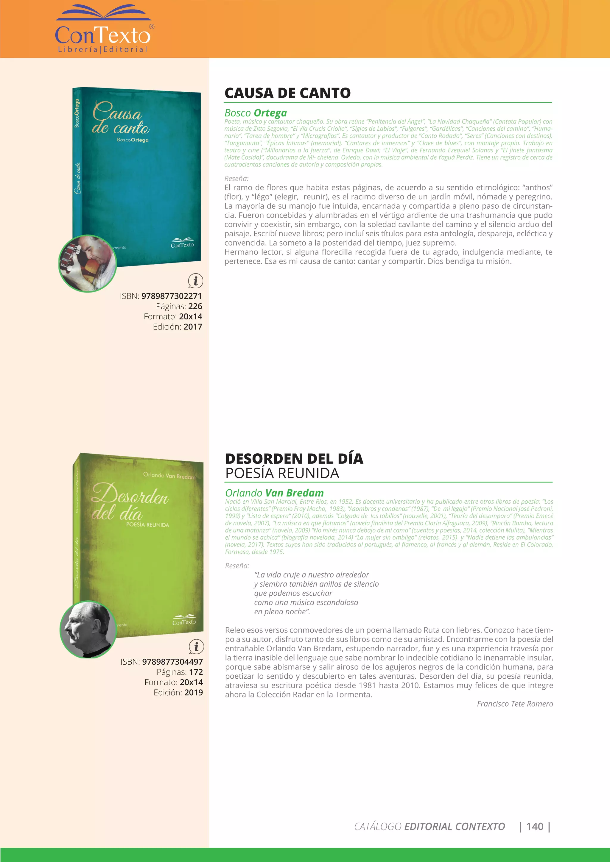CATÁLOGO EDITORIAL CONTEXTO | 140 |
ISBN: 9789877302271
Páginas: 226
Formato: 20x14
Edición: 2017
CAUSA DE CANTO
Bosco Ortega
Poeta, músico y cantautor chaqueño. Su obra reúne “Penitencia del Ángel”, “La Navidad Chaqueña” (Cantata Popular) con
música de Zitto Segovia, “El Vía Crucis Criollo”, “Siglos de Labios”, “Fulgores”, “Gardélicas”, “Canciones del camino”, “Huma-
nario”, “Tarea de hombre” y “Micrografías”. Es cantautor y productor de “Canto Rodado”, “Seres” (Canciones con destinos),
“Tangonauta”, “Épicas Íntimas” (memorial), “Cantares de inmensos” y “Clave de blues”, con montaje propio. Trabajó en
teatro y cine (”Millonarios a la fuerza”, de Enrique Dawi; “El Viaje”, de Fernando Ezequiel Solanas y “El jinete fantasma
(Mate Cosido)”, docudrama de Mi- chelena Oviedo, con la música ambiental de Yaguá Perdíz. Tiene un registro de cerca de
cuatrocientas canciones de autoría y composición propias.
Reseña:
El ramo de flores que habita estas páginas, de acuerdo a su sentido etimológico: “anthos”
(flor), y “légo” (elegir, reunir), es el racimo diverso de un jardín móvil, nómade y peregrino.
La mayoría de su manojo fue intuida, encarnada y compartida a pleno paso de circunstan-
cia. Fueron concebidas y alumbradas en el vértigo ardiente de una trashumancia que pudo
convivir y coexistir, sin embargo, con la soledad cavilante del camino y el silencio arduo del
paisaje. Escribí nueve libros; pero incluí seis títulos para esta antología, despareja, ecléctica y
convencida. La someto a la posteridad del tiempo, juez supremo.
Hermano lector, si alguna florecilla recogida fuera de tu agrado, indulgencia mediante, te
pertenece. Esa es mi causa de canto: cantar y compartir. Dios bendiga tu misión.
ISBN: 9789877304497
Páginas: 172
Formato: 20x14
Edición: 2019
DESORDEN DEL DÍA
POESÍA REUNIDA
Orlando Van Bredam
Nació en Villa San Marcial, Entre Ríos, en 1952. Es docente universitario y ha publicado entre otros libros de poesía: “Los
cielos diferentes” (Premio Fray Mocho, 1983), “Asombros y condenas” (1987), “De mi legajo” (Premio Nacional José Pedroni,
1999) y “Lista de espera” (2010), además “Colgado de los tobillos” (nouvelle, 2001), “Teoría del desamparo” (Premio Emecé
de novela, 2007), “La música en que flotamos” (novela finalista del Premio Clarín Alfaguara, 2009), “Rincón Bomba, lectura
de una matanza” (novela, 2009) “No mirés nunca debajo de mi cama” (cuentos y poesías, 2014, colección Mulita), ”Mientras
el mundo se achica” (biografía novelada, 2014) “La mujer sin ombligo” (relatos, 2015) y “Nadie detiene las ambulancias”
(novela, 2017). Textos suyos han sido traducidos al portugués, al flamenco, al francés y al alemán. Reside en El Colorado,
Formosa, desde 1975.
Reseña:
“La vida cruje a nuestro alrededor
y siembra también anillos de silencio
que podemos escuchar
como una música escandalosa
en plena noche”.
Releo esos versos conmovedores de un poema llamado Ruta con liebres. Conozco hace tiem-
po a su autor, disfruto tanto de sus libros como de su amistad. Encontrarme con la poesía del
entrañable Orlando Van Bredam, estupendo narrador, fue y es una experiencia travesía por
la tierra inasible del lenguaje que sabe nombrar lo indecible cotidiano lo inenarrable insular,
porque sabe abismarse y salir airoso de los agujeros negros de la condición humana, para
poetizar lo sentido y descubierto en tales aventuras. Desorden del día, su poesía reunida,
atraviesa su escritura poética desde 1981 hasta 2010. Estamos muy felices de que integre
ahora la Colección Radar en la Tormenta.
Francisco Tete Romero
 