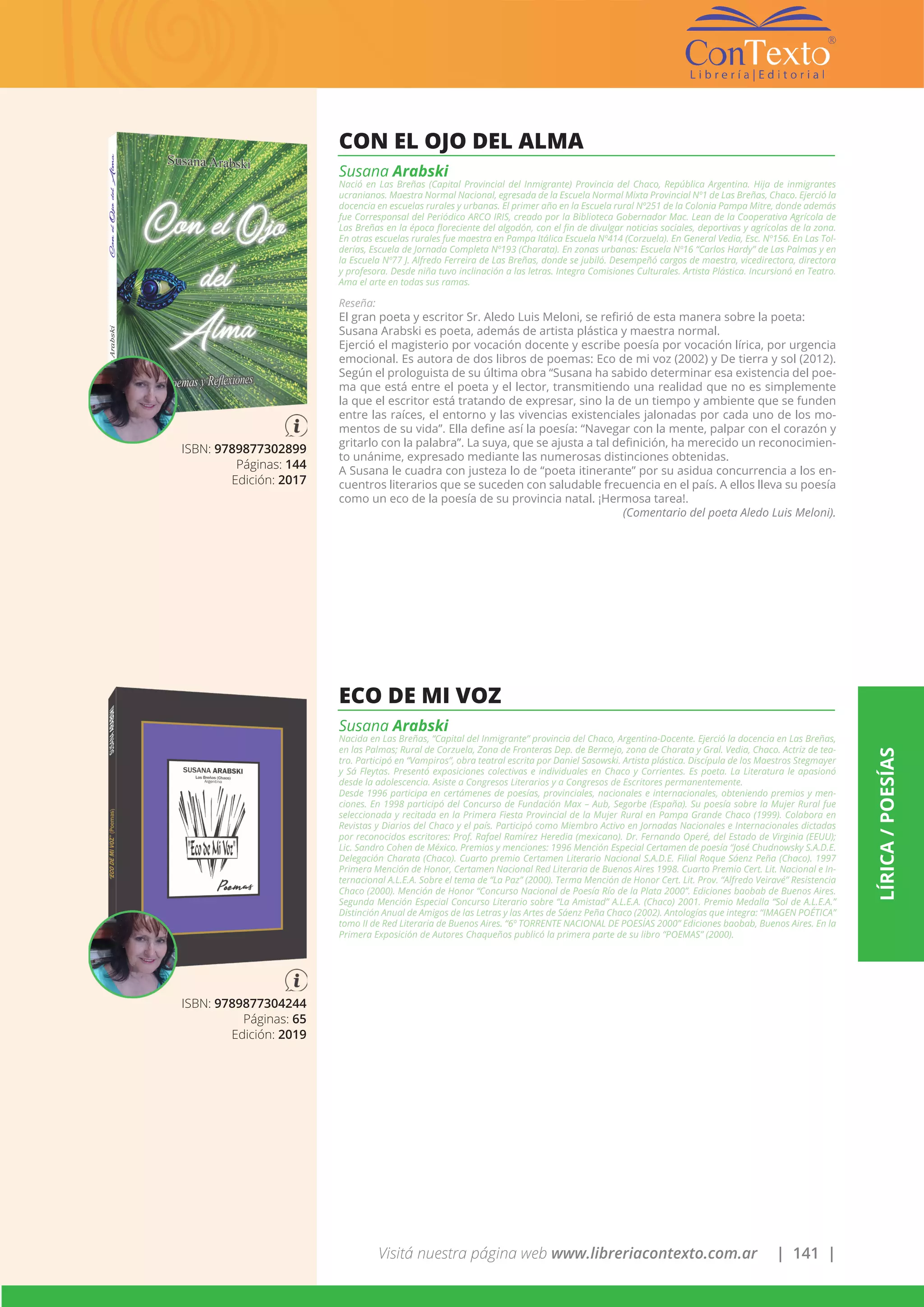 Visitá nuestra página web www.libreriacontexto.com.ar | 141 |
LÍRICA/POESÍAS
ISBN: 9789877302899
Páginas: 144
Edición: 2017
CON EL OJO DEL ALMA
Susana Arabski
Nació en Las Breñas (Capital Provincial del Inmigrante) Provincia del Chaco, República Argentina. Hija de inmigrantes
ucranianos. Maestra Normal Nacional, egresada de la Escuela Normal Mixta Provincial Nº1 de Las Breñas, Chaco. Ejerció la
docencia en escuelas rurales y urbanas. El primer año en la Escuela rural Nº251 de la Colonia Pampa Mitre, donde además
fue Corresponsal del Periódico ARCO IRIS, creado por la Biblioteca Gobernador Mac. Lean de la Cooperativa Agrícola de
Las Breñas en la época floreciente del algodón, con el fin de divulgar noticias sociales, deportivas y agrícolas de la zona.
En otras escuelas rurales fue maestra en Pampa Itálica Escuela Nº414 (Corzuela). En General Vedia, Esc. Nº156. En Las Tol-
derías, Escuela de Jornada Completa Nº193 (Charata). En zonas urbanas: Escuela Nº16 “Carlos Hardy” de Las Palmas y en
la Escuela Nº77 J. Alfredo Ferreira de Las Breñas, donde se jubiló. Desempeñó cargos de maestra, vicedirectora, directora
y profesora. Desde niña tuvo inclinación a las letras. Integra Comisiones Culturales. Artista Plástica. Incursionó en Teatro.
Ama el arte en todas sus ramas.
Reseña:
El gran poeta y escritor Sr. Aledo Luis Meloni, se refirió de esta manera sobre la poeta:
Susana Arabski es poeta, además de artista plástica y maestra normal.
Ejerció el magisterio por vocación docente y escribe poesía por vocación lírica, por urgencia
emocional. Es autora de dos libros de poemas: Eco de mi voz (2002) y De tierra y sol (2012).
Según el prologuista de su última obra “Susana ha sabido determinar esa existencia del poe-
ma que está entre el poeta y el lector, transmitiendo una realidad que no es simplemente
la que el escritor está tratando de expresar, sino la de un tiempo y ambiente que se funden
entre las raíces, el entorno y las vivencias existenciales jalonadas por cada uno de los mo-
mentos de su vida”. Ella define así la poesía: “Navegar con la mente, palpar con el corazón y
gritarlo con la palabra”. La suya, que se ajusta a tal definición, ha merecido un reconocimien-
to unánime, expresado mediante las numerosas distinciones obtenidas.
A Susana le cuadra con justeza lo de “poeta itinerante” por su asidua concurrencia a los en-
cuentros literarios que se suceden con saludable frecuencia en el país. A ellos lleva su poesía
como un eco de la poesía de su provincia natal. ¡Hermosa tarea!.
(Comentario del poeta Aledo Luis Meloni).
ISBN: 9789877304244
Páginas: 65
Edición: 2019
ECO DE MI VOZ
Susana Arabski
Nacida en Las Breñas, “Capital del Inmigrante” provincia del Chaco, Argentina-Docente. Ejerció la docencia en Las Breñas,
en las Palmas; Rural de Corzuela, Zona de Fronteras Dep. de Bermejo, zona de Charata y Gral. Vedia, Chaco. Actriz de tea-
tro. Participó en “Vampiros”, obra teatral escrita por Daniel Sasowski. Artista plástica. Discípula de los Maestros Stegmayer
y Sá Fleytas. Presentó exposiciones colectivas e individuales en Chaco y Corrientes. Es poeta. La Literatura le apasionó
desde la adolescencia. Asiste a Congresos Literarios y a Congresos de Escritores permanentemente.
Desde 1996 participa en certámenes de poesías, provinciales, nacionales e internacionales, obteniendo premios y men-
ciones. En 1998 participó del Concurso de Fundación Max – Aub, Segorbe (España). Su poesía sobre la Mujer Rural fue
seleccionada y recitada en la Primera Fiesta Provincial de la Mujer Rural en Pampa Grande Chaco (1999). Colabora en
Revistas y Diarios del Chaco y el país. Participó como Miembro Activo en Jornadas Nacionales e Internacionales dictadas
por reconocidos escritores: Prof. Rafael Ramírez Heredia (mexicano). Dr. Fernando Operé, del Estado de Virginia (EEUU);
Lic. Sandro Cohen de México. Premios y menciones: 1996 Mención Especial Certamen de poesía “José Chudnowsky S.A.D.E.
Delegación Charata (Chaco). Cuarto premio Certamen Literario Nacional S.A.D.E. Filial Roque Sáenz Peña (Chaco). 1997
Primera Mención de Honor, Certamen Nacional Red Literaria de Buenos Aires 1998. Cuarto Premio Cert. Lit. Nacional e In-
ternacional A.L.E.A. Sobre el tema de “La Paz” (2000). Terma Mención de Honor Cert. Lit. Prov. “Alfredo Veiravé” Resistencia
Chaco (2000). Mención de Honor “Concurso Nacional de Poesía Río de la Plata 2000”. Ediciones baobab de Buenos Aires.
Segunda Mención Especial Concurso Literario sobre “La Amistad” A.L.E.A. (Chaco) 2001. Premio Medalla “Sol de A.L.E.A.”
Distinción Anual de Amigos de las Letras y las Artes de Sáenz Peña Chaco (2002). Antologías que integra: “IMAGEN POÉTICA”
tomo II de Red Literaria de Buenos Aires. “6º TORRENTE NACIONAL DE POESÍAS 2000” Ediciones baobab, Buenos Aires. En la
Primera Exposición de Autores Chaqueños publicó la primera parte de su libro “POEMAS” (2000).
 