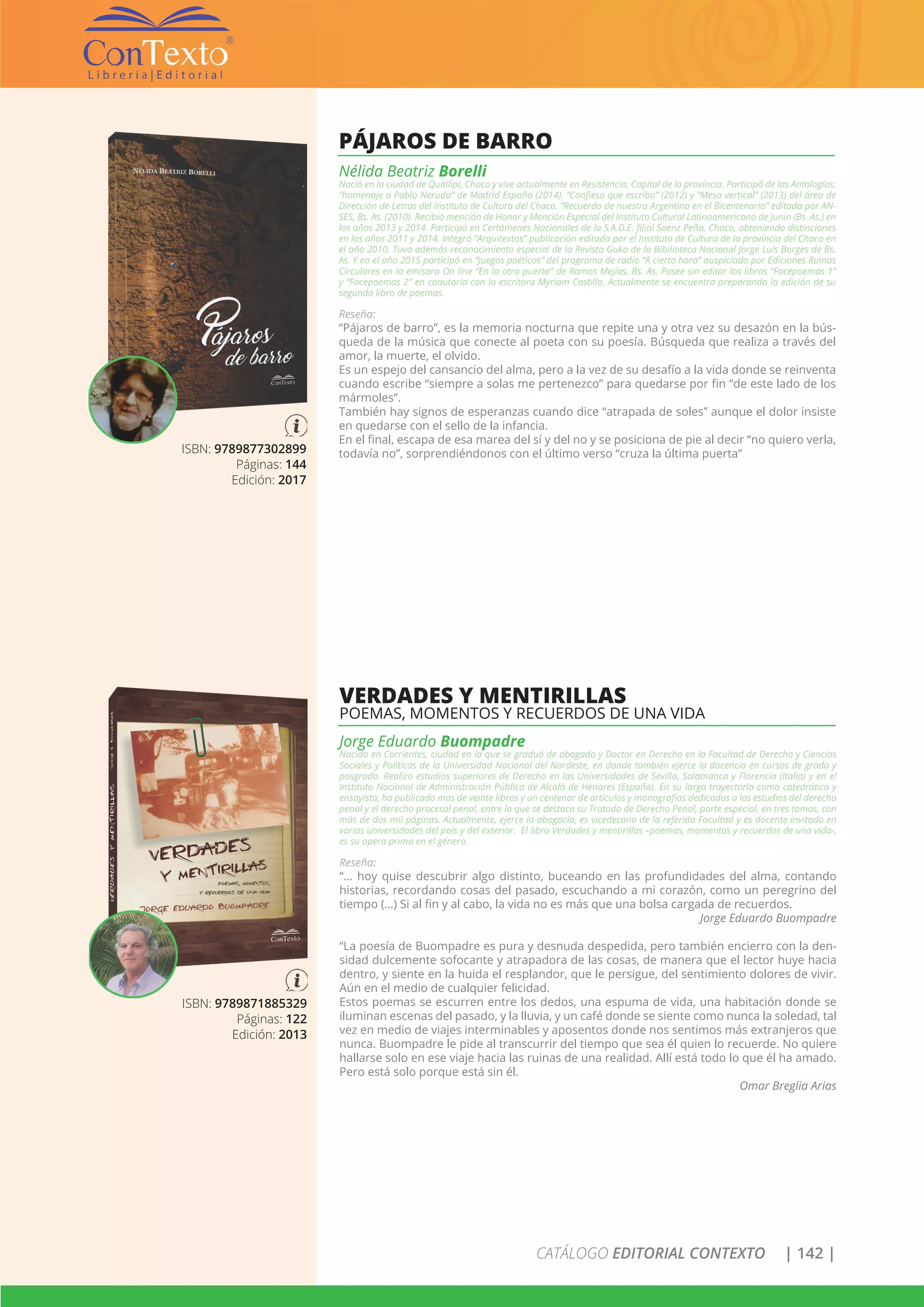 CATÁLOGO EDITORIAL CONTEXTO | 142 |
ISBN: 9789877302899
Páginas: 144
Edición: 2017
PÁJAROS DE BARRO
Nélida Beatriz Borelli
Nació en la ciudad de Quitilipi, Chaco y vive actualmente en Resistencia, Capital de la provincia. Participó de las Antologías:
“homenaje a Pablo Neruda” de Madrid España (2014). “Confieso que escribo” (2012) y “Mesa vertical” (2013) del área de
Dirección de Letras del Instituto de Cultura del Chaco. “Recuerdo de nuestra Argentina en el Bicentenario” editada por AN-
SES, Bs. As. (2010). Recibió mención de Honor y Mención Especial del Instituto Cultural Latinoamericano de Junin (Bs. As.) en
los años 2013 y 2014. Participó en Certámenes Nacionales de la S.A.D.E. filial Saenz Peña, Chaco, obteniendo distinciones
en los años 2011 y 2014. Integró “Arquitextos” publicación editada por el Instituto de Cultura de la provincia del Chaco en
el año 2010. Tuvo además reconocimiento especial de la Revista Guka de la Bibilioteca Nacional Jorge Luis Borges de Bs.
As. Y en el año 2015 participó en “Juegos poéticos” del programa de radio “A cierto hora” auspiciado por Ediciones Ruinas
Circulares en la emisora On line “En la otra puerta” de Ramos Mejías, Bs. As. Posee sin editar los libros “Facepoemas 1”
y “Facepoemas 2” en coautoría con la escritora Myriam Castillo. Actualmente se encuentra preparando la edición de su
segundo libro de poemas.
Reseña:
“Pájaros de barro”, es la memoria nocturna que repite una y otra vez su desazón en la bús-
queda de la música que conecte al poeta con su poesía. Búsqueda que realiza a través del
amor, la muerte, el olvido.
Es un espejo del cansancio del alma, pero a la vez de su desafío a la vida donde se reinventa
cuando escribe “siempre a solas me pertenezco” para quedarse por fin “de este lado de los
mármoles”.
También hay signos de esperanzas cuando dice “atrapada de soles” aunque el dolor insiste
en quedarse con el sello de la infancia.
En el final, escapa de esa marea del sí y del no y se posiciona de pie al decir “no quiero verla,
todavía no”, sorprendiéndonos con el último verso “cruza la última puerta”
ISBN: 9789871885329
Páginas: 122
Edición: 2013
VERDADES Y MENTIRILLAS
POEMAS, MOMENTOS Y RECUERDOS DE UNA VIDA
Jorge Eduardo Buompadre
Nacido en Corrientes, ciudad en la que se graduó de abogado y Doctor en Derecho en la Facultad de Derecho y Ciencias
Sociales y Políticas de la Universidad Nacional del Nordeste, en donde también ejerce la docencia en cursos de grado y
posgrado. Realizo estudios superiores de Derecho en las Universidades de Sevilla, Salamanca y Florencia (Italia) y en el
Instituto Nacional de Administración Pública de Alcalá de Henares (España). En su larga trayectoria como catedrático y
ensayista, ha publicado mas de veinte libros y un centenar de artículos y monografías dedicados a los estudios del derecho
penal y el derecho procesal penal, entre lo que se destaca su Tratado de Derecho Penal, parte especial, en tres tomos, con
más de dos mil páginas. Actualmente, ejerce la abogacía, es vicedecano de la referida Facultad y es docente invitado en
varias universidades del país y del exterior. El libro Verdades y mentirillas –poemas, momentos y recuerdos de una vida-,
es su opera prima en el género.
Reseña:
“… hoy quise descubrir algo distinto, buceando en las profundidades del alma, contando
historias, recordando cosas del pasado, escuchando a mi corazón, como un peregrino del
tiempo (…) Si al fin y al cabo, la vida no es más que una bolsa cargada de recuerdos.
Jorge Eduardo Buompadre
“La poesía de Buompadre es pura y desnuda despedida, pero también encierro con la den-
sidad dulcemente sofocante y atrapadora de las cosas, de manera que el lector huye hacia
dentro, y siente en la huida el resplandor, que le persigue, del sentimiento dolores de vivir.
Aún en el medio de cualquier felicidad.
Estos poemas se escurren entre los dedos, una espuma de vida, una habitación donde se
iluminan escenas del pasado, y la lluvia, y un café donde se siente como nunca la soledad, tal
vez en medio de viajes interminables y aposentos donde nos sentimos más extranjeros que
nunca. Buompadre le pide al transcurrir del tiempo que sea él quien lo recuerde. No quiere
hallarse solo en ese viaje hacia las ruinas de una realidad. Allí está todo lo que él ha amado.
Pero está solo porque está sin él.
Omar Breglia Arias
 