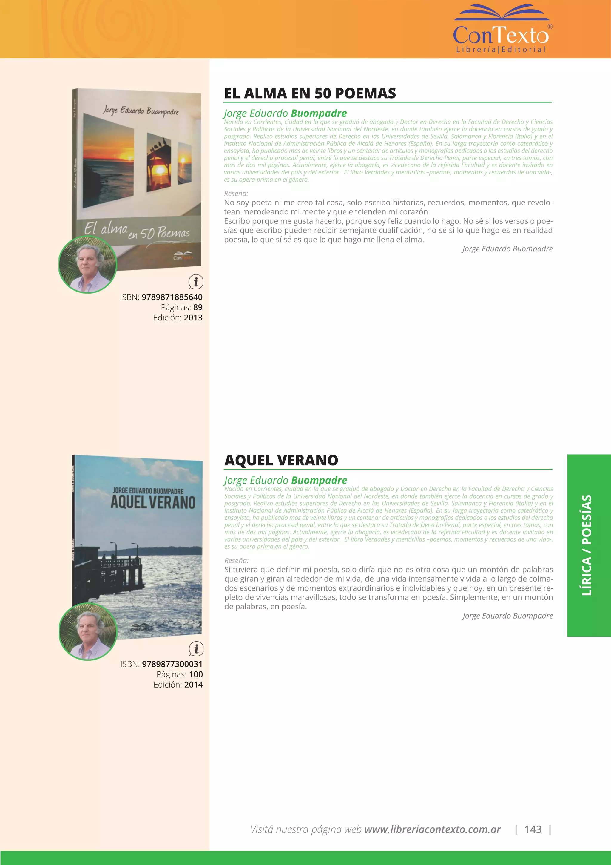 Visitá nuestra página web www.libreriacontexto.com.ar | 143 |
LÍRICA/POESÍAS
ISBN: 9789871885640
Páginas: 89
Edición: 2013
EL ALMA EN 50 POEMAS
Jorge Eduardo Buompadre
Nacido en Corrientes, ciudad en la que se graduó de abogado y Doctor en Derecho en la Facultad de Derecho y Ciencias
Sociales y Políticas de la Universidad Nacional del Nordeste, en donde también ejerce la docencia en cursos de grado y
posgrado. Realizo estudios superiores de Derecho en las Universidades de Sevilla, Salamanca y Florencia (Italia) y en el
Instituto Nacional de Administración Pública de Alcalá de Henares (España). En su larga trayectoria como catedrático y
ensayista, ha publicado mas de veinte libros y un centenar de artículos y monografías dedicados a los estudios del derecho
penal y el derecho procesal penal, entre lo que se destaca su Tratado de Derecho Penal, parte especial, en tres tomos, con
más de dos mil páginas. Actualmente, ejerce la abogacía, es vicedecano de la referida Facultad y es docente invitado en
varias universidades del país y del exterior. El libro Verdades y mentirillas –poemas, momentos y recuerdos de una vida-,
es su opera prima en el género.
Reseña:
No soy poeta ni me creo tal cosa, solo escribo historias, recuerdos, momentos, que revolo-
tean merodeando mi mente y que encienden mi corazón.
Escribo porque me gusta hacerlo, porque soy feliz cuando lo hago. No sé si los versos o poe-
sías que escribo pueden recibir semejante cualificación, no sé si lo que hago es en realidad
poesía, lo que sí sé es que lo que hago me llena el alma.
Jorge Eduardo Buompadre
ISBN: 9789877300031
Páginas: 100
Edición: 2014
AQUEL VERANO
Jorge Eduardo Buompadre
Nacido en Corrientes, ciudad en la que se graduó de abogado y Doctor en Derecho en la Facultad de Derecho y Ciencias
Sociales y Políticas de la Universidad Nacional del Nordeste, en donde también ejerce la docencia en cursos de grado y
posgrado. Realizo estudios superiores de Derecho en las Universidades de Sevilla, Salamanca y Florencia (Italia) y en el
Instituto Nacional de Administración Pública de Alcalá de Henares (España). En su larga trayectoria como catedrático y
ensayista, ha publicado mas de veinte libros y un centenar de artículos y monografías dedicados a los estudios del derecho
penal y el derecho procesal penal, entre lo que se destaca su Tratado de Derecho Penal, parte especial, en tres tomos, con
más de dos mil páginas. Actualmente, ejerce la abogacía, es vicedecano de la referida Facultad y es docente invitado en
varias universidades del país y del exterior. El libro Verdades y mentirillas –poemas, momentos y recuerdos de una vida-,
es su opera prima en el género.
Reseña:
Si tuviera que definir mi poesía, solo diría que no es otra cosa que un montón de palabras
que giran y giran alrededor de mi vida, de una vida intensamente vivida a lo largo de colma-
dos escenarios y de momentos extraordinarios e inolvidables y que hoy, en un presente re-
pleto de vivencias maravillosas, todo se transforma en poesía. Simplemente, en un montón
de palabras, en poesía.
Jorge Eduardo Buompadre
 