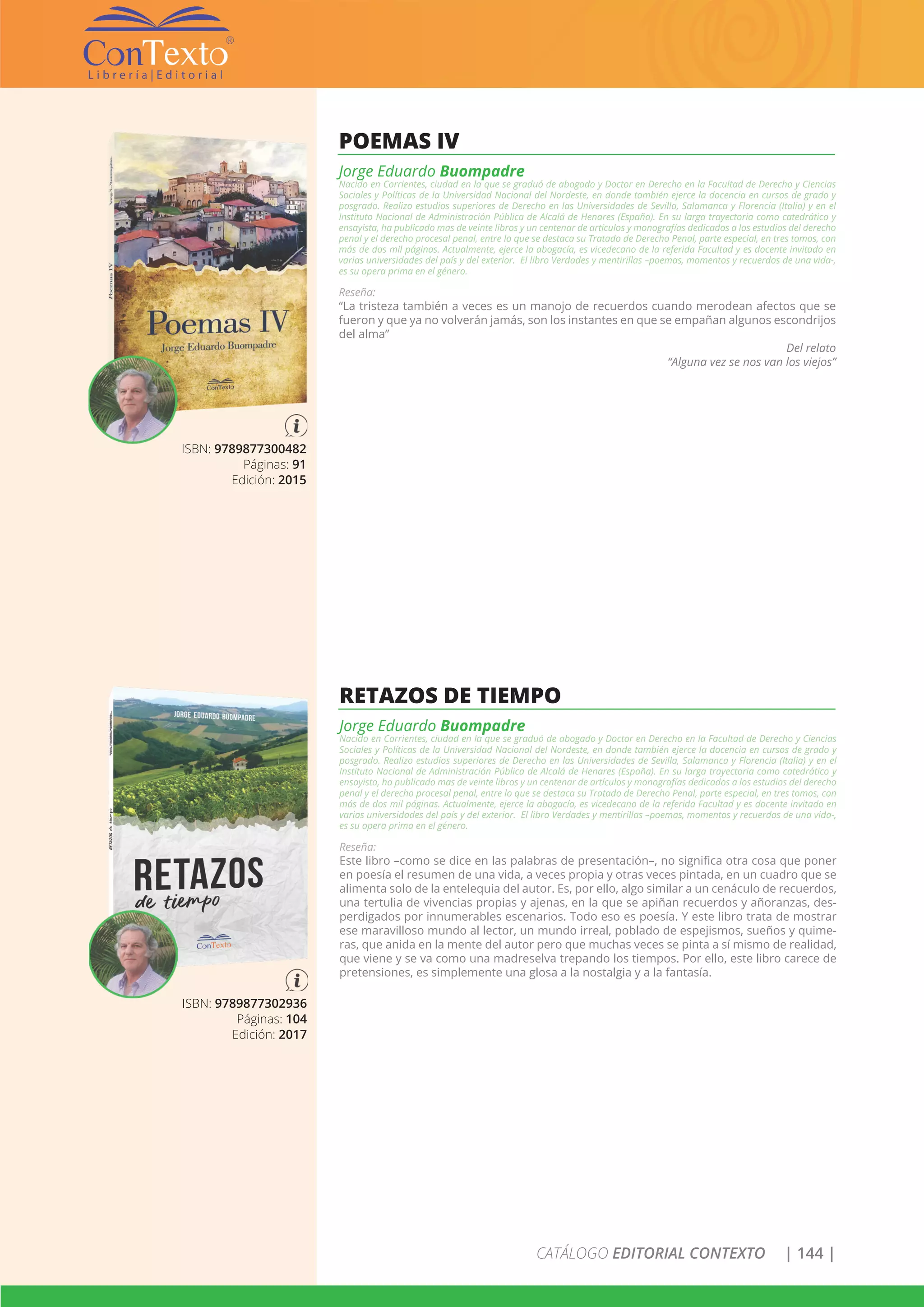 CATÁLOGO EDITORIAL CONTEXTO | 144 |
ISBN: 9789877300482
Páginas: 91
Edición: 2015
POEMAS IV
Jorge Eduardo Buompadre
Nacido en Corrientes, ciudad en la que se graduó de abogado y Doctor en Derecho en la Facultad de Derecho y Ciencias
Sociales y Políticas de la Universidad Nacional del Nordeste, en donde también ejerce la docencia en cursos de grado y
posgrado. Realizo estudios superiores de Derecho en las Universidades de Sevilla, Salamanca y Florencia (Italia) y en el
Instituto Nacional de Administración Pública de Alcalá de Henares (España). En su larga trayectoria como catedrático y
ensayista, ha publicado mas de veinte libros y un centenar de artículos y monografías dedicados a los estudios del derecho
penal y el derecho procesal penal, entre lo que se destaca su Tratado de Derecho Penal, parte especial, en tres tomos, con
más de dos mil páginas. Actualmente, ejerce la abogacía, es vicedecano de la referida Facultad y es docente invitado en
varias universidades del país y del exterior. El libro Verdades y mentirillas –poemas, momentos y recuerdos de una vida-,
es su opera prima en el género.
Reseña:
“La tristeza también a veces es un manojo de recuerdos cuando merodean afectos que se
fueron y que ya no volverán jamás, son los instantes en que se empañan algunos escondrijos
del alma”
Del relato
“Alguna vez se nos van los viejos”
ISBN: 9789877302936
Páginas: 104
Edición: 2017
RETAZOS DE TIEMPO
Jorge Eduardo Buompadre
Nacido en Corrientes, ciudad en la que se graduó de abogado y Doctor en Derecho en la Facultad de Derecho y Ciencias
Sociales y Políticas de la Universidad Nacional del Nordeste, en donde también ejerce la docencia en cursos de grado y
posgrado. Realizo estudios superiores de Derecho en las Universidades de Sevilla, Salamanca y Florencia (Italia) y en el
Instituto Nacional de Administración Pública de Alcalá de Henares (España). En su larga trayectoria como catedrático y
ensayista, ha publicado mas de veinte libros y un centenar de artículos y monografías dedicados a los estudios del derecho
penal y el derecho procesal penal, entre lo que se destaca su Tratado de Derecho Penal, parte especial, en tres tomos, con
más de dos mil páginas. Actualmente, ejerce la abogacía, es vicedecano de la referida Facultad y es docente invitado en
varias universidades del país y del exterior. El libro Verdades y mentirillas –poemas, momentos y recuerdos de una vida-,
es su opera prima en el género.
Reseña:
Este libro –como se dice en las palabras de presentación–, no significa otra cosa que poner
en poesía el resumen de una vida, a veces propia y otras veces pintada, en un cuadro que se
alimenta solo de la entelequia del autor. Es, por ello, algo similar a un cenáculo de recuerdos,
una tertulia de vivencias propias y ajenas, en la que se apiñan recuerdos y añoranzas, des-
perdigados por innumerables escenarios. Todo eso es poesía. Y este libro trata de mostrar
ese maravilloso mundo al lector, un mundo irreal, poblado de espejismos, sueños y quime-
ras, que anida en la mente del autor pero que muchas veces se pinta a sí mismo de realidad,
que viene y se va como una madreselva trepando los tiempos. Por ello, este libro carece de
pretensiones, es simplemente una glosa a la nostalgia y a la fantasía.
 