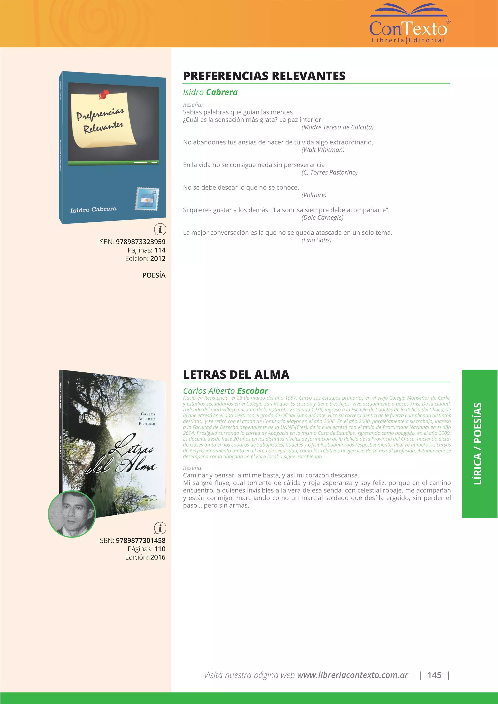 Visitá nuestra página web www.libreriacontexto.com.ar | 145 |
LÍRICA/POESÍAS
ISBN: 9789873323959
Páginas: 114
Edición: 2012
POESÍA
PREFERENCIAS RELEVANTES
Isidro Cabrera
Reseña:
Sabias palabras que guían las mentes
¿Cuál es la sensación más grata? La paz interior.
(Madre Teresa de Calcuta)
No abandones tus ansias de hacer de tu vida algo extraordinario.
(Walt Whitman)
En la vida no se consigue nada sin perseverancia
(C. Torres Pastorino)
No se debe desear lo que no se conoce.
(Voltaire)
Si quieres gustar a los demás: “La sonrisa siempre debe acompañarte”.
(Dale Carnegie)
La mejor conversación es la que no se queda atascada en un solo tema.
(Lina Sotis)
ISBN: 9789877301458
Páginas: 110
Edición: 2016
LETRAS DEL ALMA
Carlos Alberto Escobar
Nació en Resistencia, el 28 de marzo del año 1957. Curso sus estudios primarios en el viejo Colegio Monseñor de Carlo,
y estudios secundarios en el Colegio San Roque. Es casado y tiene tres hijos. Vive actualmente a pocos kms. De la ciudad,
rodeado del maravilloso encanto de lo natural… En el año 1978, ingresó a la Escuela de Cadetes de la Policía del Chaco, de
la que egresó en el año 1980 con el grado de Oficial Subayudante. Hizo su carrera dentro de la fuerza cumpliendo distintos
destinos, y se retiró con el grado de Comisario Mayor en el año 2006. En el año 2000, paralelamente a su trabajo, ingreso
a la Facultad de Derecho dependiente de la UNNE-(Ctes), de la cual egresó con el título de Procurador Nacional en el año
2004. Prosiguió cursando la carrea de Abogacía en la misma Casa de Estudios, egresando como abogado, en el año 2009.
Es docente desde hace 20 años en los distintos niveles de formación de la Policía de la Provincia del Chaco, haciendo dicta-
do clases tanto en los cuadros de Suboficiales, Cadetes y Oficiales Subalternos respectivamente. Realizó numerosos cursos
de perfeccionamiento tanto en el área de seguridad, como los relativos al ejercicio de su actual profesión. Actualmente se
desempeña como abogado en el Foro local; y sigue escribiendo.
Reseña:
Caminar y pensar, a mi me basta, y así mi corazón descansa.
Mi sangre fluye, cual torrente de cálida y roja esperanza y soy feliz, porque en el camino
encuentro, a quienes invisibles a la vera de esa senda, con celestial ropaje, me acompañan
y están conmigo, marchando como un marcial soldado que desfila erguido, sin perder el
paso... pero sin armas.
 