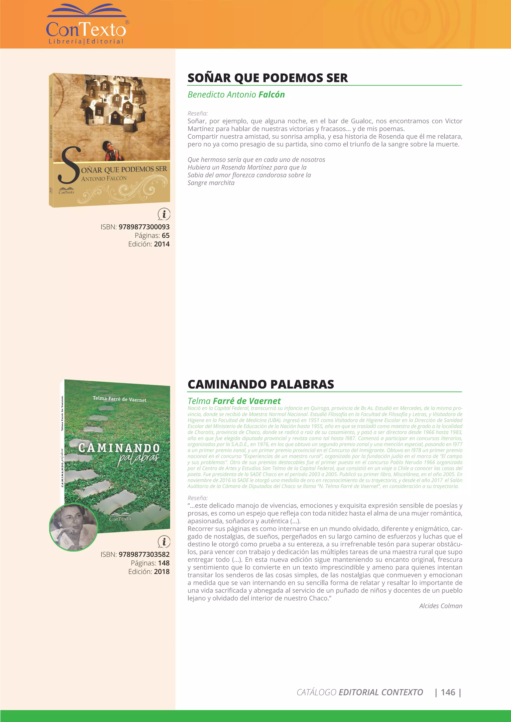 CATÁLOGO EDITORIAL CONTEXTO | 146 |
ISBN: 9789877300093
Páginas: 65
Edición: 2014
SOÑAR QUE PODEMOS SER
Benedicto Antonio Falcón
Reseña:
Soñar, por ejemplo, que alguna noche, en el bar de Gualoc, nos encontramos con Victor
Martínez para hablar de nuestras victorias y fracasos… y de mis poemas.
Compartir nuestra amistad, su sonrisa amplia, y esa historia de Rosenda que él me relatara,
pero no ya como presagio de su partida, sino como el triunfo de la sangre sobre la muerte.
Que hermoso sería que en cada uno de nosotros
Hubiera un Rosenda Martínez para que la
Sabia del amor florezca candorosa sobre la
Sangre marchita
ISBN: 9789877303582
Páginas: 148
Edición: 2018
CAMINANDO PALABRAS
Telma Farré de Vaernet
Nació en la Capital Federal, transcurrió su infancia en Quiroga, provincia de Bs As. Estudió en Mercedes, de la misma pro-
vincia, donde se recibió de Maestra Normal Nacional. Estudió Filosofía en la Facultad de Filosofía y Letras, y Visitadora de
Higiene en la Facultad de Medicina (UBA). Ingresó en 1951 como Visitadora de Higiene Escolar en la Dirección de Sanidad
Escolar del Ministerio de Educación de la Nación hasta 1955, año en que se trasladó como maestra de grado a la localidad
de Chorotis, provincia de Chaco, donde se radicó a raíz de su casamiento, y pasó a ser directora desde 1966 hasta 1983,
año en que fue elegida diputada provincial y revista como tal hasta l987. Comenzó a participar en concursos literarios,
organizados por la S.A.D.E., en 1976, en los que obtuvo un segundo premio zonal y una mención especial, pasando en l977
a un primer premio zonal, y un primer premio provincial en el Concurso del Inmigrante. Obtuvo en l978 un primer premio
nacional en el concurso “Experiencias de un maestro rural”, organizado por la fundación judía en el marco de “El campo
y sus problemas”. Otro de sus premios destacables fue el primer puesto en el concurso Pablo Neruda 1966 organizado
por el Centro de Artes y Estudios San Telmo de la Capital Federal, que consistió en un viaje a Chile a conocer las casas del
poeta. Fue presidenta de la SADE Chaco en el período 2003 a 2005. Publicó su primer libro, Miscelánea, en el año 2005. En
noviembre de 2016 la SADE le otorgó una medalla de oro en reconocimiento de su trayectoria, y desde el año 2017 el Salón
Auditorio de la Cámara de Diputados del Chaco se llama “N. Telma Farré de Vaernet”, en consideración a su trayectoria.
Reseña:
“…este delicado manojo de vivencias, emociones y exquisita expresión sensible de poesías y
prosas, es como un espejo que refleja con toda nitidez hasta el alma de una mujer romántica,
apasionada, soñadora y auténtica (…).
Recorrer sus páginas es como internarse en un mundo olvidado, diferente y enigmático, car-
gado de nostalgias, de sueños, pergeñados en su largo camino de esfuerzos y luchas que el
destino le otorgó como prueba a su entereza, a su irrefrenable tesón para superar obstácu-
los, para vencer con trabajo y dedicación las múltiples tareas de una maestra rural que supo
entregar todo (…). En esta nueva edición sigue manteniendo su encanto original, frescura
y sentimiento que lo convierte en un texto imprescindible y ameno para quienes intentan
transitar los senderos de las cosas simples, de las nostalgias que conmueven y emocionan
a medida que se van internando en su sencilla forma de relatar y resaltar lo importante de
una vida sacrificada y abnegada al servicio de un puñado de niños y docentes de un pueblo
lejano y olvidado del interior de nuestro Chaco.”
Alcides Colman
 