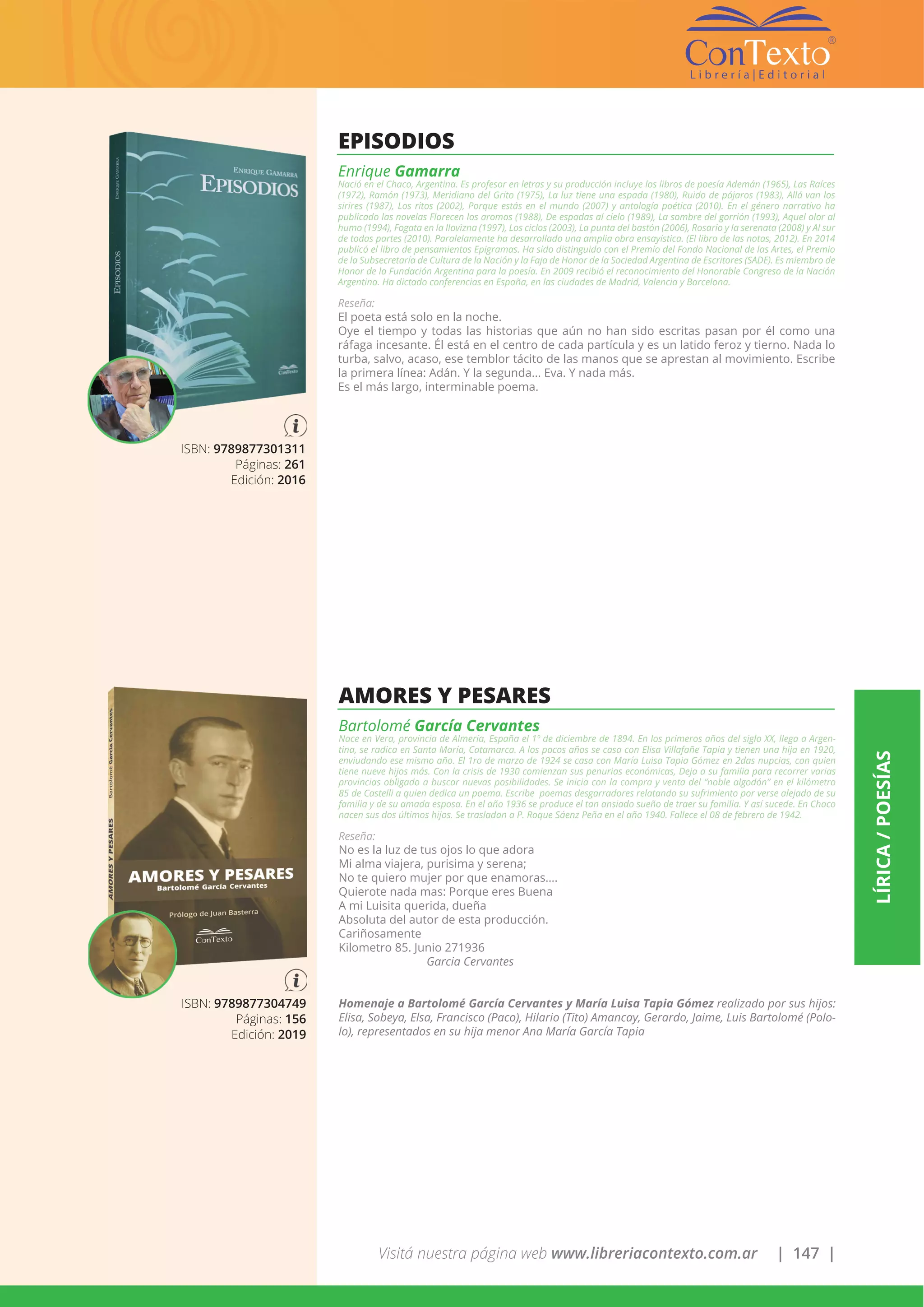 Visitá nuestra página web www.libreriacontexto.com.ar | 147 |
LÍRICA/POESÍAS
ISBN: 9789877301311
Páginas: 261
Edición: 2016
EPISODIOS
Enrique Gamarra
Nació en el Chaco, Argentina. Es profesor en letras y su producción incluye los libros de poesía Ademán (1965), Las Raíces
(1972), Ramón (1973), Meridiano del Grito (1975), La luz tiene una espada (1980), Ruido de pájaros (1983), Allá van los
sirires (1987), Los ritos (2002), Porque estás en el mundo (2007) y antología poética (2010). En el género narrativo ha
publicado las novelas Florecen los aromos (1988), De espadas al cielo (1989), La sombre del gorrión (1993), Aquel olor al
humo (1994), Fogata en la llovizna (1997), Los ciclos (2003), La punta del bastón (2006), Rosario y la serenata (2008) y Al sur
de todas partes (2010). Paralelamente ha desarrollado una amplia obra ensayística. (El libro de las notas, 2012). En 2014
publicó el libro de pensamientos Epigramas. Ha sido distinguido con el Premio del Fondo Nacional de las Artes, el Premio
de la Subsecretaría de Cultura de la Nación y la Faja de Honor de la Sociedad Argentina de Escritores (SADE). Es miembro de
Honor de la Fundación Argentina para la poesía. En 2009 recibió el reconocimiento del Honorable Congreso de la Nación
Argentina. Ha dictado conferencias en España, en las ciudades de Madrid, Valencia y Barcelona.
Reseña:
El poeta está solo en la noche.
Oye el tiempo y todas las historias que aún no han sido escritas pasan por él como una
ráfaga incesante. Él está en el centro de cada partícula y es un latido feroz y tierno. Nada lo
turba, salvo, acaso, ese temblor tácito de las manos que se aprestan al movimiento. Escribe
la primera línea: Adán. Y la segunda... Eva. Y nada más.
Es el más largo, interminable poema.
ISBN: 9789877304749
Páginas: 156
Edición: 2019
AMORES Y PESARES
Bartolomé García Cervantes
Nace en Vera, provincia de Almería, España el 1º de diciembre de 1894. En los primeros años del siglo XX, llega a Argen-
tina, se radica en Santa María, Catamarca. A los pocos años se casa con Elisa Villafañe Tapia y tienen una hija en 1920,
enviudando ese mismo año. El 1ro de marzo de 1924 se casa con María Luisa Tapia Gómez en 2das nupcias, con quien
tiene nueve hijos más. Con la crisis de 1930 comienzan sus penurias económicas, Deja a su familia para recorrer varias
provincias obligado a buscar nuevas posibilidades. Se inicia con la compra y venta del “noble algodón” en el kilómetro
85 de Castelli a quien dedica un poema. Escribe poemas desgarradores relatando su sufrimiento por verse alejado de su
familia y de su amada esposa. En el año 1936 se produce el tan ansiado sueño de traer su familia. Y así sucede. En Chaco
nacen sus dos últimos hijos. Se trasladan a P. Roque Sáenz Peña en el año 1940. Fallece el 08 de febrero de 1942.
Reseña:
No es la luz de tus ojos lo que adora
Mi alma viajera, purisima y serena;
No te quiero mujer por que enamoras….
Quierote nada mas: Porque eres Buena
A mi Luisita querida, dueña
Absoluta del autor de esta producción.
Cariñosamente
Kilometro 85. Junio 271936
Garcia Cervantes
Homenaje a Bartolomé García Cervantes y María Luisa Tapia Gómez realizado por sus hijos:
Elisa, Sobeya, Elsa, Francisco (Paco), Hilario (Tito) Amancay, Gerardo, Jaime, Luis Bartolomé (Polo-
lo), representados en su hija menor Ana María García Tapia
 