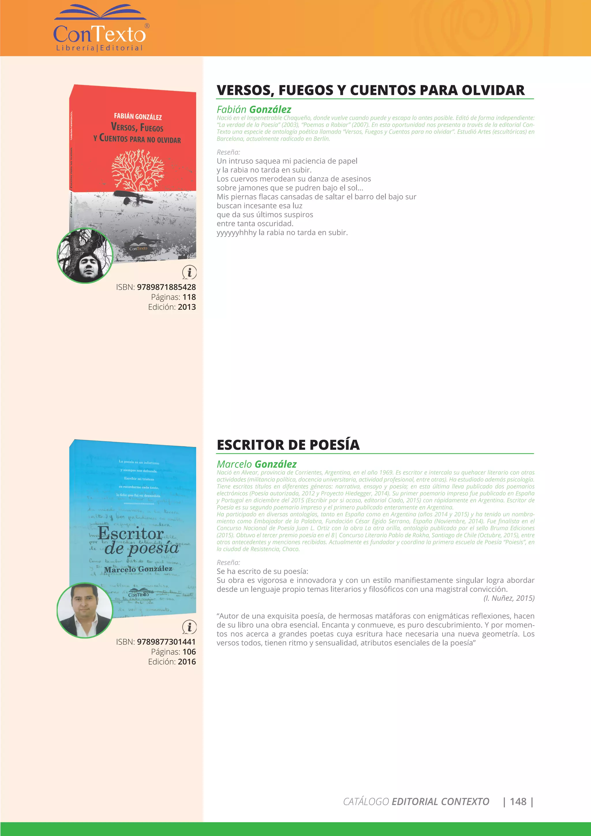 CATÁLOGO EDITORIAL CONTEXTO | 148 |
ISBN: 9789871885428
Páginas: 118
Edición: 2013
VERSOS, FUEGOS Y CUENTOS PARA OLVIDAR
Fabián González
Nació en el Impenetrable Chaqueño, donde vuelve cuando puede y escapa lo antes posible. Editó de forma independiente:
“La verdad de la Poesía” (2003), “Poemas a Rabiar” (2007). En esta oportunidad nos presenta a través de la editorial Con-
Texto una especie de antología poética llamada “Versos, Fuegos y Cuentos para no olvidar”. Estudió Artes (escultóricas) en
Barcelona, actualmente radicado en Berlín.
Reseña:
Un intruso saquea mi paciencia de papel
y la rabia no tarda en subir.
Los cuervos merodean su danza de asesinos
sobre jamones que se pudren bajo el sol...
Mis piernas flacas cansadas de saltar el barro del bajo sur
buscan incesante esa luz
que da sus últimos suspiros
entre tanta oscuridad.
yyyyyyhhhy la rabia no tarda en subir.
ISBN: 9789877301441
Páginas: 106
Edición: 2016
ESCRITOR DE POESÍA
Marcelo González
Nació en Alvear, provincia de Corrientes, Argentina, en el año 1969. Es escritor e intercala su quehacer literario con otras
actividades (militancia política, docencia universitaria, actividad profesional, entre otras). Ha estudiado además psicología.
Tiene escritos títulos en diferentes géneros: narrativa, ensayo y poesía; en esta última lleva publicado dos poemarios
electrónicos (Poesía autorizada, 2012 y Proyecto Hiedegger, 2014). Su primer poemario impreso fue publicado en España
y Portugal en diciembre del 2015 (Escribir por si acaso, editorial Ciado, 2015) con rápidamente en Argentina. Escritor de
Poesía es su segundo poemario impreso y el primero publicado enteramente en Argentina.
Ha participado en diversas antologías, tanto en España como en Argentina (años 2014 y 2015) y ha tenido un nombra-
miento como Embajador de la Palabra, Fundación César Egido Serrano, España (Noviembre, 2014). Fue finalista en el
Concurso Nacional de Poesía Juan L. Ortiz con la obra La otra orilla, antología publicada por el sello Bruma Ediciones
(2015). Obtuvo el tercer premio poesía en el 8| Concurso Literario Pablo de Rokha, Santiago de Chile (Octubre, 2015), entre
otros antecedentes y menciones recibidas. Actualmente es fundador y coordina la primera escuela de Poesía “Poiesis”, en
la ciudad de Resistencia, Chaco.
Reseña:
Se ha escrito de su poesía:
Su obra es vigorosa e innovadora y con un estilo manifiestamente singular logra abordar
desde un lenguaje propio temas literarios y filosóficos con una magistral convicción.
(I. Nuñez, 2015)
“Autor de una exquisita poesía, de hermosas matáforas con enigmáticas reflexiones, hacen
de su libro una obra esencial. Encanta y conmueve, es puro descubrimiento. Y por momen-
tos nos acerca a grandes poetas cuya esritura hace necesaria una nueva geometría. Los
versos todos, tienen ritmo y sensualidad, atributos esenciales de la poesía”
 