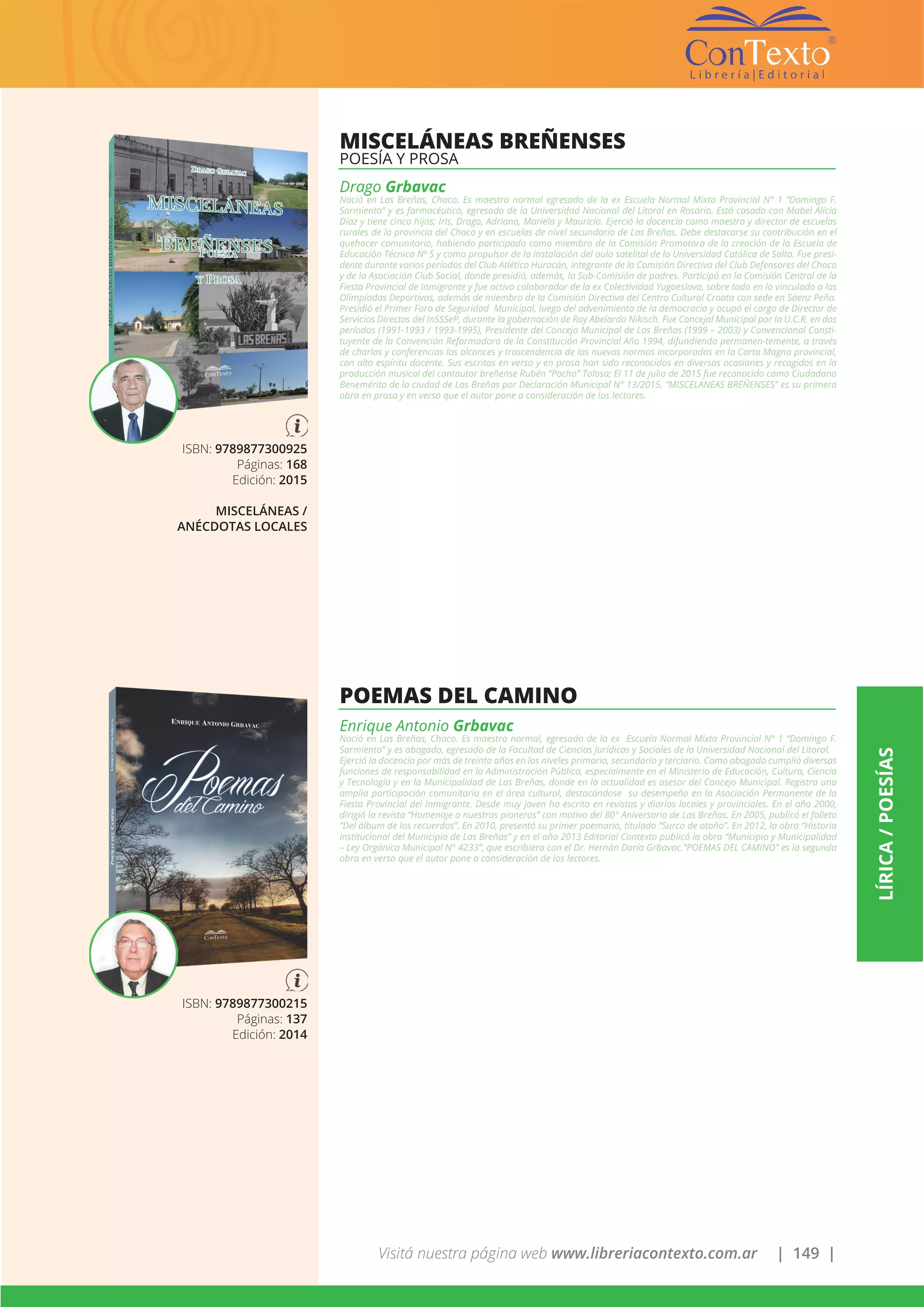 Visitá nuestra página web www.libreriacontexto.com.ar | 149 |
LÍRICA/POESÍAS
ISBN: 9789877300925
Páginas: 168
Edición: 2015
MISCELÁNEAS /
ANÉCDOTAS LOCALES
MISCELÁNEAS BREÑENSES
POESÍA Y PROSA
Drago Grbavac
Nació en Las Breñas, Chaco. Es maestro normal egresado de la ex Escuela Normal Mixta Provincial N° 1 “Domingo F.
Sarmiento” y es farmacéutico, egresado de la Universidad Nacional del Litoral en Rosario. Está casado con Mabel Alicia
Díaz y tiene cinco hijos; Iris, Drago, Adriana, Mariela y Mauricio. Ejerció la docencia como maestro y director de escuelas
rurales de la provincia del Chaco y en escuelas de nivel secundario de Las Breñas. Debe destacarse su contribución en el
quehacer comunitario, habiendo participado como miembro de la Comisión Promotora de la creación de la Escuela de
Educación Técnica Nº 5 y como propulsor de la instalación del aula satelital de la Universidad Católica de Salta. Fue presi-
dente durante varios períodos del Club Atlético Huracán, integrante de la Comisión Directiva del Club Defensores del Chaco
y de la Asociación Club Social, donde presidió, además, la Sub-Comisión de padres. Participó en la Comisión Central de la
Fiesta Provincial de Inmigrante y fue activo colaborador de la ex Colectividad Yugoeslava, sobre todo en lo vinculado a las
Olimpíadas Deportivas, además de miembro de la Comisión Directiva del Centro Cultural Croata con sede en Sáenz Peña.
Presidió el Primer Foro de Seguridad Municipal, luego del advenimiento de la democracia y ocupó el cargo de Director de
Servicios Directos del InSSSeP, durante la gobernación de Roy Abelardo Nikisch. Fue Concejal Municipal por la U.C.R. en dos
períodos (1991-1993 / 1993-1995), Presidente del Concejo Municipal de Las Breñas (1999 – 2003) y Convencional Consti-
tuyente de la Convención Reformadora de la Constitución Provincial Año 1994, difundiendo permanen-temente, a través
de charlas y conferencias los alcances y trascendencia de las nuevas normas incorporadas en la Carta Magna provincial,
con alto espíritu docente. Sus escritos en verso y en prosa han sido reconocidos en diversas ocasiones y recogidos en la
producción musical del cantautor breñense Rubén “Pocho” Tolosa; El 11 de julio de 2015 fue reconocido como Ciudadano
Benemérito de la ciudad de Las Breñas por Declaración Municipal N° 13/2015. “MISCELANEAS BREÑENSES” es su primera
obra en prosa y en verso que el autor pone a consideración de los lectores.
ISBN: 9789877300215
Páginas: 137
Edición: 2014
POEMAS DEL CAMINO
Enrique Antonio Grbavac
Nació en Las Breñas, Chaco. Es maestro normal, egresado de la ex Escuela Normal Mixta Provincial N° 1 “Domingo F.
Sarmiento” y es abogado, egresado de la Facultad de Ciencias Jurídicas y Sociales de la Universidad Nacional del Litoral.
Ejerció la docencia por más de treinta años en los niveles primario, secundario y terciario. Como abogado cumplió diversas
funciones de responsabilidad en la Administración Pública, especialmente en el Ministerio de Educación, Cultura, Ciencia
y Tecnología y en la Municipalidad de Las Breñas, donde en la actualidad es asesor del Concejo Municipal. Registra una
amplia participación comunitaria en el área cultural, destacándose su desempeño en la Asociación Permanente de la
Fiesta Provincial del Inmigrante. Desde muy joven ha escrito en revistas y diarios locales y provinciales. En el año 2000,
dirigió la revista “Homenaje a nuestros pioneros” con motivo del 80° Aniversario de Las Breñas. En 2005, publicó el folleto
“Del álbum de los recuerdos”. En 2010, presentó su primer poemario, titulado “Surco de otoño”. En 2012, la obra “Historia
institucional del Municipio de Las Breñas” y en el año 2013 Editorial Contexto publicó la obra “Municipio y Municipalidad
– Ley Orgánica Municipal N° 4233”, que escribiera con el Dr. Hernán Darío Grbavac.“POEMAS DEL CAMINO” es la segunda
obra en verso que el autor pone a consideración de los lectores.
 