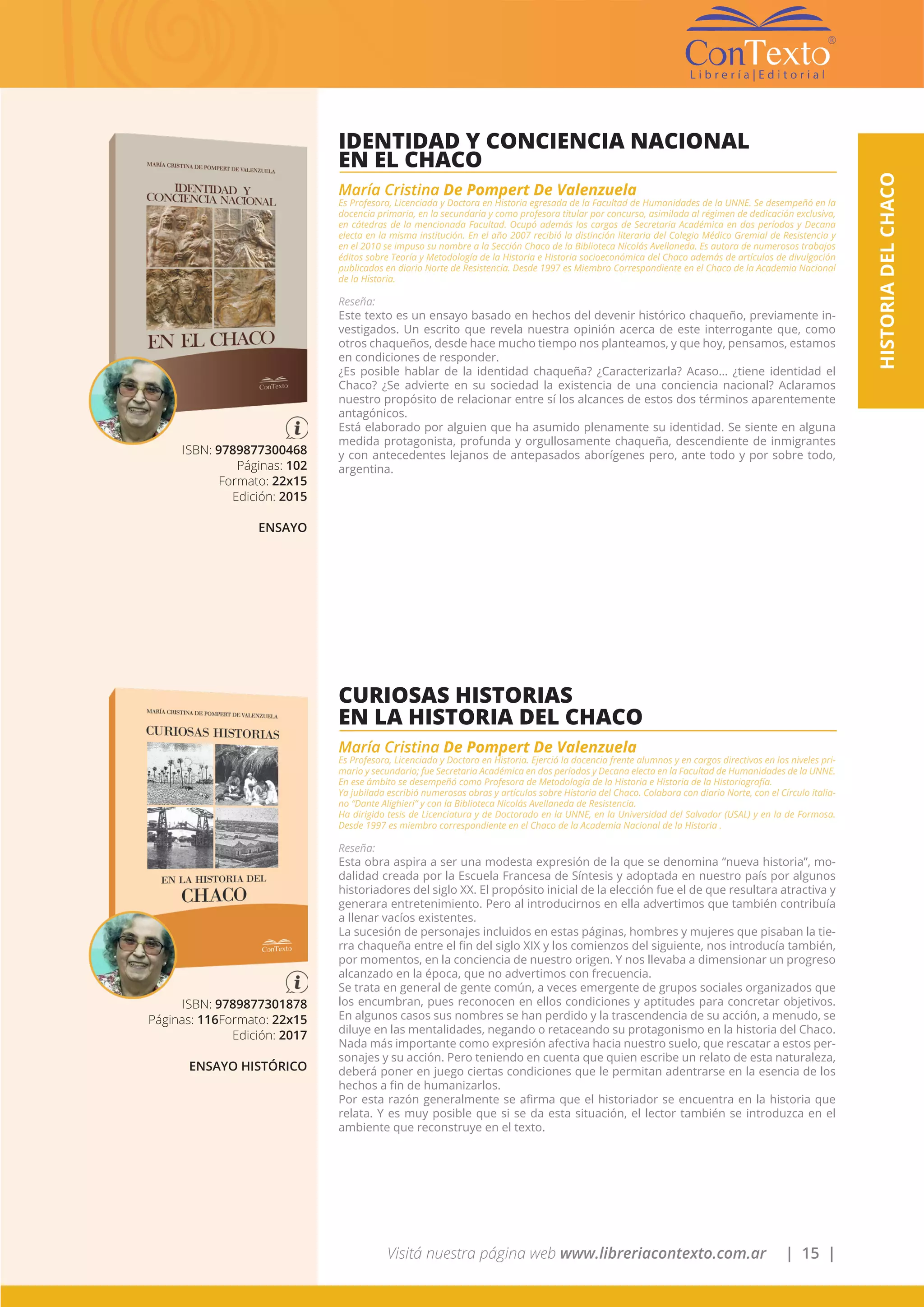 Visitá nuestra página web www.libreriacontexto.com.ar | 15 |
HISTORIADELCHACO
ISBN: 9789877300468
Páginas: 102
Formato: 22x15
Edición: 2015
ENSAYO
IDENTIDAD Y CONCIENCIA NACIONAL
EN EL CHACO
María Cristina De Pompert De Valenzuela
Es Profesora, Licenciada y Doctora en Historia egresada de la Facultad de Humanidades de la UNNE. Se desempeñó en la
docencia primaria, en la secundaria y como profesora titular por concurso, asimilada al régimen de dedicación exclusiva,
en cátedras de la mencionada Facultad. Ocupó además los cargos de Secretaria Académica en dos períodos y Decana
electa en la misma institución. En el año 2007 recibió la distinción literaria del Colegio Médico Gremial de Resistencia y
en el 2010 se impuso su nombre a la Sección Chaco de la Biblioteca Nicolás Avellaneda. Es autora de numerosos trabajos
éditos sobre Teoría y Metodología de la Historia e Historia socioeconómica del Chaco además de artículos de divulgación
publicados en diario Norte de Resistencia. Desde 1997 es Miembro Correspondiente en el Chaco de la Academia Nacional
de la Historia.
Reseña:
Este texto es un ensayo basado en hechos del devenir histórico chaqueño, previamente in-
vestigados. Un escrito que revela nuestra opinión acerca de este interrogante que, como
otros chaqueños, desde hace mucho tiempo nos planteamos, y que hoy, pensamos, estamos
en condiciones de responder.
¿Es posible hablar de la identidad chaqueña? ¿Caracterizarla? Acaso… ¿tiene identidad el
Chaco? ¿Se advierte en su sociedad la existencia de una conciencia nacional? Aclaramos
nuestro propósito de relacionar entre sí los alcances de estos dos términos aparentemente
antagónicos.
Está elaborado por alguien que ha asumido plenamente su identidad. Se siente en alguna
medida protagonista, profunda y orgullosamente chaqueña, descendiente de inmigrantes
y con antecedentes lejanos de antepasados aborígenes pero, ante todo y por sobre todo,
argentina.
ISBN: 9789877301878
Páginas: 116Formato: 22x15
Edición: 2017
ENSAYO HISTÓRICO
CURIOSAS HISTORIAS
EN LA HISTORIA DEL CHACO
María Cristina De Pompert De Valenzuela
Es Profesora, Licenciada y Doctora en Historia. Ejerció la docencia frente alumnos y en cargos directivos en los niveles pri-
mario y secundario; fue Secretaria Académica en dos períodos y Decana electa en la Facultad de Humanidades de la UNNE.
En ese ámbito se desempeñó como Profesora de Metodología de la Historia e Historia de la Historiografía.
Ya jubilada escribió numerosas obras y artículos sobre Historia del Chaco. Colabora con diario Norte, con el Círculo italia-
no “Dante Alighieri” y con la Biblioteca Nicolás Avellaneda de Resistencia.
Ha dirigido tesis de Licenciatura y de Doctorado en la UNNE, en la Universidad del Salvador (USAL) y en la de Formosa.
Desde 1997 es miembro correspondiente en el Chaco de la Academia Nacional de la Historia .
Reseña:
Esta obra aspira a ser una modesta expresión de la que se denomina “nueva historia”, mo-
dalidad creada por la Escuela Francesa de Síntesis y adoptada en nuestro país por algunos
historiadores del siglo XX. El propósito inicial de la elección fue el de que resultara atractiva y
generara entretenimiento. Pero al introducirnos en ella advertimos que también contribuía
a llenar vacíos existentes.
La sucesión de personajes incluidos en estas páginas, hombres y mujeres que pisaban la tie-
rra chaqueña entre el fin del siglo XIX y los comienzos del siguiente, nos introducía también,
por momentos, en la conciencia de nuestro origen. Y nos llevaba a dimensionar un progreso
alcanzado en la época, que no advertimos con frecuencia.
Se trata en general de gente común, a veces emergente de grupos sociales organizados que
los encumbran, pues reconocen en ellos condiciones y aptitudes para concretar objetivos.
En algunos casos sus nombres se han perdido y la trascendencia de su acción, a menudo, se
diluye en las mentalidades, negando o retaceando su protagonismo en la historia del Chaco.
Nada más importante como expresión afectiva hacia nuestro suelo, que rescatar a estos per-
sonajes y su acción. Pero teniendo en cuenta que quien escribe un relato de esta naturaleza,
deberá poner en juego ciertas condiciones que le permitan adentrarse en la esencia de los
hechos a fin de humanizarlos.
Por esta razón generalmente se afirma que el historiador se encuentra en la historia que
relata. Y es muy posible que si se da esta situación, el lector también se introduzca en el
ambiente que reconstruye en el texto.
 