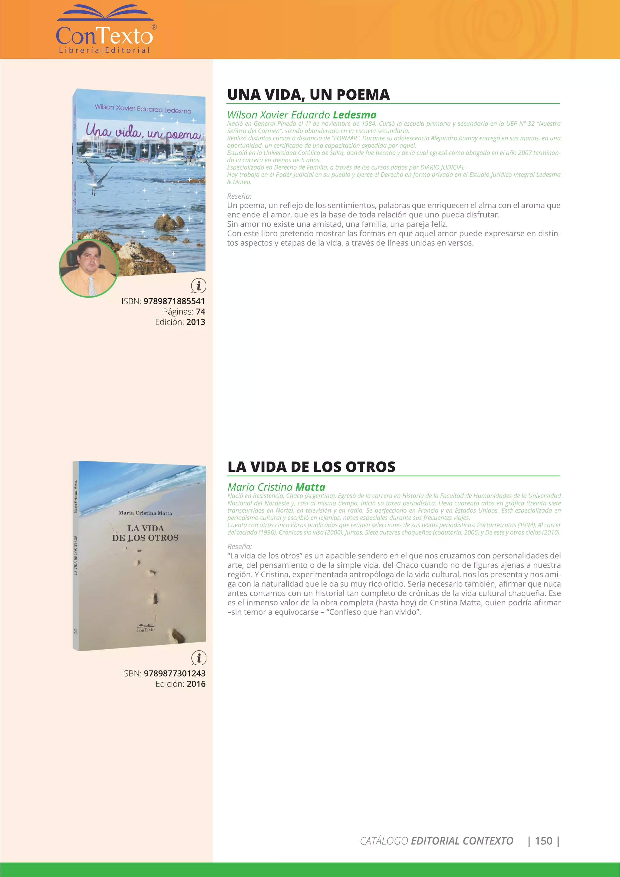 CATÁLOGO EDITORIAL CONTEXTO | 150 |
ISBN: 9789871885541
Páginas: 74
Edición: 2013
UNA VIDA, UN POEMA
Wilson Xavier Eduardo Ledesma
Nació en General Pinedo el 1º de noviembre de 1984. Cursó la escuela primaria y secundaria en la UEP Nº 32 “Nuestra
Señora del Carmen”, siendo abanderado en la escuela secundaria.
Realizó distintos cursos a distancia de “FORMAR”. Durante su adolescencia Alejandro Romay entregó en sus manos, en una
oportunidad, un certificado de una capacitación expedida por aquel.
Estudió en la Universidad Católica de Salta, donde fue becado y de la cual egresó como abogado en el año 2007 terminan-
do la carrera en menos de 5 años.
Especializado en Derecho de Familia, a través de los cursos dados por DIARIO JUDICIAL.
Hoy trabaja en el Poder Judicial en su pueblo y ejerce el Derecho en forma privada en el Estudio Jurídico Integral Ledesma
& Mateo.
Reseña:
Un poema, un reflejo de los sentimientos, palabras que enriquecen el alma con el aroma que
enciende el amor, que es la base de toda relación que uno pueda disfrutar.
Sin amor no existe una amistad, una familia, una pareja feliz.
Con este libro pretendo mostrar las formas en que aquel amor puede expresarse en distin-
tos aspectos y etapas de la vida, a través de líneas unidas en versos.
ISBN: 9789877301243
Edición: 2016
LA VIDA DE LOS OTROS
María Cristina Matta
Nació en Resistencia, Chaco (Argentina). Egresó de la carrera en Historia de la Facultad de Humanidades de la Universidad
Nacional del Nordeste y, casi al mismo tiempo, inició su tarea periodística. Lleva cuarenta años en gráfica (treinta siete
transcurridos en Norte), en televisión y en radio. Se perfecciono en Francia y en Estados Unidos. Está especializada en
periodismo cultural y escribió en lejanías, notas especiales durante sus frecuentes viajes.
Cuenta con otros cinco libros publicados que reúnen selecciones de sus textos periodísticos: Portarretratos (1994), Al correr
del teclado (1996), Crónicas sin visa (2000), Juntos. Siete autores chaqueños (coautoría, 2005) y De este y otros cielos (2010).
Reseña:
“La vida de los otros” es un apacible sendero en el que nos cruzamos con personalidades del
arte, del pensamiento o de la simple vida, del Chaco cuando no de figuras ajenas a nuestra
región. Y Cristina, experimentada antropóloga de la vida cultural, nos los presenta y nos ami-
ga con la naturalidad que le da su muy rico oficio. Sería necesario también, afirmar que nuca
antes contamos con un historial tan completo de crónicas de la vida cultural chaqueña. Ese
es el inmenso valor de la obra completa (hasta hoy) de Cristina Matta, quien podría afirmar
–sin temor a equivocarse – “Confieso que han vivido”.
 