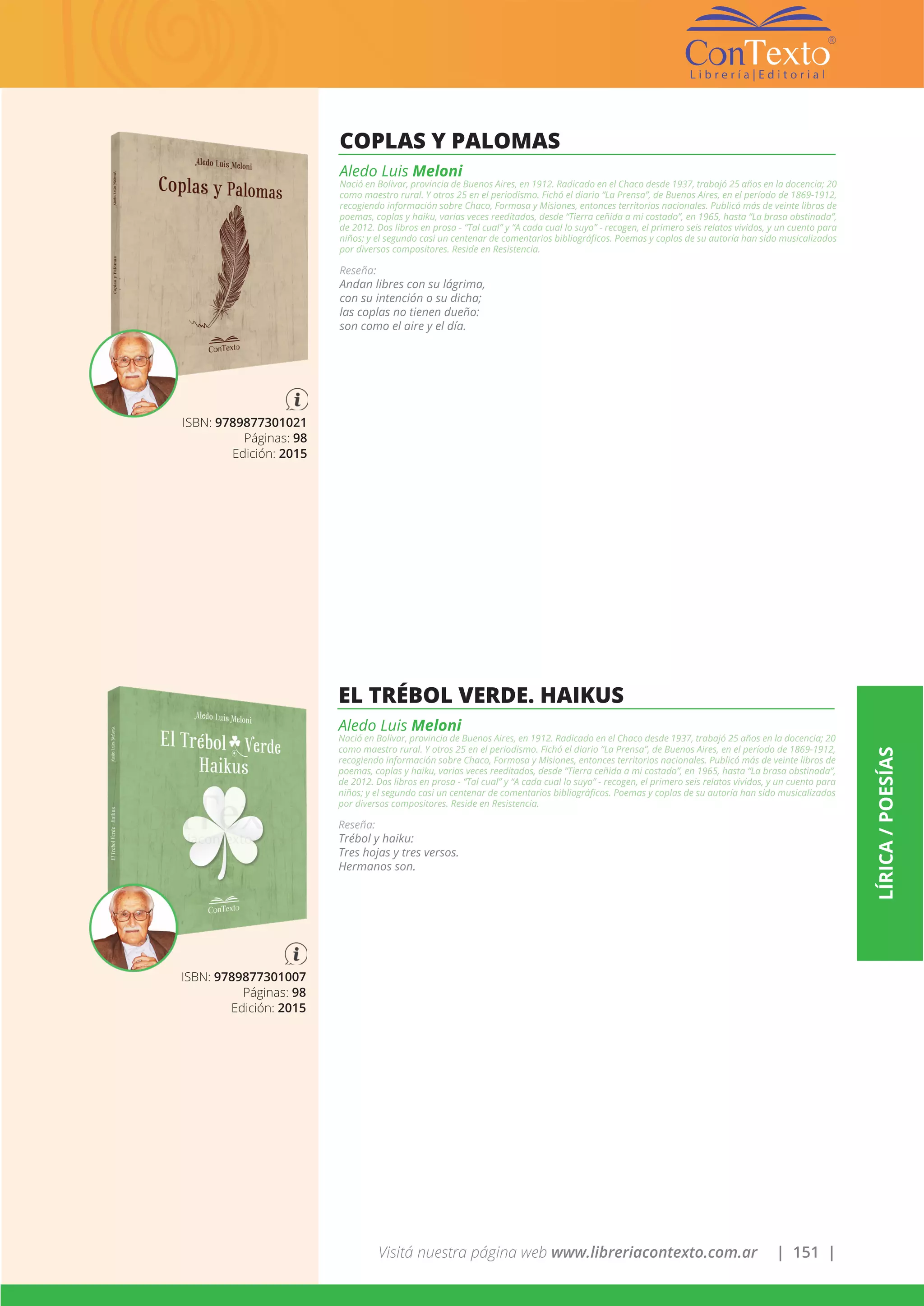 Visitá nuestra página web www.libreriacontexto.com.ar | 151 |
LÍRICA/POESÍAS
ISBN: 9789877301021
Páginas: 98
Edición: 2015
COPLAS Y PALOMAS
Aledo Luis Meloni
Nació en Bolivar, provincia de Buenos Aires, en 1912. Radicado en el Chaco desde 1937, trabajó 25 años en la docencia; 20
como maestro rural. Y otros 25 en el periodismo. Fichó el diario “La Prensa”, de Buenos Aires, en el período de 1869-1912,
recogiendo información sobre Chaco, Formosa y Misiones, entonces territorios nacionales. Publicó más de veinte libros de
poemas, coplas y haiku, varias veces reeditados, desde “Tierra ceñida a mi costado”, en 1965, hasta “La brasa obstinada”,
de 2012. Dos libros en prosa - “Tal cual” y “A cada cual lo suyo” - recogen, el primero seis relatos vividos, y un cuento para
niños; y el segundo casi un centenar de comentarios bibliográficos. Poemas y coplas de su autoría han sido musicalizados
por diversos compositores. Reside en Resistencia.
Reseña:
Andan libres con su lágrima,
con su intención o su dicha;
las coplas no tienen dueño:
son como el aire y el día.
ISBN: 9789877301007
Páginas: 98
Edición: 2015
EL TRÉBOL VERDE. HAIKUS
Aledo Luis Meloni
Nació en Bolivar, provincia de Buenos Aires, en 1912. Radicado en el Chaco desde 1937, trabajó 25 años en la docencia; 20
como maestro rural. Y otros 25 en el periodismo. Fichó el diario “La Prensa”, de Buenos Aires, en el período de 1869-1912,
recogiendo información sobre Chaco, Formosa y Misiones, entonces territorios nacionales. Publicó más de veinte libros de
poemas, coplas y haiku, varias veces reeditados, desde “Tierra ceñida a mi costado”, en 1965, hasta “La brasa obstinada”,
de 2012. Dos libros en prosa - “Tal cual” y “A cada cual lo suyo” - recogen, el primero seis relatos vividos, y un cuento para
niños; y el segundo casi un centenar de comentarios bibliográficos. Poemas y coplas de su autoría han sido musicalizados
por diversos compositores. Reside en Resistencia.
Reseña:
Trébol y haiku:
Tres hojas y tres versos.
Hermanos son.
 