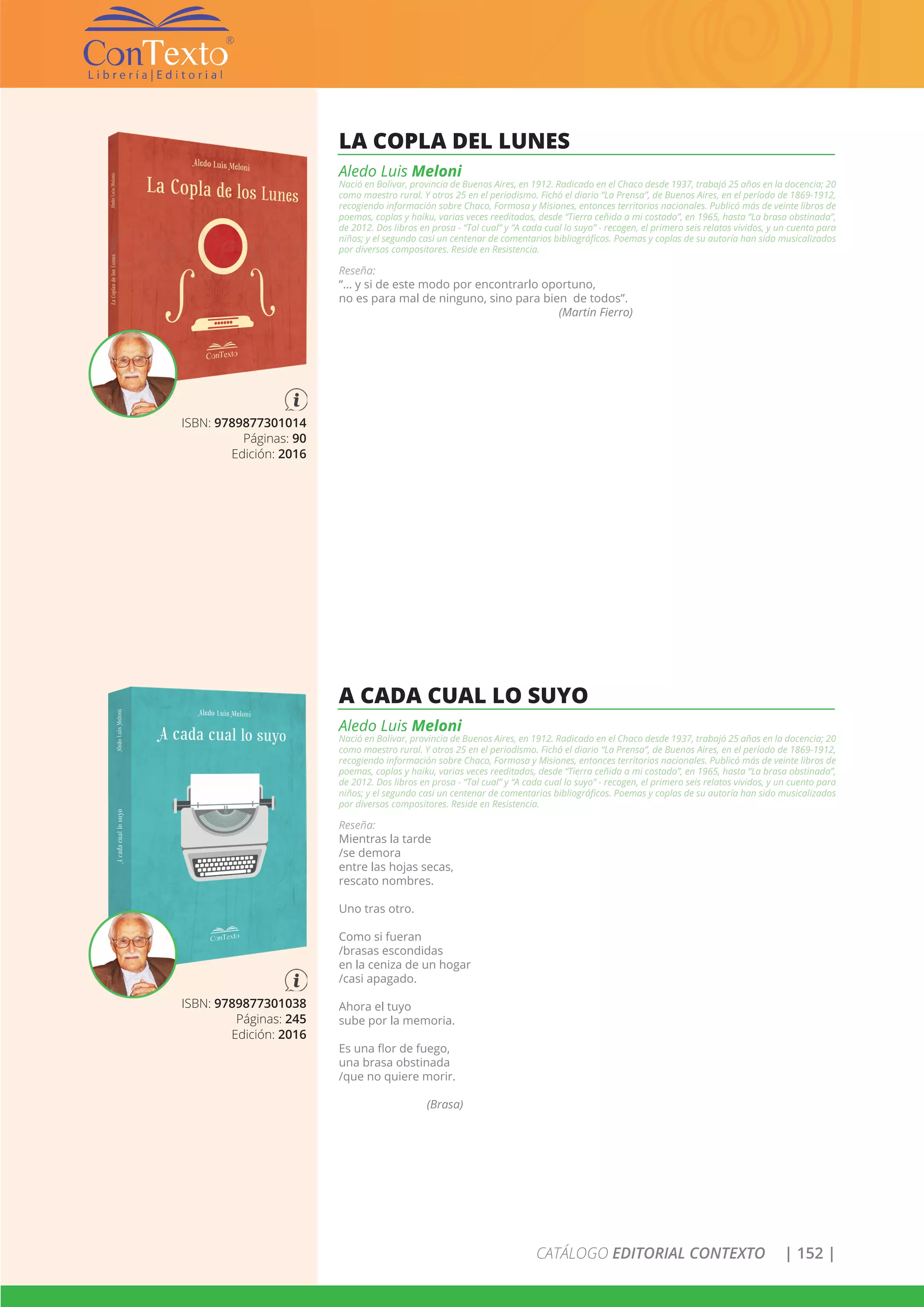 CATÁLOGO EDITORIAL CONTEXTO | 152 |
ISBN: 9789877301038
Páginas: 245
Edición: 2016
A CADA CUAL LO SUYO
Aledo Luis Meloni
Nació en Bolivar, provincia de Buenos Aires, en 1912. Radicado en el Chaco desde 1937, trabajó 25 años en la docencia; 20
como maestro rural. Y otros 25 en el periodismo. Fichó el diario “La Prensa”, de Buenos Aires, en el período de 1869-1912,
recogiendo información sobre Chaco, Formosa y Misiones, entonces territorios nacionales. Publicó más de veinte libros de
poemas, coplas y haiku, varias veces reeditados, desde “Tierra ceñida a mi costado”, en 1965, hasta “La brasa obstinada”,
de 2012. Dos libros en prosa - “Tal cual” y “A cada cual lo suyo” - recogen, el primero seis relatos vividos, y un cuento para
niños; y el segundo casi un centenar de comentarios bibliográficos. Poemas y coplas de su autoría han sido musicalizados
por diversos compositores. Reside en Resistencia.
Reseña:
Mientras la tarde
/se demora
entre las hojas secas,
rescato nombres.
Uno tras otro.
Como si fueran
/brasas escondidas
en la ceniza de un hogar
/casi apagado.
Ahora el tuyo
sube por la memoria.
Es una flor de fuego,
una brasa obstinada
/que no quiere morir.
(Brasa)
ISBN: 9789877301014
Páginas: 90
Edición: 2016
LA COPLA DEL LUNES
Aledo Luis Meloni
Nació en Bolivar, provincia de Buenos Aires, en 1912. Radicado en el Chaco desde 1937, trabajó 25 años en la docencia; 20
como maestro rural. Y otros 25 en el periodismo. Fichó el diario “La Prensa”, de Buenos Aires, en el período de 1869-1912,
recogiendo información sobre Chaco, Formosa y Misiones, entonces territorios nacionales. Publicó más de veinte libros de
poemas, coplas y haiku, varias veces reeditados, desde “Tierra ceñida a mi costado”, en 1965, hasta “La brasa obstinada”,
de 2012. Dos libros en prosa - “Tal cual” y “A cada cual lo suyo” - recogen, el primero seis relatos vividos, y un cuento para
niños; y el segundo casi un centenar de comentarios bibliográficos. Poemas y coplas de su autoría han sido musicalizados
por diversos compositores. Reside en Resistencia.
Reseña:
“… y si de este modo por encontrarlo oportuno,
no es para mal de ninguno, sino para bien de todos”.
(Martin Fierro)
 